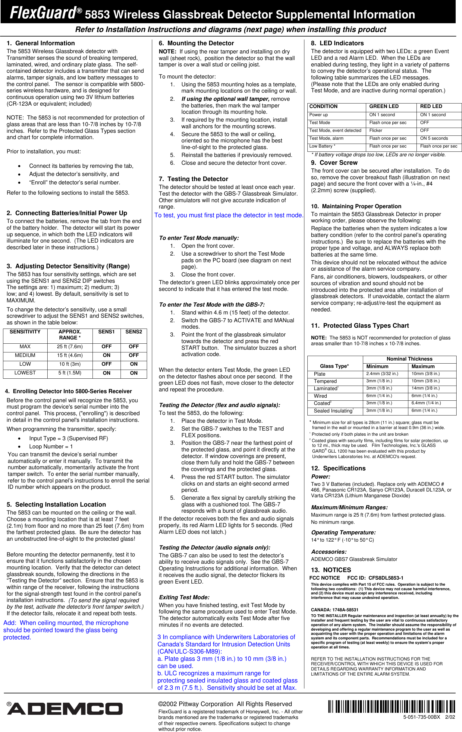    Refer to Installation Instructions and diagrams (next page) when installing this product    &reg;  &copy;2002 Pittway Corporation  All Rights Reserved FlexGuard is a registered trademark of Honeywell, Inc. - All other brands mentioned are the trademarks or registered trademarks of their respective owners. Specifications subject to change without prior notice.  &not;%;&sect;l                             5-051-735-00BX  2/02 )OH[*XDUG 5853 Wireless Glassbreak Detector Supplemental Information 1. General Information The 5853 Wireless Glassbreak detector with Transmitter senses the sound of breaking tempered, laminated, wired, and ordinary plate glass.  The self-contained detector includes a transmitter that can send alarms, tamper signals, and low battery messages to the control panel.   The sensor is compatible with 5800-series wireless hardware, and is designed for continuous operation using two 3V lithium batteries (CR-123A or equivalent; included)    NOTE:  The 5853 is not recommended for protection of glass areas that are less than 10-7/8 inches by 10-7/8 inches.  Refer to the Protected Glass Types section and chart for complete information. Prior to installation, you must: &bull;  Connect its batteries by removing the tab,  &bull;  Adjust the detector&rsquo;s sensitivity, and  &bull;  &ldquo;Enroll&rdquo; the detector&rsquo;s serial number.  Refer to the following sections to install the 5853.   2.  Connecting Batteries/Initial Power Up  To connect the batteries, remove the tab from the end of the battery holder.  The detector will start its power up sequence, in which both the LED indicators will illuminate for one second.  (The LED indicators are described later in these instructions.)  3.  Adjusting Detector Sensitivity (Range) The 5853 has four sensitivity settings, which are set using the SENS1 and SENS2 DIP switchesThe settings are: 1) maximum; 2) medium; 3) low; and 4) lowest. By default, sensitivity is set to MAXIMUM.   To change the detector&rsquo;s sensitivity, use a small screwdriver to adjust the SENS1 and SENS2 switches, as shown in the table below: SENSITIVITY APPROX. RANGE *  SENS1 SENS2 MAX  25 ft (7.6m)  OFF OFF MEDIUM  15 ft (4.6m)  ON OFF LOW  10 ft (3m)  OFF ON LOWEST  5 ft (1.5M)  ON ON  4.  Enrolling Detector Into 5800-Series Receiver Before the control panel will recognize the 5853, you must program the device's serial number into the control panel.  This process, ("enrolling") is described in detail in the control panel's installation instructions.   When programming the transmitter, specify: &bull;  Input Type = 3 (Supervised RF) &bull;  Loop Number = 1 You can transmit the device&rsquo;s serial number automatically or enter it manually.  To transmit the number automatically, momentarily activate the front tamper switch.  To enter the serial number manually, refer to the control panel&rsquo;s instructions to enroll the serial ID number which appears on the product.    5.  Selecting Installation Location The 5853 can be mounted on the ceiling or the wall.  Choose a mounting location that is at least 7 feet (2.1m) from floor and no more than 25 feet (7.6m) from the farthest protected glass.  Be sure the detector has an unobstructed line-of-sight to the protected glass!   Before mounting the detector permanently, test it to ensure that it functions satisfactorily in the chosen mounting location.  Verify that the detector can detect glassbreak sounds, following the directions in the &ldquo;Testing the Detector&rdquo; section.  Ensure that the 5853 is within range of the receiver, following the instructions for the signal-strength test found in the control panel&rsquo;s installation instructions.  (To send the signal required by the test, activate the detector's front tamper switch.)  If the detector fails, relocate it and repeat both tests. 6.  Mounting the Detector NOTE:  If using the rear tamper and installing on dry wall (sheet rock),  position the detector so that the wall tamper is over a wall stud or ceiling joist.  To mount the detector:   1.  Using the 5853 mounting holes as a template, mark mounting locations on the ceiling or wall. 2. If using the optional wall tamper, remove the batteries, then mark the wal tamper location through its mounting hole. 3.  If required by the mounting location, install wall anchors for the mounting screws. 4.  Secure the 5853 to the wall or ceiling, oriented so the microphone has the best line-of-sight to the protected glass. 5.  Reinstall the batteries if previously removed. 6.  Close and secure the detector front cover.  7.  Testing the Detector The detector should be tested at least once each year.  Test the detector with the GBS-7 Glassbreak Simulator.   Other simulators will not give accurate indication of range.    To enter Test Mode manually: 1.  Open the front cover. 2.  Use a screwdriver to short the Test Mode pads on the PC board (see diagram on next page).   3.  Close the front cover. The detector&rsquo;s green LED blinks approximately once per second to indicate that it has entered the test mode.    To enter the Test Mode with the GBS-7: 1.  Stand within 4.6 m (15 feet) of the detector. 2.  Switch the GBS-7 to ACTIVATE and MANual modes. 3.  Point the front of the glassbreak simulator towards the detector and press the red START button.   The simulator buzzes a short activation code.  When the detector enters Test Mode, the green LED on the detector flashes about once per second.  If the green LED does not flash, move closer to the detector and repeat the procedure.   Testing the Detector (flex and audio signals): To test the 5853, do the following: 1.  Place the detector in Test Mode. 2.  Set the GBS-7 switches to the TEST and FLEX positions. 3.  Position the GBS-7 near the farthest point of the protected glass, and point it directly at the detector. If window coverings are present, close them fully and hold the GBS-7 between the coverings and the protected glass. 4.  Press the red START button. The simulator clicks on and starts an eight-second armed period. 5.  Generate a flex signal by carefully striking the glass with a cushioned tool. The GBS-7 responds with a burst of glassbreak audio.   If the detector receives both the flex and audio signals properly, its red Alarm LED lights for 5 seconds. (Red Alarm LED does not latch.)    Testing the Detector (audio signals only): The GBS-7 can also be used to test the detector&rsquo;s ability to receive audio signals only.  See the GBS-7 Operating Instructions for additional information.  When it receives the audio signal, the detector flickers its green Event LED.   Exiting Test Mode: When you have finished testing, exit Test Mode by following the same procedure used to enter Test Mode.  The detector automatically exits Test Mode after five minutes if no events are detected.  8.  LED Indicators The detector is equipped with two LEDs: a green Event LED and a red Alarm LED.  When the LEDs are enabled during testing, they light in a variety of patterns to convey the detector&rsquo;s operational status.  The following table summarizes the LED messages.  (Please note that the LEDs are only enabled during Test Mode, and are inactive during normal operation.)  CONDITION GREEN LED RED LED Power up  ON 1 second  ON 1 second Test Mode  Flash once per sec  OFF Test Mode, event detected  Flicker  OFF Test Mode, alarm  Flash once per sec  ON 5 seconds Low Battery *  Flash once per sec  Flash once per sec * If battery voltage drops too low, LEDs are no longer visible. 9.  Cover Screw The front cover can be secured after installation.  To do so, remove the cover breakout flash (illustration on next page) and secure the front cover with a &frac14;-in., #4 (2.2mm) screw (supplied).  10.  Maintaining Proper Operation To maintain the 5853 Glassbreak Detector in proper working order, please observe the following: Replace the batteries when the system indicates a low battery condition (refer to the control panel&rsquo;s operating instructions.)  Be sure to replace the batteries with the proper type and voltage, and ALWAYS replace both batteries at the same time. This device should not be relocated without the advice or assistance of the alarm service company. Fans, air conditioners, blowers, loudspeakers, or other sources of vibration and sound should not be introduced into the protected area after installation of glassbreak detectors.  If unavoidable, contact the alarm service company; re-adjust/re-test the equipment as needed.  11.  Protected Glass Types Chart  NOTE:  The 5853 is NOT recommended for protection of glass areas smaller than 10-7/8 inches x 10-7/8 inches.  Nominal Thickness  Glass Type*  Minimum Maximum  Plate  2.4mm (3/32 in.)  10mm (3/8 in.) Tempered  3mm (1/8 in.)  10mm (3/8 in.) Laminated1 3mm (1/8 in.)  14mm (3/8 in.) Wired  6mm (1/4 in.)  6mm (1/4 in.) Coated2 3mm (1/8 in.)  6.4mm (1/4 in.) Sealed Insulating1 3mm (1/8 in.)  6mm (1/4 in.)  * Minimum size for all types is 28cm (11 in.) square; glass must be framed in the wall or mounted in a barrier at least 0.9m (36 in.) wide.  1  Protected only if both plates in the unit are broken 2  Coated glass with security films, including films for solar protection, up to 12 mi., thick may be used.   Film Technologies, Inc.'s GLASS GARD&reg; GLL 1200 has been evaluated with this product by Underwriters Laboratories Inc. at ADEMCO's request.  12. Specifications Power: Two 3 V Batteries (included). Replace only with ADEMCO # 466, Panasonic CR123A, Sanyo CR123A, Duracell DL123A, or Varta CR123A (Lithium Manganese Dioxide)  Maximum/Minimum Ranges:   Maximum range is 25 ft (7.6m) from farthest protected glass. No minimum range.  Operating Temperature: 14&deg; to 122&deg; F (-10&deg; to 50&deg; C)  Accessories: ADEMCO GBS7 Glassbreak Simulator  13.  NOTICES FCC NOTICE     FCC ID:  CFS8DL5853-1 This device complies with Part 15 of FCC rules.  Operation is subject to the following two conditions:  (1) This device may not cause harmful interference, and (2) this device must accept any interference received, including interference that may cause undesired operation.    CANADA: 1748A-58531TO THE INSTALLER Regular maintenance and inspection (at least annually) by the  installer and frequent testing by the user are vital to continuous satisfactory operation of any alarm system.  The installer should assume the responsibility of developing and offering a regular maintenance program to the user as well as acquainting the user with the proper operation and limitations of the alarm system and its component parts.  Recommendations must be included for a specific program of testing (at least weekly) to ensure the system&rsquo;s proper operation at all times.  REFER TO THE INSTALLATION INSTRUCTIONS FOR THE RECEIVER/CONTROL WITH WHICH THIS DEVICE IS USED FOR DETAILS REGARDING WARRANTY INFORMATION AND LIMITATIONS OF THE ENTIRE ALARM SYSTEM.    To test, you must first place the detector in test mode.Add:  When ceiling mounted, the microphoneshould be pointed toward the glass being protected.3 In compliance with Underwriters Laboratories ofCanada's Standard for Intrusion Detection Units(CAN/ULC-S306-M89): a. Plate glass 3 mm (1/8 in.) to 10 mm (3/8 in.)can be used.b. ULC recognizes a maximum range forprotecting sealed insulated glass and coated glassof 2.3 m (7.5 ft.).  Sensitivity should be set at Max.