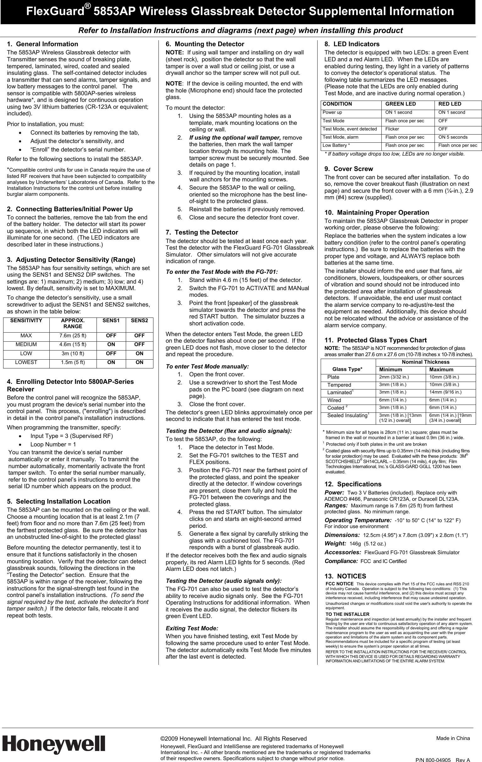   Refer to Installation Instructions and diagrams (next page) when installing this product     ©2009 Honeywell International Inc.  All Rights Reserved Honeywell, FlexGuard and IntelliSense are registered trademarks of Honeywell International Inc. - All other brands mentioned are the trademarks or registered trademarks of their respective owners. Specifications subject to change without prior notice.  Made in China   P/N 800-04905   Rev A  FlexGuard® 5853AP Wireless Glassbreak Detector Supplemental Information 1. General Information The 5853AP Wireless Glassbreak detector with Transmitter senses the sound of breaking plate, tempered, laminated, wired, coated and sealed insulating glass.  The self-contained detector includes a transmitter that can send alarms, tamper signals, and low battery messages to the control panel.   The sensor is compatible with 5800AP-series wireless hardware*, and is designed for continuous operation using two 3V lithium batteries (CR-123A or equivalent; included).    Prior to installation, you must: •  Connect its batteries by removing the tab,  •  Adjust the detector’s sensitivity, and  •  “Enroll” the detector’s serial number.  Refer to the following sections to install the 5853AP. *Compatible control units for use in Canada require the use of listed RF receivers that have been subjected to compatibility analyses by Underwriters’ Laboratories of Canada.  Refer to the Installation Instructions for the control unit before installing burglar alarm components. 2.  Connecting Batteries/Initial Power Up  To connect the batteries, remove the tab from the end of the battery holder.  The detector will start its power up sequence, in which both the LED indicators will illuminate for one second.  (The LED indicators are described later in these instructions.) 3.  Adjusting Detector Sensitivity (Range) The 5853AP has four sensitivity settings, which are set using the SENS1 and SENS2 DIP switches.  The settings are: 1) maximum; 2) medium; 3) low; and 4) lowest. By default, sensitivity is set to MAXIMUM.   To change the detector’s sensitivity, use a small screwdriver to adjust the SENS1 and SENS2 switches, as shown in the table below: SENSITIVITY  APPROX. RANGE  SENS1 SENS2 MAX  7.6m (25 ft)  OFF OFF MEDIUM  4.6m (15 ft)  ON OFF LOW  3m (10 ft)  OFF ON LOWEST  1.5m (5 ft)  ON ON  4.  Enrolling Detector Into 5800AP-Series Receiver Before the control panel will recognize the 5853AP, you must program the device&apos;s serial number into the control panel.  This process, (&quot;enrolling&quot;) is described in detail in the control panel&apos;s installation instructions.   When programming the transmitter, specify: •  Input Type = 3 (Supervised RF) •  Loop Number = 1 You can transmit the device’s serial number automatically or enter it manually.  To transmit the number automatically, momentarily activate the front tamper switch.  To enter the serial number manually, refer to the control panel’s instructions to enroll the  serial ID number which appears on the product.   5.  Selecting Installation Location The 5853AP can be mounted on the ceiling or the wall.  Choose a mounting location that is at least 2.1m (7 feet) from floor and no more than 7.6m (25 feet) from the farthest protected glass.  Be sure the detector has an unobstructed line-of-sight to the protected glass!  Before mounting the detector permanently, test it to ensure that it functions satisfactorily in the chosen mounting location.  Verify that the detector can detect glassbreak sounds, following the directions in the “Testing the Detector” section.  Ensure that the 5853AP is within range of the receiver, following the instructions for the signal-strength test found in the control panel’s installation instructions.  (To send the signal required by the test, activate the detector&apos;s front tamper switch.)  If the detector fails, relocate it and repeat both tests. 6.  Mounting the Detector NOTE:  If using wall tamper and installing on dry wall (sheet rock),  position the detector so that the wall tamper is over a wall stud or ceiling joist, or use a drywall anchor so the tamper screw will not pull out. NOTE:  If the device is ceiling mounted, the end with the hole (Microphone end) should face the protected glass. To mount the detector:   1.  Using the 5853AP mounting holes as a template, mark mounting locations on the ceiling or wall. 2.  If using the optional wall tamper, remove the batteries, then mark the wall tamper location through its mounting hole. The tamper screw must be securely mounted. See details on page 1. 3.  If required by the mounting location, install wall anchors for the mounting screws. 4.  Secure the 5853AP to the wall or ceiling, oriented so the microphone has the best line-of-sight to the protected glass. 5.  Reinstall the batteries if previously removed. 6.  Close and secure the detector front cover. 7.  Testing the Detector The detector should be tested at least once each year.  Test the detector with the FlexGuard FG-701 Glassbreak Simulator.   Other simulators will not give accurate indication of range.  To enter the Test Mode with the FG-701: 1.  Stand within 4.6 m (15 feet) of the detector. 2.  Switch the FG-701 to ACTIVATE and MANual modes. 3.  Point the front [speaker] of the glassbreak simulator towards the detector and press the red START button.   The simulator buzzes a short activation code. When the detector enters Test Mode, the green LED on the detector flashes about once per second.  If the green LED does not flash, move closer to the detector and repeat the procedure.  To enter Test Mode manually: 1.  Open the front cover. 2.  Use a screwdriver to short the Test Mode pads on the PC board (see diagram on next page).   3.  Close the front cover. The detector’s green LED blinks approximately once per second to indicate that it has entered the test mode.   Testing the Detector (flex and audio signals): To test the 5853AP, do the following: 1.  Place the detector in Test Mode. 2.  Set the FG-701 switches to the TEST and FLEX positions. 3.  Position the FG-701 near the farthest point of the protected glass, and point the speaker directly at the detector. If window coverings are present, close them fully and hold the  FG-701 between the coverings and the protected glass. 4.  Press the red START button. The simulator clicks on and starts an eight-second armed  period. 5.  Generate a flex signal by carefully striking the glass with a cushioned tool. The FG-701 responds with a burst of glassbreak audio.   If the detector receives both the flex and audio signals properly, its red Alarm LED lights for 5 seconds. (Red Alarm LED does not latch.) Testing the Detector (audio signals only): The FG-701 can also be used to test the detector’s ability to receive audio signals only.  See the FG-701 Operating Instructions for additional information.  When it receives the audio signal, the detector flickers its green Event LED.  Exiting Test Mode: When you have finished testing, exit Test Mode by following the same procedure used to enter Test Mode.  The detector automatically exits Test Mode five minutes after the last event is detected. 8.  LED Indicators The detector is equipped with two LEDs: a green Event LED and a red Alarm LED.  When the LEDs are enabled during testing, they light in a variety of patterns to convey the detector’s operational status.  The following table summarizes the LED messages.  (Please note that the LEDs are only enabled during Test Mode, and are inactive during normal operation.) CONDITION GREEN LED RED LED Power up  ON 1 second  ON 1 second Test Mode  Flash once per sec  OFF Test Mode, event detected  Flicker  OFF Test Mode, alarm  Flash once per sec  ON 5 seconds Low Battery *  Flash once per sec  Flash once per sec * If battery voltage drops too low, LEDs are no longer visible. 9.  Cover Screw The front cover can be secured after installation.  To do so, remove the cover breakout flash (illustration on next page) and secure the front cover with a 6 mm (¼-in.), 2.9 mm (#4) screw (supplied). 10.  Maintaining Proper Operation To maintain the 5853AP Glassbreak Detector in proper working order, please observe the following: Replace the batteries when the system indicates a low battery condition (refer to the control panel’s operating instructions.)  Be sure to replace the batteries with the proper type and voltage, and ALWAYS replace both batteries at the same time. The installer should inform the end user that fans, air conditioners, blowers, loudspeakers, or other sources of vibration and sound should not be introduced into the protected area after installation of glassbreak detectors.  If unavoidable, the end user must contact the alarm service company to re-adjust/re-test the equipment as needed.  Additionally, this device should not be relocated without the advice or assistance of the alarm service company.   11.  Protected Glass Types Chart NOTE:  The 5853AP is NOT recommended for protection of glass areas smaller than 27.6 cm x 27.6 cm (10-7/8 inches x 10-7/8 inches). Nominal Thickness  Glass Type*  Minimum Maximum  Plate  2mm (3/32 in.)  10mm (3/8 in.) Tempered  3mm (1/8 in.)  10mm (3/8 in.) Laminated13mm (1/8 in.)  14mm (9/16 in.) Wired  6mm (1/4 in.)  6mm (1/4 in.) Coated 23mm (1/8 in.)  6mm (1/4 in.) Sealed Insulating1  3mm (1/8 in.) [13mm (1/2 in.) overall] 6mm (1/4 in.) [19mm (3/4 in.) overall]  * Minimum size for all types is 28cm (11 in.) square; glass must be framed in the wall or mounted in a barrier at least 0.9m (36 in.) wide.  1  Protected only if both plates in the unit are broken 2  Coated glass with security films up to 0.35mm (14 mils) thick (including films for solar protection) may be used.  Evaluated with the these products:  3M® SCOTCHSHIELD® SH14CLARL – 0.35mm (14 mils), 4 ply film;  Film Technologies International, Inc.’s GLASS-GARD GGLL 1200 has been evaluated.  12. Specifications Power:  Two 3 V Batteries (included). Replace only with ADEMCO #466, Panasonic CR123A, or Duracell DL123A. Ranges:  Maximum range is 7.6m (25 ft) from farthest protected glass.  No minimum range. Operating Temperature:  -10° to 50° C (14° to 122° F)  For indoor use environment Dimensions:  12.5cm (4.95&quot;) x 7.8cm (3.09&quot;) x 2.8cm (1.1&quot;) Weight:  146g  (5.12 oz.) Accessories:  FlexGuard FG-701 Glassbreak Simulator Compliance:  FCC  and IC Certified  13.  NOTICES FCC NOTICE  This device complies with Part 15 of the FCC rules and RSS 210 of Industry Canada.  Operation is subject to the following two conditions:  (1) This device may not cause harmful interference, and (2) this device must accept any interference received, including interference that may cause undesired operation.   Unauthorized changes or modifications could void the user&apos;s authority to operate the equipment. TO THE INSTALLER Regular maintenance and inspection (at least annually) by the installer and frequent testing by the user are vital to continuous satisfactory operation of any alarm system.  The installer should assume the responsibility of developing and offering a regular maintenance program to the user as well as acquainting the user with the proper operation and limitations of the alarm system and its component parts.  Recommendations must be included for a specific program of testing (at least weekly) to ensure the system’s proper operation at all times. REFER TO THE INSTALLATION INSTRUCTIONS FOR THE RECEIVER/ CONTROL WITH WHICH THIS DEVICE IS USED FOR DETAILS REGARDING WARRANTY INFORMATION AND LIMITATIONS OF THE ENTIRE ALARM SYSTEM. 
