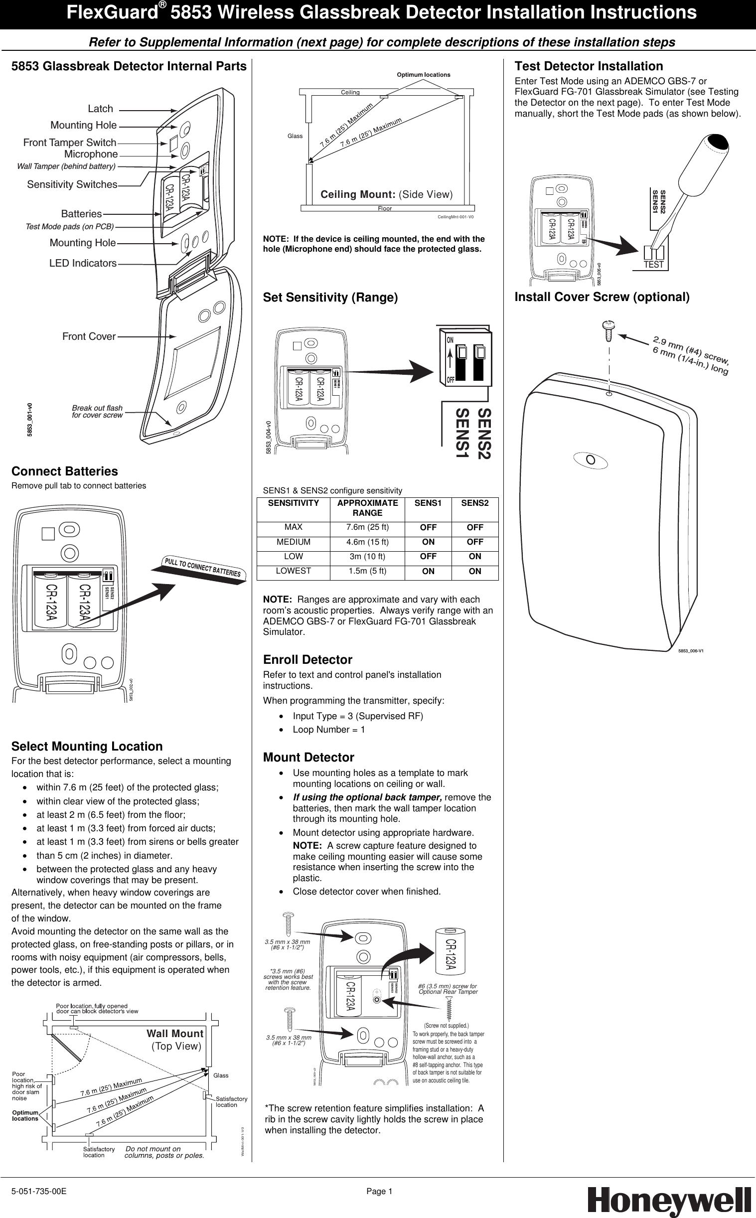     Refer to Supplemental Information (next page) for complete descriptions of these installation steps   5-051-735-00E  Page 1   FlexGuard® 5853 Wireless Glassbreak Detector Installation Instructions 5853 Glassbreak Detector Internal Parts  CR-123ACR-123AMounting HoleMounting HoleBatteriesFront Tamper SwitchLED IndicatorsMicrophoneSensitivity SwitchesWall Tamper (behind battery)Test Mode pads (on PCB)Front CoverLatchBreak out flashfor cover screw21ONOFF5853_001-v0  Connect Batteries Remove pull tab to connect batteries     Select Mounting Location For the best detector performance, select a mounting location that is: •  within 7.6 m (25 feet) of the protected glass; •  within clear view of the protected glass; •  at least 2 m (6.5 feet) from the floor; •  at least 1 m (3.3 feet) from forced air ducts; •  at least 1 m (3.3 feet) from sirens or bells greater •  than 5 cm (2 inches) in diameter. •  between the protected glass and any heavy window coverings that may be present. Alternatively, when heavy window coverings are present, the detector can be mounted on the frame of the window. Avoid mounting the detector on the same wall as the protected glass, on free-standing posts or pillars, or in rooms with noisy equipment (air compressors, bells, power tools, etc.), if this equipment is operated when the detector is armed.  Wall Mount (Top View)WallMnt-001-V0  CeilingMnt-001-V0Ceiling Mount: (Side View)  NOTE:  If the device is ceiling mounted, the end with the hole (Microphone end) should face the protected glass.   Set Sensitivity (Range)  SENS2SENS1CR-123ACR-123ASENS2SENS15853_004-v0ONOFF   SENS1 &amp; SENS2 configure sensitivity SENSITIVITY APPROXIMATE RANGE   SENS1 SENS2 MAX 7.6m (25 ft) OFF OFF MEDIUM 4.6m (15 ft) ON OFF LOW  3m (10 ft)  OFF ON LOWEST 1.5m (5 ft) ON ON  NOTE:  Ranges are approximate and vary with each room’s acoustic properties.  Always verify range with an ADEMCO GBS-7 or FlexGuard FG-701 Glassbreak Simulator.  Enroll Detector Refer to text and control panel&apos;s installation instructions.   When programming the transmitter, specify: •  Input Type = 3 (Supervised RF) •  Loop Number = 1  Mount Detector  •  Use mounting holes as a template to mark mounting locations on ceiling or wall. • If using the optional back tamper, remove the batteries, then mark the wall tamper location through its mounting hole. •  Mount detector using appropriate hardware. NOTE:  A screw capture feature designed to make ceiling mounting easier will cause some resistance when inserting the screw into the plastic. •  Close detector cover when finished.  CR-123ACR-123ASENS2SENS15853_003-v2(Screw not supplied.)3.5 mm x 38 mm(#6 x 1-1/2&quot;)3.5 mm x 38 mm(#6 x 1-1/2&quot;)#6 (3.5 mm) screw for Optional Rear Tamper*3.5 mm (#6) screws works bestwith the screw retention feature.To work properly, the back tamperscrew must be screwed into  a framing stud or a heavy-dutyhollow-wall anchor, such as a #8 self-tapping anchor.  This type of back tamper is not suitable for use on acoustic ceiling tile.   *The screw retention feature simplifies installation:  A rib in the screw cavity lightly holds the screw in place when installing the detector.   Test Detector Installation Enter Test Mode using an ADEMCO GBS-7 or FlexGuard FG-701 Glassbreak Simulator (see Testing the Detector on the next page).  To enter Test Mode manually, short the Test Mode pads (as shown below).  CR-123ACR-123ASENS2SENS1SENS2SENS15853_005-v0TESTTEST Install Cover Screw (optional)  5853_006-V12.9 mm (#4) screw, 6 mm (1/4-in.) long      