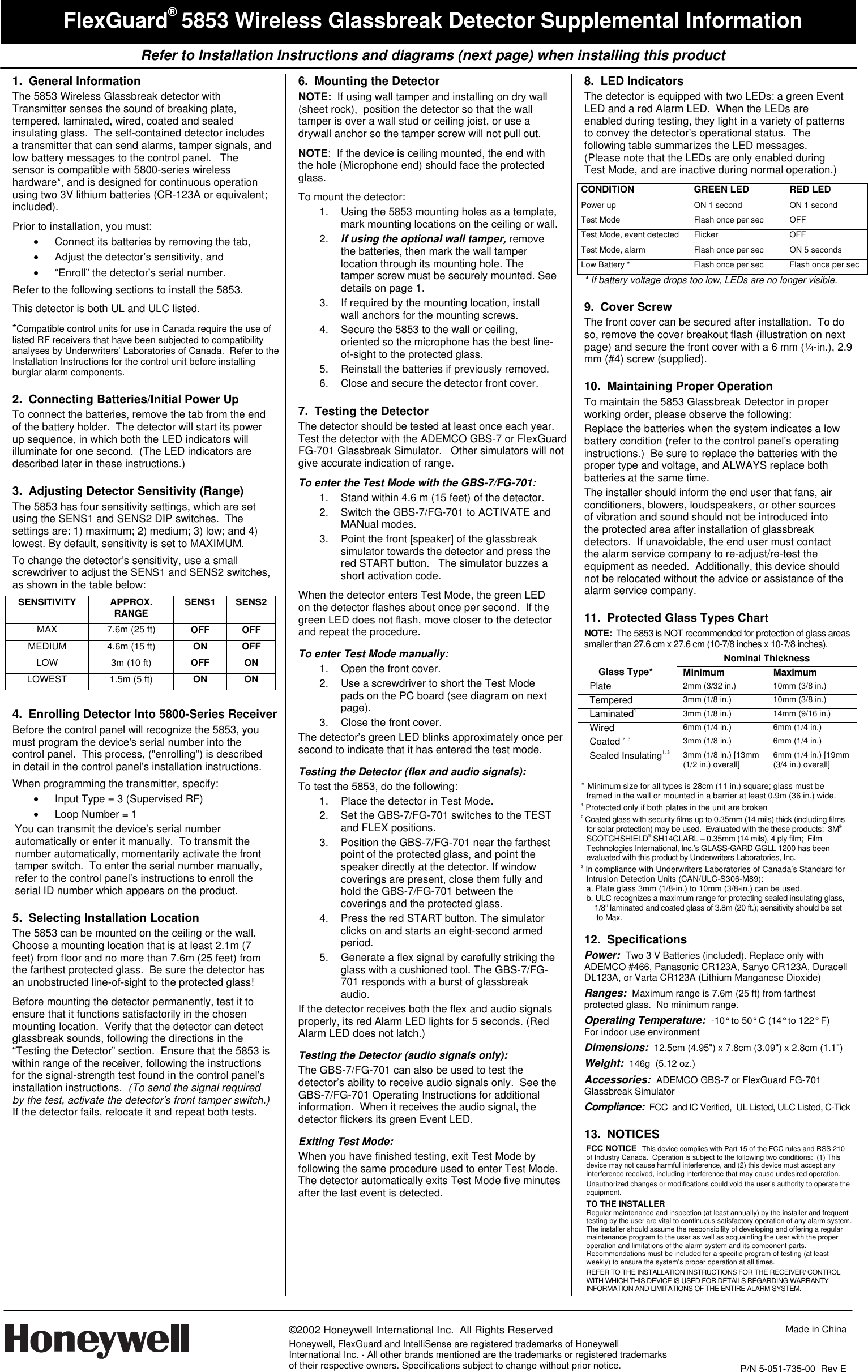    Refer to Installation Instructions and diagrams (next page) when installing this product     ©2002 Honeywell International Inc.  All Rights Reserved Honeywell, FlexGuard and IntelliSense are registered trademarks of Honeywell International Inc. - All other brands mentioned are the trademarks or registered trademarks of their respective owners. Specifications subject to change without prior notice.  Made in China   P/N 5-051-735-00  Rev E  FlexGuard® 5853 Wireless Glassbreak Detector Supplemental Information 1. General Information The 5853 Wireless Glassbreak detector with Transmitter senses the sound of breaking plate, tempered, laminated, wired, coated and sealed insulating glass.  The self-contained detector includes a transmitter that can send alarms, tamper signals, and low battery messages to the control panel.   The sensor is compatible with 5800-series wireless hardware*, and is designed for continuous operation using two 3V lithium batteries (CR-123A or equivalent; included).    Prior to installation, you must: •  Connect its batteries by removing the tab,  •  Adjust the detector’s sensitivity, and  • “Enroll” the detector’s serial number.  Refer to the following sections to install the 5853. This detector is both UL and ULC listed. *Compatible control units for use in Canada require the use of listed RF receivers that have been subjected to compatibility analyses by Underwriters’ Laboratories of Canada.  Refer to the Installation Instructions for the control unit before installing burglar alarm components. 2.  Connecting Batteries/Initial Power Up  To connect the batteries, remove the tab from the end of the battery holder.  The detector will start its power up sequence, in which both the LED indicators will illuminate for one second.  (The LED indicators are described later in these instructions.) 3.  Adjusting Detector Sensitivity (Range) The 5853 has four sensitivity settings, which are set using the SENS1 and SENS2 DIP switches.  The settings are: 1) maximum; 2) medium; 3) low; and 4) lowest. By default, sensitivity is set to MAXIMUM.   To change the detector’s sensitivity, use a small screwdriver to adjust the SENS1 and SENS2 switches, as shown in the table below: SENSITIVITY APPROX. RANGE   SENS1 SENS2 MAX 7.6m (25 ft) OFF OFF MEDIUM 4.6m (15 ft) ON OFF LOW  3m (10 ft)  OFF ON LOWEST 1.5m (5 ft) ON ON  4.  Enrolling Detector Into 5800-Series Receiver Before the control panel will recognize the 5853, you must program the device&apos;s serial number into the control panel.  This process, (&quot;enrolling&quot;) is described in detail in the control panel&apos;s installation instructions.   When programming the transmitter, specify: •  Input Type = 3 (Supervised RF) •  Loop Number = 1 You can transmit the device’s serial number automatically or enter it manually.  To transmit the number automatically, momentarily activate the front tamper switch.  To enter the serial number manually, refer to the control panel’s instructions to enroll the  serial ID number which appears on the product.   5.  Selecting Installation Location The 5853 can be mounted on the ceiling or the wall.  Choose a mounting location that is at least 2.1m (7 feet) from floor and no more than 7.6m (25 feet) from the farthest protected glass.  Be sure the detector has an unobstructed line-of-sight to the protected glass!  Before mounting the detector permanently, test it to ensure that it functions satisfactorily in the chosen mounting location.  Verify that the detector can detect glassbreak sounds, following the directions in the “Testing the Detector” section.  Ensure that the 5853 is within range of the receiver, following the instructions for the signal-strength test found in the control panel’s installation instructions.  (To send the signal required by the test, activate the detector&apos;s front tamper switch.)  If the detector fails, relocate it and repeat both tests. 6.  Mounting the Detector NOTE:  If using wall tamper and installing on dry wall (sheet rock),  position the detector so that the wall tamper is over a wall stud or ceiling joist, or use a drywall anchor so the tamper screw will not pull out. NOTE:  If the device is ceiling mounted, the end with the hole (Microphone end) should face the protected glass. To mount the detector:   1.  Using the 5853 mounting holes as a template, mark mounting locations on the ceiling or wall. 2.  If using the optional wall tamper, remove the batteries, then mark the wall tamper location through its mounting hole. The tamper screw must be securely mounted. See details on page 1. 3.  If required by the mounting location, install wall anchors for the mounting screws. 4.  Secure the 5853 to the wall or ceiling, oriented so the microphone has the best line-of-sight to the protected glass. 5.  Reinstall the batteries if previously removed. 6.  Close and secure the detector front cover. 7.  Testing the Detector The detector should be tested at least once each year.  Test the detector with the ADEMCO GBS-7 or FlexGuard FG-701 Glassbreak Simulator.   Other simulators will not give accurate indication of range.  To enter the Test Mode with the GBS-7/FG-701: 1.  Stand within 4.6 m (15 feet) of the detector. 2.  Switch the GBS-7/FG-701 to ACTIVATE and MANual modes. 3.  Point the front [speaker] of the glassbreak simulator towards the detector and press the red START button.   The simulator buzzes a short activation code. When the detector enters Test Mode, the green LED on the detector flashes about once per second.  If the green LED does not flash, move closer to the detector and repeat the procedure.  To enter Test Mode manually: 1.  Open the front cover. 2.  Use a screwdriver to short the Test Mode pads on the PC board (see diagram on next page).   3.  Close the front cover. The detector’s green LED blinks approximately once per second to indicate that it has entered the test mode.   Testing the Detector (flex and audio signals): To test the 5853, do the following: 1.  Place the detector in Test Mode. 2.  Set the GBS-7/FG-701 switches to the TEST and FLEX positions. 3.  Position the GBS-7/FG-701 near the farthest point of the protected glass, and point the speaker directly at the detector. If window coverings are present, close them fully and hold the GBS-7/FG-701 between the coverings and the protected glass. 4.  Press the red START button. The simulator clicks on and starts an eight-second armed  period. 5.  Generate a flex signal by carefully striking the glass with a cushioned tool. The GBS-7/FG-701 responds with a burst of glassbreak audio.   If the detector receives both the flex and audio signals properly, its red Alarm LED lights for 5 seconds. (Red Alarm LED does not latch.) Testing the Detector (audio signals only): The GBS-7/FG-701 can also be used to test the detector’s ability to receive audio signals only.  See the GBS-7/FG-701 Operating Instructions for additional information.  When it receives the audio signal, the detector flickers its green Event LED.  Exiting Test Mode: When you have finished testing, exit Test Mode by following the same procedure used to enter Test Mode.  The detector automatically exits Test Mode five minutes after the last event is detected. 8.  LED Indicators The detector is equipped with two LEDs: a green Event LED and a red Alarm LED.  When the LEDs are enabled during testing, they light in a variety of patterns to convey the detector’s operational status.  The following table summarizes the LED messages.  (Please note that the LEDs are only enabled during Test Mode, and are inactive during normal operation.) CONDITION GREEN LED RED LED Power up  ON 1 second  ON 1 second Test Mode  Flash once per sec  OFF Test Mode, event detected  Flicker  OFF Test Mode, alarm  Flash once per sec  ON 5 seconds Low Battery *  Flash once per sec  Flash once per sec * If battery voltage drops too low, LEDs are no longer visible. 9.  Cover Screw The front cover can be secured after installation.  To do so, remove the cover breakout flash (illustration on next page) and secure the front cover with a 6 mm (¼-in.), 2.9 mm (#4) screw (supplied). 10.  Maintaining Proper Operation To maintain the 5853 Glassbreak Detector in proper working order, please observe the following: Replace the batteries when the system indicates a low battery condition (refer to the control panel’s operating instructions.)  Be sure to replace the batteries with the proper type and voltage, and ALWAYS replace both batteries at the same time. The installer should inform the end user that fans, air conditioners, blowers, loudspeakers, or other sources of vibration and sound should not be introduced into the protected area after installation of glassbreak detectors.  If unavoidable, the end user must contact the alarm service company to re-adjust/re-test the equipment as needed.  Additionally, this device should not be relocated without the advice or assistance of the alarm service company.   11.  Protected Glass Types Chart NOTE:  The 5853 is NOT recommended for protection of glass areas smaller than 27.6 cm x 27.6 cm (10-7/8 inches x 10-7/8 inches). Nominal Thickness  Glass Type*  Minimum Maximum  Plate  2mm (3/32 in.)  10mm (3/8 in.) Tempered  3mm (1/8 in.)  10mm (3/8 in.) Laminated1 3mm (1/8 in.)  14mm (9/16 in.) Wired  6mm (1/4 in.)  6mm (1/4 in.) Coated 2, 3 3mm (1/8 in.)  6mm (1/4 in.) Sealed Insulating1, 3 3mm (1/8 in.) [13mm (1/2 in.) overall]  6mm (1/4 in.) [19mm (3/4 in.) overall]  * Minimum size for all types is 28cm (11 in.) square; glass must be framed in the wall or mounted in a barrier at least 0.9m (36 in.) wide.  1  Protected only if both plates in the unit are broken 2  Coated glass with security films up to 0.35mm (14 mils) thick (including films for solar protection) may be used.  Evaluated with the these products:  3M® SCOTCHSHIELD® SH14CLARL – 0.35mm (14 mils), 4 ply film;  Film Technologies International, Inc.’s GLASS-GARD GGLL 1200 has been evaluated with this product by Underwriters Laboratories, Inc.  3  In compliance with Underwriters Laboratories of Canada’s Standard for Intrusion Detection Units (CAN/ULC-S306-M89): a. Plate glass 3mm (1/8-in.) to 10mm (3/8-in.) can be used. b. ULC recognizes a maximum range for protecting sealed insulating glass,           1/8” laminated and coated glass of 3.8m (20 ft.); sensitivity should be set         to Max.  12. Specifications Power:  Two 3 V Batteries (included). Replace only with ADEMCO #466, Panasonic CR123A, Sanyo CR123A, Duracell DL123A, or Varta CR123A (Lithium Manganese Dioxide) Ranges:  Maximum range is 7.6m (25 ft) from farthest protected glass.  No minimum range. Operating Temperature:  -10° to 50° C (14° to 122° F)  For indoor use environment Dimensions:  12.5cm (4.95&quot;) x 7.8cm (3.09&quot;) x 2.8cm (1.1&quot;) Weight:  146g  (5.12 oz.) Accessories:  ADEMCO GBS-7 or FlexGuard FG-701 Glassbreak Simulator Compliance:  FCC  and IC Verified,  UL Listed, ULC Listed, C-Tick 13.  NOTICES FCC NOTICE  This device complies with Part 15 of the FCC rules and RSS 210 of Industry Canada.  Operation is subject to the following two conditions:  (1) This device may not cause harmful interference, and (2) this device must accept any interference received, including interference that may cause undesired operation.   Unauthorized changes or modifications could void the user&apos;s authority to operate the equipment. TO THE INSTALLER Regular maintenance and inspection (at least annually) by the installer and frequent testing by the user are vital to continuous satisfactory operation of any alarm system.  The installer should assume the responsibility of developing and offering a regular maintenance program to the user as well as acquainting the user with the proper operation and limitations of the alarm system and its component parts.  Recommendations must be included for a specific program of testing (at least weekly) to ensure the system’s proper operation at all times. REFER TO THE INSTALLATION INSTRUCTIONS FOR THE RECEIVER/ CONTROL WITH WHICH THIS DEVICE IS USED FOR DETAILS REGARDING WARRANTY INFORMATION AND LIMITATIONS OF THE ENTIRE ALARM SYSTEM. 