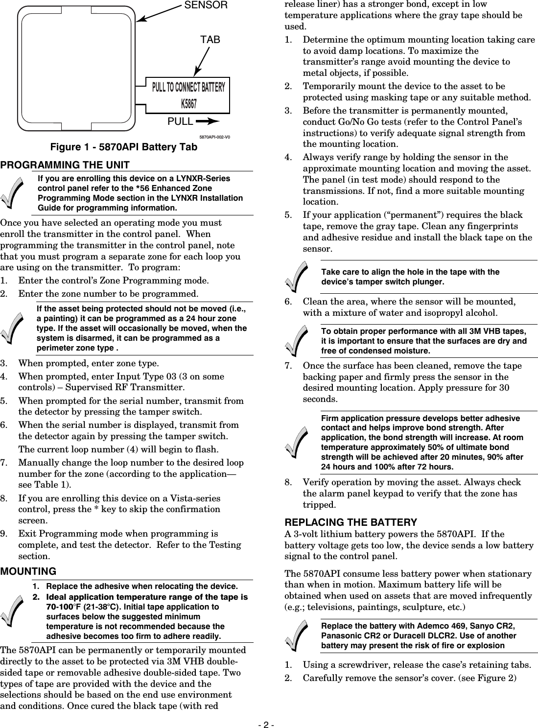  - 2 - 5870API-002-V0PULLTABSENSOR Figure 1 - 5870API Battery Tab PROGRAMMING THE UNIT  If you are enrolling this device on a LYNXR-Series control panel refer to the *56 Enhanced Zone Programming Mode section in the LYNXR Installation Guide for programming information. Once you have selected an operating mode you must enroll the transmitter in the control panel.  When programming the transmitter in the control panel, note that you must program a separate zone for each loop you are using on the transmitter.  To program:    1. Enter the control’s Zone Programming mode.   2. Enter the zone number to be programmed.  If the asset being protected should not be moved (i.e., a painting) it can be programmed as a 24 hour zone type. If the asset will occasionally be moved, when the system is disarmed, it can be programmed as a perimeter zone type .  3. When prompted, enter zone type. 4. When prompted, enter Input Type 03 (3 on some controls) – Supervised RF Transmitter.   5. When prompted for the serial number, transmit from the detector by pressing the tamper switch.    6. When the serial number is displayed, transmit from the detector again by pressing the tamper switch.   The current loop number (4) will begin to flash.   7. Manually change the loop number to the desired loop number for the zone (according to the application—see Table 1).  8. If you are enrolling this device on a Vista-series control, press the * key to skip the confirmation screen. 9. Exit Programming mode when programming is complete, and test the detector.  Refer to the Testing section. MOUNTING   1.   Replace the adhesive when relocating the device.  2.  Ideal application temperature range of the tape is 70-100°F (21-38°C). Initial tape application to surfaces below the suggested minimum temperature is not recommended because the adhesive becomes too firm to adhere readily.  The 5870API can be permanently or temporarily mounted directly to the asset to be protected via 3M VHB double-sided tape or removable adhesive double-sided tape. Two types of tape are provided with the device and the selections should be based on the end use environment and conditions. Once cured the black tape (with red release liner) has a stronger bond, except in low temperature applications where the gray tape should be used. 1.  Determine the optimum mounting location taking care to avoid damp locations. To maximize the transmitter’s range avoid mounting the device to metal objects, if possible. 2.  Temporarily mount the device to the asset to be protected using masking tape or any suitable method. 3.  Before the transmitter is permanently mounted, conduct Go/No Go tests (refer to the Control Panel’s instructions) to verify adequate signal strength from the mounting location. 4.  Always verify range by holding the sensor in the approximate mounting location and moving the asset. The panel (in test mode) should respond to the transmissions. If not, find a more suitable mounting location. 5.  If your application (“permanent”) requires the black tape, remove the gray tape. Clean any fingerprints and adhesive residue and install the black tape on the sensor.  Take care to align the hole in the tape with the device’s tamper switch plunger.  6.  Clean the area, where the sensor will be mounted, with a mixture of water and isopropyl alcohol.  To obtain proper performance with all 3M VHB tapes, it is important to ensure that the surfaces are dry and free of condensed moisture.  7.  Once the surface has been cleaned, remove the tape backing paper and firmly press the sensor in the desired mounting location. Apply pressure for 30 seconds.  Firm application pressure develops better adhesive contact and helps improve bond strength. After application, the bond strength will increase. At room temperature approximately 50% of ultimate bond strength will be achieved after 20 minutes, 90% after 24 hours and 100% after 72 hours. 8.  Verify operation by moving the asset. Always check the alarm panel keypad to verify that the zone has tripped. REPLACING THE BATTERY A 3-volt lithium battery powers the 5870API.  If the battery voltage gets too low, the device sends a low battery signal to the control panel. The 5870API consume less battery power when stationary than when in motion. Maximum battery life will be obtained when used on assets that are moved infrequently (e.g.; televisions, paintings, sculpture, etc.)  Replace the battery with Ademco 469, Sanyo CR2, Panasonic CR2 or Duracell DLCR2. Use of another battery may present the risk of fire or explosion 1.  Using a screwdriver, release the case’s retaining tabs. 2.  Carefully remove the sensor’s cover. (see Figure 2) 