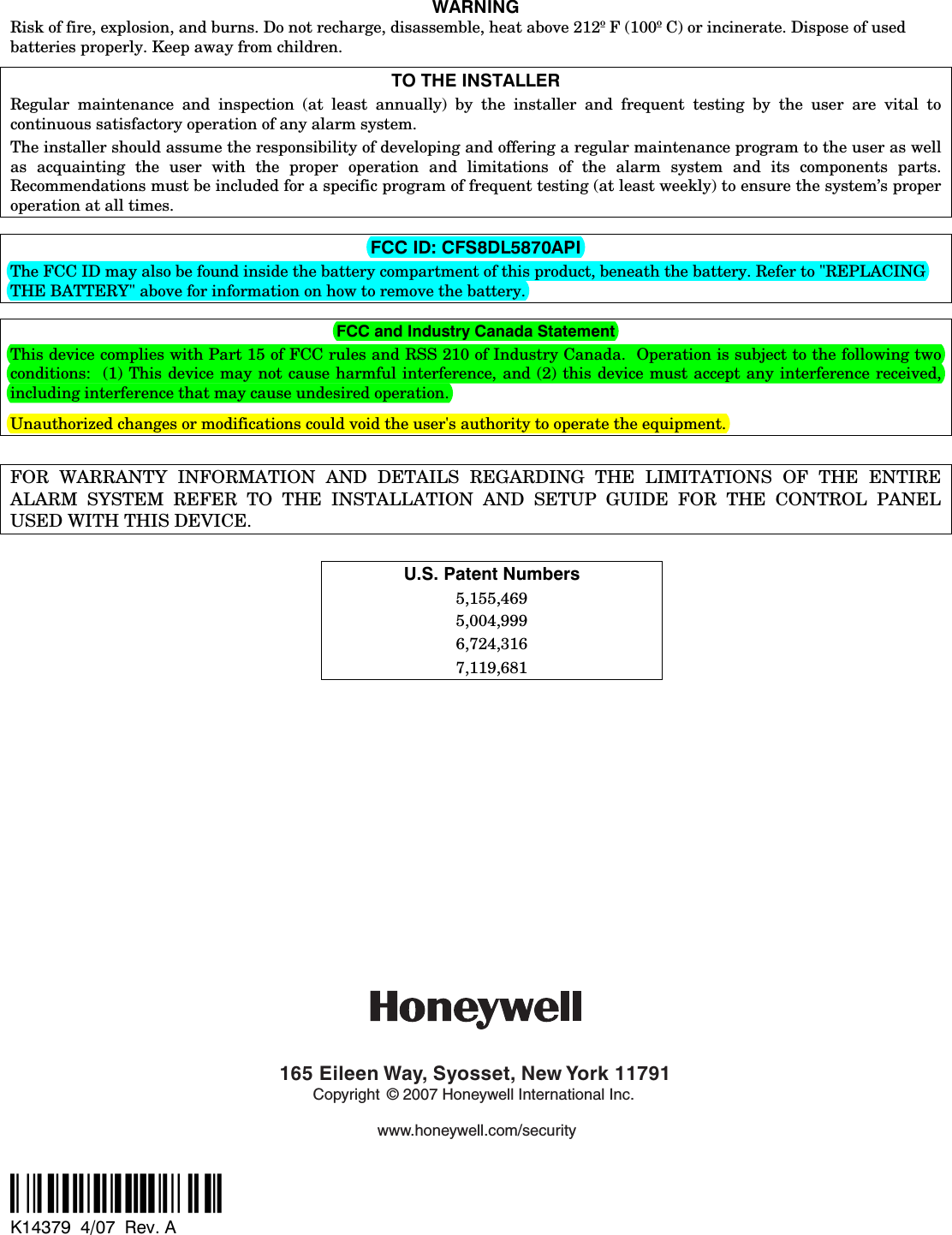 WARNING Risk of fire, explosion, and burns. Do not recharge, disassemble, heat above 212º F (100º C) or incinerate. Dispose of used batteries properly. Keep away from children. TO THE INSTALLER Regular maintenance and inspection (at least annually) by the installer and frequent testing by the user are vital to continuous satisfactory operation of any alarm system.   The installer should assume the responsibility of developing and offering a regular maintenance program to the user as well as acquainting the user with the proper operation and limitations of the alarm system and its components parts.  Recommendations must be included for a specific program of frequent testing (at least weekly) to ensure the system’s proper operation at all times.    FCC ID: CFS8DL5870API The FCC ID may also be found inside the battery compartment of this product, beneath the battery. Refer to &quot;REPLACING THE BATTERY&quot; above for information on how to remove the battery.  FCC and Industry Canada Statement This device complies with Part 15 of FCC rules and RSS 210 of Industry Canada.  Operation is subject to the following two conditions:  (1) This device may not cause harmful interference, and (2) this device must accept any interference received, including interference that may cause undesired operation.   Unauthorized changes or modifications could void the user&apos;s authority to operate the equipment.   FOR WARRANTY INFORMATION AND DETAILS REGARDING THE LIMITATIONS OF THE ENTIRE ALARM SYSTEM REFER TO THE INSTALLATION AND SETUP GUIDE FOR THE CONTROL PANEL USED WITH THIS DEVICE.  U.S. Patent Numbers 5,155,469 5,004,999 6,724,316 7,119,681             165 Eileen Way, Syosset, New York 11791Copyright © 2007 Honeywell International Inc.www.honeywell.com/security  ‡K14379bŠ K14379  4/07  Rev. A 
