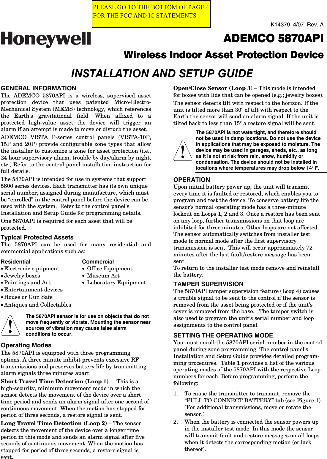 K14379  4/07  Rev. A  ADEMCO 5ADEMCO 5ADEMCO 5ADEMCO 5870API870API870API870API  Wireless Indoor Asset Protection DeviceWireless Indoor Asset Protection DeviceWireless Indoor Asset Protection DeviceWireless Indoor Asset Protection Device  INSTALLATION AND SETUP GUIDE GENERAL INFORMATION The ADEMCO 5870API is a wireless, supervised asset protection device that uses patented Micro-Electro-Mechanical System (MEMS) technology, which references the Earth’s gravitational field. When affixed to a protected high-value asset the device will trigger an alarm if an attempt is made to move or disturb the asset. ADEMCO VISTA P-series control panels (VISTA-10P, 15P and 20P) provide configurable zone types that allow the installer to customize a zone for asset protection (i.e., 24 hour supervisory alarm, trouble by day/alarm by night, etc.) Refer to the control panel installation instruction for full details. The 5870API is intended for use in systems that support 5800 series devices. Each transmitter has its own unique serial number, assigned during manufacture, which must be “enrolled” in the control panel before the device can be used with the system.  Refer to the control panel&apos;s Installation and Setup Guide for programming details. One 5870API is required for each asset that will be protected.  Typical Protected Assets The 5870API can be used for many residential and commercial applications such as: Residential Commercial • Electronic equipment  • Office Equipment • Jewelry boxes  • Museum Art • Paintings and Art  • Laboratory Equipment • Entertainment devices   • House or Gun Safe   • Antiques and Collectables     The 5870API sensor is for use on objects that do not move frequently or vibrate. Mounting the sensor near sources of vibration may cause false alarm conditions to occur. Operating Modes The 5870API is equipped with three programming options. A three minute inhibit prevents excessive RF transmissions and preserves battery life by transmitting alarm signals three minutes apart. Short Travel Time Detection (Loop 1) –  This is a high-security, minimum movement mode in which the sensor detects the movement of the device over a short time period and sends an alarm signal after one second of continuous movement. When the motion has stopped for period of three seconds, a restore signal is sent. Long Travel Time Detection (Loop 2) – The sensor detects the movement of the device over a longer time period in this mode and sends an alarm signal after five seconds of continuous movement. When the motion has stopped for period of three seconds, a restore signal is sent. Open/Close Sensor (Loop 3) – This mode is intended for boxes with lids that can be opened (e.g.; jewelry boxes).  The sensor detects tilt with respect to the horizon. If the unit is tilted more than 30° of tilt with respect to the Earth the sensor will send an alarm signal. If the unit is tilted back to less than 15° a restore signal will be sent.  The 5870API is not watertight, and therefore should not be used in damp locations. Do not use the device in applications that may be exposed to moisture. The device may be used in garages, sheds, etc., as long as it is not at risk from rain, snow, humidity or condensation. The device should not be installed in locations where temperatures may drop below 14° F. OPERATION Upon initial battery power up, the unit will transmit every time it is faulted or restored, which enables you to program and test the device. To conserve battery life the sensor’s normal operating mode has a three-minute lockout on Loops 1, 2 and 3. Once a restore has been sent on any loop, further transmissions on that loop are inhibited for three minutes. Other loops are not affected.  The sensor automatically switches from installer test mode to normal mode after the first supervisory transmission is sent. This will occur approximately 72 minutes after the last fault/restore message has been sent. To return to the installer test mode remove and reinstall the battery. TAMPER SUPERVISION The 5870API tamper supervision feature (Loop 4) causes a trouble signal to be sent to the control if the sensor is removed from the asset being protected or if the unit’s cover is removed from the base.   The tamper switch is also used to program the unit’s serial number and loop assignments to the control panel. SETTING THE OPERATING MODE You must enroll the 5870API serial number in the control panel during zone programming. The control panel&apos;s Installation and Setup Guide provides detailed program-ming procedures.  Table 1 provides a list of the various operating modes of the 5870API with the respective Loop numbers for each. Before programming, perform the following: 1.  To cause the transmitter to transmit, remove the “PULL TO CONNECT BATTERY” tab (see Figure 1). (For additional transmissions, move or rotate the sensor.) 2.  When the battery is connected the sensor powers up in the installer test mode. In this mode the sensor will transmit fault and restore messages on all loops when it detects the corresponding motion (or lack thereof). PLEASE GO TO THE BOTTOM OF PAGE 4 FOR THE FCC AND IC STATEMENTS 