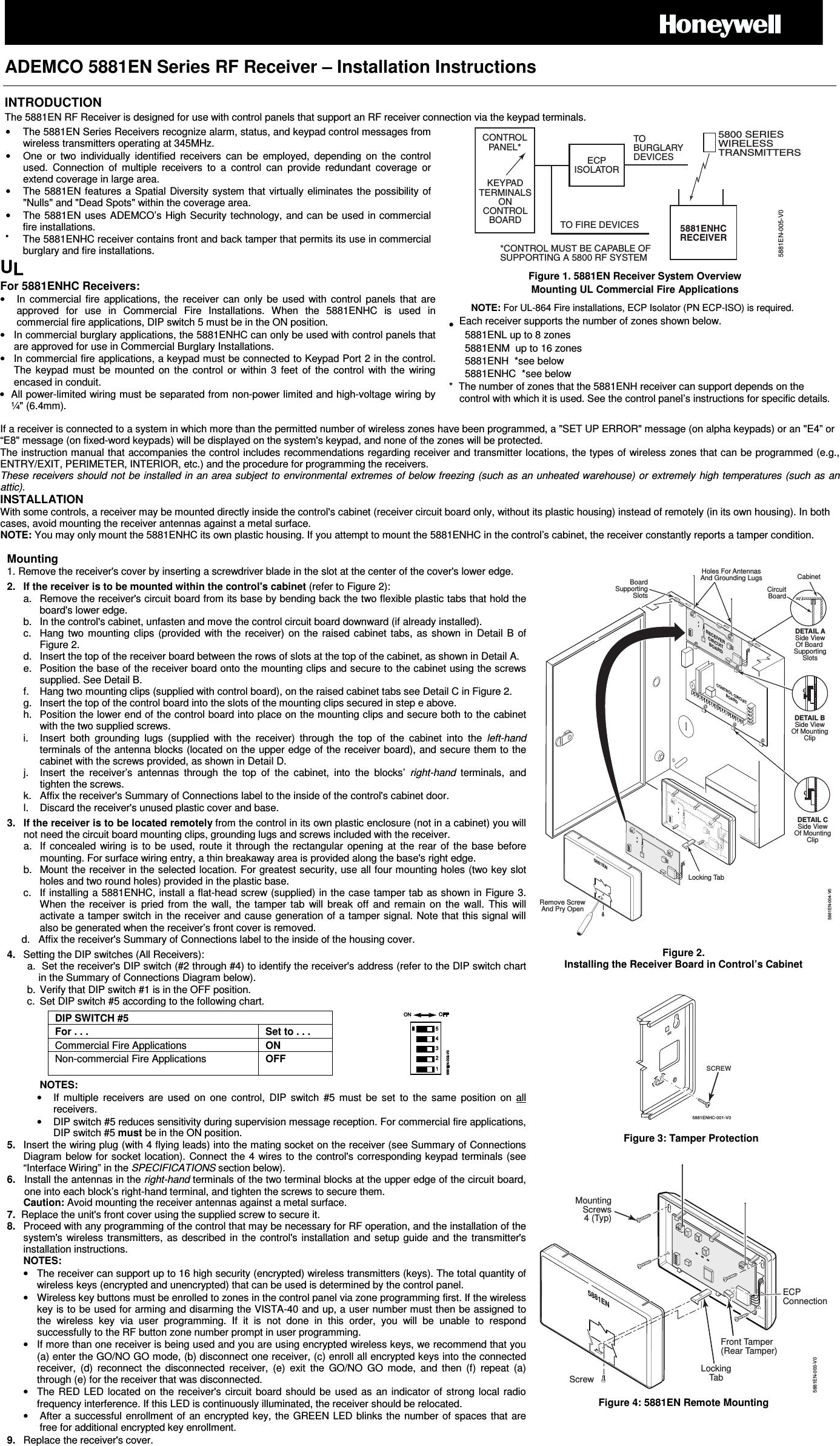   ADEMCO 5881EN Series RF Receiver &ndash; Installation Instructions   INTRODUCTION The 5881EN RF Receiver is designed for use with control panels that support an RF receiver connection via the keypad terminals. &bull;  The 5881EN Series Receivers recognize alarm, status, and keypad control messages from wireless transmitters operating at 345MHz.  &bull;  One  or  two  individually  identified  receivers  can  be  employed,  depending  on  the  control used.  Connection  of  multiple  receivers  to  a  control  can  provide  redundant  coverage  or extend coverage in large area. &bull;  The 5881EN features a Spatial Diversity system that virtually eliminates the possibility of "Nulls" and "Dead Spots" within the coverage area. &bull;  The 5881EN uses ADEMCO&rsquo;s High Security technology, and can be used in commercial fire installations.  &bull;  The 5881ENHC receiver contains front and back tamper that permits its use in commercial burglary and fire installations. UL For 5881ENHC Receivers: &bull;  In  commercial  fire  applications,  the  receiver  can  only  be  used  with  control  panels  that  are approved  for  use  in  Commercial  Fire  Installations.  When  the  5881ENHC  is  used  in commercial fire applications, DIP switch 5 must be in the ON position. &bull;  In commercial burglary applications, the 5881ENHC can only be used with control panels that are approved for use in Commercial Burglary Installations. &bull;  In commercial fire applications, a keypad must be connected to Keypad Port 2 in the control. The  keypad  must  be  mounted  on  the  control  or  within  3  feet  of  the  control  with  the  wiring encased in conduit. &bull;  All power-limited wiring must be separated from non-power limited and high-voltage wiring by &frac14;" (6.4mm). KEYPADTERMINALSONCONTROLBOARD*CONTROL MUST BE CAPABLE OFSUPPORTING A 5800 RF SYSTEM5881ENHCRECEIVERTOBURGLARYDEVICES5800 SERIESWIRELESSTRANSMITTERS5881EN-005-V0CONTROLPANEL*ECPISOLATORTO FIRE DEVICES Figure 1. 5881EN Receiver System Overview Mounting UL Commercial Fire Applications NOTE: For UL-864 Fire installations, ECP Isolator (PN ECP-ISO) is required. &bull; Each receiver supports the number of zones shown below. 5881ENL up to 8 zones 5881ENM  up to 16 zones 5881ENH  *see below 5881ENHC  *see below *  The number of zones that the 5881ENH receiver can support depends on the control with which it is used. See the control panel&rsquo;s instructions for specific details. If a receiver is connected to a system in which more than the permitted number of wireless zones have been programmed, a "SET UP ERROR" message (on alpha keypads) or an "E4&rdquo; or &ldquo;E8" message (on fixed-word keypads) will be displayed on the system's keypad, and none of the zones will be protected. The instruction manual that accompanies the control includes recommendations regarding receiver and transmitter locations, the types of wireless zones that can be programmed (e.g., ENTRY/EXIT, PERIMETER, INTERIOR, etc.) and the procedure for programming the receivers. These receivers should not be installed in an area subject to environmental extremes of below freezing (such as an unheated warehouse) or extremely high temperatures (such as an attic). INSTALLATION With some controls, a receiver may be mounted directly inside the control's cabinet (receiver circuit board only, without its plastic housing) instead of remotely (in its own housing). In both cases, avoid mounting the receiver antennas against a metal surface. NOTE: You may only mount the 5881ENHC its own plastic housing. If you attempt to mount the 5881ENHC in the control&rsquo;s cabinet, the receiver constantly reports a tamper condition.  Mounting 1. Remove the receiver's cover by inserting a screwdriver blade in the slot at the center of the cover's lower edge. 2.  If the receiver is to be mounted within the control's cabinet (refer to Figure 2): a.  Remove the receiver's circuit board from its base by bending back the two flexible plastic tabs that hold the board's lower edge. b.  In the control's cabinet, unfasten and move the control circuit board downward (if already installed). c.  Hang two  mounting  clips  (provided with  the  receiver)  on the  raised  cabinet tabs,  as  shown  in  Detail B  of Figure 2. d.  Insert the top of the receiver board between the rows of slots at the top of the cabinet, as shown in Detail A. e.  Position the base of the receiver board onto the mounting clips and secure to the cabinet using the screws supplied. See Detail B. f.  Hang two mounting clips (supplied with control board), on the raised cabinet tabs see Detail C in Figure 2. g.  Insert the top of the control board into the slots of the mounting clips secured in step e above. h.  Position the lower end of the control board into place on the mounting clips and secure both to the cabinet with the two supplied screws.  i.  Insert  both  grounding  lugs  (supplied  with  the  receiver)  through  the  top  of  the  cabinet  into  the  left-hand terminals of the antenna blocks (located on the upper edge of the receiver board), and secure them to the cabinet with the screws provided, as shown in Detail D. j.  Insert  the  receiver&rsquo;s  antennas  through  the  top  of  the  cabinet,  into  the  blocks&rsquo;  right-hand  terminals,  and tighten the screws. k.  Affix the receiver's Summary of Connections label to the inside of the control's cabinet door. l.  Discard the receiver's unused plastic cover and base. 3.  If the receiver is to be located remotely from the control in its own plastic enclosure (not in a cabinet) you will not need the circuit board mounting clips, grounding lugs and screws included with the receiver. a.  If  concealed  wiring  is  to  be  used,  route  it  through the  rectangular opening  at  the  rear  of  the  base  before mounting. For surface wiring entry, a thin breakaway area is provided along the base's right edge. b.  Mount the receiver in the selected location. For greatest security, use all four mounting holes (two key slot holes and two round holes) provided in the plastic base.  c.  If installing a 5881ENHC, install a flat-head screw (supplied) in the case tamper tab as shown in Figure 3. When  the  receiver  is  pried  from  the  wall,  the  tamper  tab  will  break  off  and  remain  on  the  wall.  This  will activate a tamper switch in the receiver and cause generation of a tamper signal. Note that this signal will also be generated when the receiver&rsquo;s front cover is removed. d.   Affix the receiver's Summary of Connections label to the inside of the housing cover. 4.  Setting the DIP switches (All Receivers):  a.  Set the receiver's DIP switch (#2 through #4) to identify the receiver's address (refer to the DIP switch chart in the Summary of Connections Diagram below). b.  Verify that DIP switch #1 is in the OFF position. c.  Set DIP switch #5 according to the following chart. DIP SWITCH #5  For . . .  Set to . . . Commercial Fire Applications  ON Non-commercial Fire Applications  OFF NOTES: &bull;  If  multiple  receivers  are  used  on  one  control,  DIP  switch  #5  must  be  set  to  the  same  position  on  all receivers. &bull;  DIP switch #5 reduces sensitivity during supervision message reception. For commercial fire applications, DIP switch #5 must be in the ON position. 5.  Insert the wiring plug (with 4 flying leads) into the mating socket on the receiver (see Summary of Connections Diagram below for socket location). Connect the 4 wires to  the control's corresponding keypad terminals (see &ldquo;Interface Wiring&rdquo; in the SPECIFICATIONS section below). 6.  Install the antennas in the right-hand terminals of the two terminal blocks at the upper edge of the circuit board, one into each block&rsquo;s right-hand terminal, and tighten the screws to secure them.   Caution: Avoid mounting the receiver antennas against a metal surface. 7.  Replace the unit's front cover using the supplied screw to secure it. 8.  Proceed with any programming of the control that may be necessary for RF operation, and the installation of the system's  wireless  transmitters, as  described in  the  control's  installation and  setup  guide  and  the  transmitter's installation instructions.  NOTES: &bull;  The receiver can support up to 16 high security (encrypted) wireless transmitters (keys). The total quantity of wireless keys (encrypted and unencrypted) that can be used is determined by the control panel. &bull;  Wireless key buttons must be enrolled to zones in the control panel via zone programming first. If the wireless key is to be used for arming and disarming the VISTA-40 and up, a user number must then be assigned to the  wireless  key  via  user  programming.  If  it  is  not  done  in  this  order,  you  will  be  unable  to  respond successfully to the RF button zone number prompt in user programming. &bull;  If more than one receiver is being used and you are using encrypted wireless keys, we recommend that you (a) enter the GO/NO GO mode, (b) disconnect one receiver, (c) enroll all encrypted keys into the connected receiver,  (d)  reconnect  the  disconnected  receiver,  (e)  exit  the  GO/NO  GO  mode,  and  then  (f)  repeat  (a) through (e) for the receiver that was disconnected.  &bull;  The RED  LED  located  on  the  receiver's circuit  board  should  be  used  as  an  indicator of  strong  local  radio frequency interference. If this LED is continuously illuminated, the receiver should be relocated. &bull;  After a successful enrollment of  an encrypted key, the GREEN LED blinks the  number of spaces that are free for additional encrypted key enrollment. 9.  Replace the receiver's cover. Remove ScrewAnd Pry OpenRECEIVERCIRCUITBOARDBoardSupportingSlotsHoles For AntennasAnd Grounding LugsDETAIL BSide ViewOf MountingClipDETAIL CSide ViewOf MountingClipDETAIL ASide ViewOf Board SupportingSlotsCircuitBoardCabinetCONTROL CIRCUITBOARD5881ENLocking Tab5881EN-004-V0 Figure 2. Installing the Receiver Board in Control&rsquo;s Cabinet   5881ENHC-001-V0SCREW Figure 3: Tamper Protection  Screw5881ENLockingTab5881EN-003-V0MountingScrews4 (Typ)ECPConnectionFront Tamper(Rear Tamper) Figure 4: 5881EN Remote Mounting 