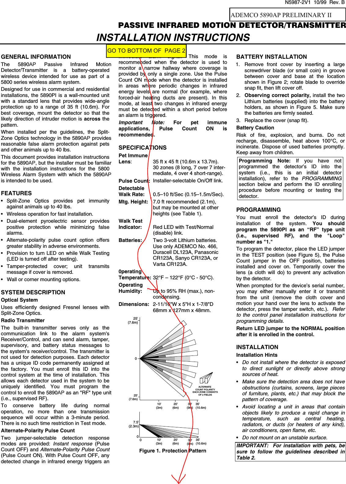  N5987-2V1  10/99  Rev. B $&apos;(0&amp;23,3$66,9(,1)5$5(&apos;027,21&apos;(7(&amp;72575$160,77(5 INSTALLATION INSTRUCTIONS  GENERAL INFORMATION The 5890AP Passive Infrared Motion Detector/Transmitter is a battery-operated wireless device intended for use as part of a 5800 series wireless alarm system.  Designed for use in commercial and residential installations, the 5890PI is a wall-mounted unit with a standard lens that provides wide-angle protection up to a range of 35 ft (10.6m). For best coverage, mount the detector so that the likely direction of intruder motion is across the pattern.  When installed per the guidelines, the Split-Zone Optics technology in the 5890AP provides reasonable false alarm protection against pets and other animals up to 40 lbs. This document provides installation instructions for the 5890AP, but the installer must be familiar with the installation instructions for the 5800 Wireless Alarm System with which the 5890AP is intended to be used.  FEATURES • Split-Zone Optics provides pet immunity against animals up to 40 lbs. •  Wireless operation for fast installation. • Dual-element pyroelectric sensor provides positive protection while minimizing false alarms. •  Alternate-polarity pulse count option offers greater stability in adverse environments. •  Provision to turn LED on while Walk Testing (LED is turned off after testing). • Tamper-protected cover; unit transmits message if cover is removed. •  Wall or corner mounting options.  SYSTEM DESCRIPTION Optical System Uses efficiently designed Fresnel lenses with Split-Zone Optics. Radio Transmitter The built-in transmitter serves only as the communication link to the alarm system&apos;s Receiver/Control, and can send alarm, tamper, supervisory, and battery status messages to the system&apos;s receiver/control. The transmitter is not used for detection purposes. Each detector has a unique ID code permanently assigned at the factory. You must enroll this ID into the control system at the time of installation. This allows each detector used in the system to be uniquely identified. You must program the control to enroll the 5890AP as an &quot;RF&quot; type unit (i.e., supervised RF).  To conserve battery life during normal operation, no more than one transmission sequence will occur within a 3-minute period. There is no such time restriction in Test mode. Alternate-Polarity Pulse Count Two jumper-selectable detection response modes are provided: Instant response (Pulse Count OFF) and Alternate-Polarity Pulse Count (Pulse Count ON). With Pulse Count OFF, any detected change in infrared energy triggers an immediate alarm signal. This mode is recommended when the detector is used to monitor a narrow hallway where coverage is provided by only a single zone. Use the Pulse Count ON mode when the detector is installed in areas where periodic changes in infrared energy levels are normal (for example, where forced-air heating ducts are present). In this mode, at least two changes in infrared energy must be detected within a short period before an alarm is triggered. Important Note: For pet immune applications, Pulse Count ON is recommended.  SPECIFICATIONS Pet Immune Lens:  35 ft x 45 ft (10.6m x 13.7m).  30 zones (8 long, 7 over 7 inter-  mediate, 4 over 4 short-range). Pulse Count:  Installer-selectable On/Off link. Detectable Walk Rate:   0.5–10 ft/Sec (0.15–1.5m/Sec). Mtg. Height:  7.0 ft recommended (2.1m),    but may be mounted at other   heights (see Table 1). Walk Test Indicator:  Red LED with Test/Normal  (disable) link. Batteries:  Two 3-volt Lithium batteries. Use only ADEMCO No. 466, Duracell DL123A, Panasonic CR123A, Sanyo CR123A, or Varta CR123A. 0perating Temperature: 32°F – 122°F (0°C - 50°C). Operating Humidity:  Up to 95% RH (max.), non-  condensing. Dimensions:  2-11/16&quot;W x 5&quot;H x 1-7/8&quot;D   68mm x 127mm x 48mm. ALTERNATE COUNT POLARITYEACH ZONE CONSISTSOF 2 FIELDS025&apos;(7.6m)25&apos;(7.6m)10&apos;(3m)20&apos;(6m)30&apos;(9m)35&apos;(10.6m)07.5&apos;(2.3m)010&apos;(3m)20&apos;(6m)30&apos;(9m)35&apos;(10.6m) Figure 1. Protection Pattern   BATTERY INSTALLATION 1.  Remove front cover by inserting a large screwdriver blade (or small coin) in groove between cover and base at the location shown in Figure 2; rotate blade to override snap fit, then lift cover off. 2.  Observing correct polarity, install the two Lithium batteries (supplied) into the battery holders, as shown in Figure 5. Make sure the batteries are firmly seated. 3.  Replace the cover (snap fit). Battery Caution Risk of fire, explosion, and burns. Do not recharge, disassemble, heat above 100°C, or incinerate. Dispose of used batteries promptly. Keep away from children. Programming Note: If you have not programmed the detector’s ID into the system (i.e., this is an initial detector installation), refer to the PROGRAMMING section below and perform the ID enrolling procedure before mounting or testing the detector.  PROGRAMMING You must enroll the detector’s ID during installation of the system. You should program the 5890PI as an “RF” type unit (i.e., supervised RF), and the &quot;Loop&quot; number as &quot;1.&quot;  To program the detector, place the LED jumper in the TEST position (see Figure 5), the Pulse Count jumper in the OFF position, batteries installed and cover on. Temporarily cover the lens (a cloth will do) to prevent any activation by the detector.  When prompted for the device’s serial number, you may either manually enter it or transmit from the unit (remove the cloth cover and motion your hand over the lens to activate the detector, press the tamper switch, etc.).  Refer to the control panel installation instructions for programming details.  Return LED jumper to the NORMAL position after it is enrolled in the control.  INSTALLATION Installation Hints • Do not install where the detector is exposed to direct sunlight or directly above strong sources of heat. • Make sure the detection area does not have obstructions (curtains, screens, large pieces of furniture, plants, etc.) that may block the pattern of coverage. • Avoid locating a unit in areas that contain objects likely to produce a rapid change in temperature, such as central heating, radiators, or ducts (or heaters of any kind), air conditioners, open flame, etc. • Do not mount on an unstable surface. IMPORTANT:  For installation with pets, be sure to follow the guidelines described in Table 2.  ADEMCO 5890AP PRELIMINARY IIGO TO BOTTOM OF  PAGE 2