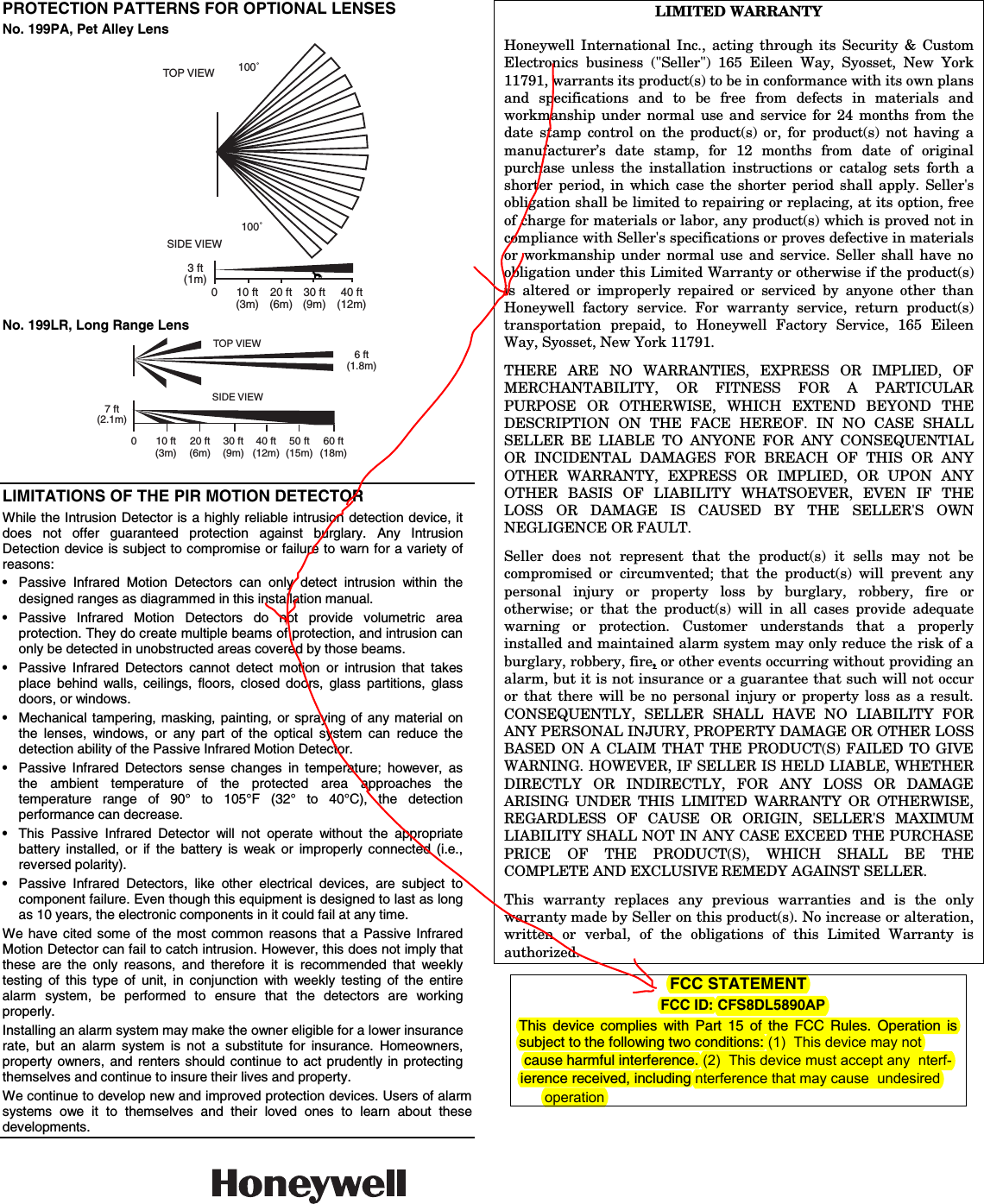  PROTECTION PATTERNS FOR OPTIONAL LENSES No. 199PA, Pet Alley Lens TOP VIEW 100˚100˚SIDE VIEW0 10 ft 20 ft 30 ft 40 ft(3m) (6m) (9m) (12m)3 ft(1m) No. 199LR, Long Range Lens SIDE VIEW0 10 ft 20 ft 30 ft 40 ft 50 ft 60 ft(3m) (6m) (9m) (12m) (15m) (18m)7 ft(2.1m)TOP VIEW6 ft(1.8m)  LIMITATIONS OF THE PIR MOTION DETECTOR While the Intrusion Detector is a highly reliable intrusion detection device, it does not offer guaranteed protection against burglary. Any Intrusion Detection device is subject to compromise or failure to warn for a variety of reasons: •  Passive Infrared Motion Detectors can only detect intrusion within the designed ranges as diagrammed in this installation manual. • Passive Infrared Motion Detectors do not provide volumetric area protection. They do create multiple beams of protection, and intrusion can only be detected in unobstructed areas covered by those beams. •  Passive Infrared Detectors cannot detect motion or intrusion that takes place behind walls, ceilings, floors, closed doors, glass partitions, glass doors, or windows. •  Mechanical tampering, masking, painting, or spraying of any material on the lenses, windows, or any part of the optical system can reduce the detection ability of the Passive Infrared Motion Detector. •  Passive Infrared Detectors sense changes in temperature; however, as the ambient temperature of the protected area approaches the temperature range of 90° to 105°F (32° to 40°C), the detection performance can decrease. •  This Passive Infrared Detector will not operate without the appropriate battery installed, or if the battery is weak or improperly connected (i.e., reversed polarity). •  Passive Infrared Detectors, like other electrical devices, are subject to component failure. Even though this equipment is designed to last as long as 10 years, the electronic components in it could fail at any time. We have cited some of the most common reasons that a Passive Infrared Motion Detector can fail to catch intrusion. However, this does not imply that these are the only reasons, and therefore it is recommended that weekly testing of this type of unit, in conjunction with weekly testing of the entire alarm system, be performed to ensure that the detectors are working properly. Installing an alarm system may make the owner eligible for a lower insurance rate, but an alarm system is not a substitute for insurance. Homeowners, property owners, and renters should continue to act prudently in protecting themselves and continue to insure their lives and property. We continue to develop new and improved protection devices. Users of alarm systems owe it to themselves and their loved ones to learn about these developments. LIMITED WARRANTY  Honeywell International Inc., acting through its Security &amp; Custom Electronics business (&quot;Seller&quot;) 165 Eileen Way, Syosset, New York 11791, warrants its product(s) to be in conformance with its own plans and specifications and to be free from defects in materials and workmanship under normal use and service for 24 months from the date stamp control on the product(s) or, for product(s) not having a manufacturer’s date stamp, for 12 months from date of original purchase unless the installation instructions or catalog sets forth a shorter period, in which case the shorter period shall apply. Seller&apos;s obligation shall be limited to repairing or replacing, at its option, free of charge for materials or labor, any product(s) which is proved not in compliance with Seller&apos;s specifications or proves defective in materials or workmanship under normal use and service. Seller shall have no obligation under this Limited Warranty or otherwise if the product(s) is altered or improperly repaired or serviced by anyone other than Honeywell factory service. For warranty service, return product(s) transportation prepaid, to Honeywell Factory Service, 165 Eileen Way, Syosset, New York 11791. THERE ARE NO WARRANTIES, EXPRESS OR IMPLIED, OF MERCHANTABILITY, OR FITNESS FOR A PARTICULAR PURPOSE OR OTHERWISE, WHICH EXTEND BEYOND THE DESCRIPTION ON THE FACE HEREOF. IN NO CASE SHALL SELLER BE LIABLE TO ANYONE FOR ANY CONSEQUENTIAL OR INCIDENTAL DAMAGES FOR BREACH OF THIS OR ANY OTHER WARRANTY, EXPRESS OR IMPLIED, OR UPON ANY OTHER BASIS OF LIABILITY WHATSOEVER, EVEN IF THE LOSS OR DAMAGE IS CAUSED BY THE SELLER&apos;S OWN NEGLIGENCE OR FAULT. Seller does not represent that the product(s) it sells may not be compromised or circumvented; that the product(s) will prevent any personal injury or property loss by burglary, robbery, fire or otherwise; or that the product(s) will in all cases provide adequate warning or protection. Customer understands that a properly installed and maintained alarm system may only reduce the risk of a burglary, robbery, fire, or other events occurring without providing an alarm, but it is not insurance or a guarantee that such will not occur or that there will be no personal injury or property loss as a result. CONSEQUENTLY, SELLER SHALL HAVE NO LIABILITY FOR ANY PERSONAL INJURY, PROPERTY DAMAGE OR OTHER LOSS BASED ON A CLAIM THAT THE PRODUCT(S) FAILED TO GIVE WARNING. HOWEVER, IF SELLER IS HELD LIABLE, WHETHER DIRECTLY OR INDIRECTLY, FOR ANY LOSS OR DAMAGE ARISING UNDER THIS LIMITED WARRANTY OR OTHERWISE, REGARDLESS OF CAUSE OR ORIGIN, SELLER&apos;S MAXIMUM LIABILITY SHALL NOT IN ANY CASE EXCEED THE PURCHASE PRICE OF THE PRODUCT(S), WHICH SHALL BE THE COMPLETE AND EXCLUSIVE REMEDY AGAINST SELLER. This warranty replaces any previous warranties and is the only warranty made by Seller on this product(s). No increase or alteration, written or verbal, of the obligations of this Limited Warranty is authorized. FCC STATEMENT                      FCC ID: CFS8DL5890AP             This device complies with Part 15 of the FCC Rules. Operation is subject to the following two conditions: (1)  This device may not cause harmful interference. (2)  This device must accept any  nterf-ierence received, including nterference that may cause  undesiredoperation                   165 Eileen Way, Syosset, New York 11791Copyright © 2004 Honeywell International Inc.www.honeywell.com/security ÊN5987V3(Š N5987V3  5/04  Rev. A 