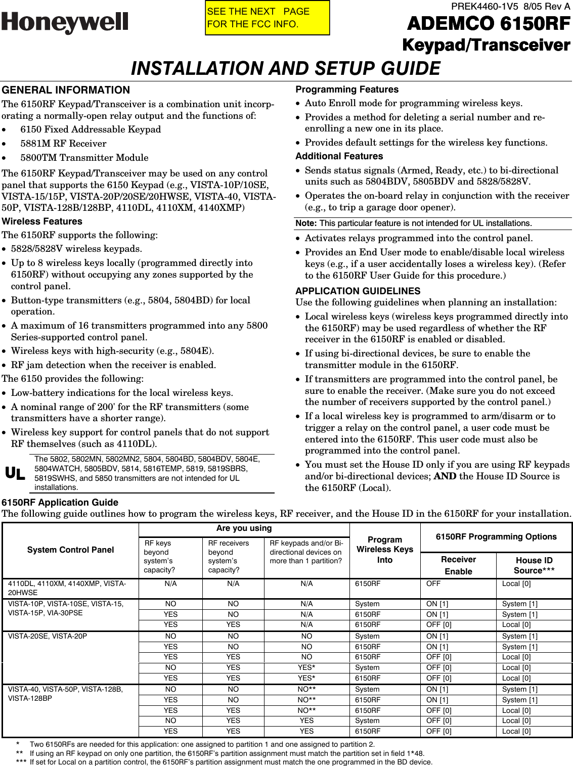  PREK4460-1V5  8/05 Rev A    ADEMCO 6150RFADEMCO 6150RFADEMCO 6150RFADEMCO 6150RF    Keypad/TransceiverKeypad/TransceiverKeypad/TransceiverKeypad/Transceiver INSTALLATION AND SETUP GUIDE GENERAL INFORMATION The 6150RF Keypad/Transceiver is a combination unit incorp-orating a normally-open relay output and the functions of: •  6150 Fixed Addressable Keypad •  5881M RF Receiver •  5800TM Transmitter Module The 6150RF Keypad/Transceiver may be used on any control panel that supports the 6150 Keypad (e.g., VISTA-10P/10SE, VISTA-15/15P, VISTA-20P/20SE/20HWSE, VISTA-40, VISTA-50P, VISTA-128B/128BP, 4110DL, 4110XM, 4140XMP)  Wireless Features The 6150RF supports the following: •  5828/5828V wireless keypads. •  Up to 8 wireless keys locally (programmed directly into 6150RF) without occupying any zones supported by the control panel. •  Button-type transmitters (e.g., 5804, 5804BD) for local operation. •  A maximum of 16 transmitters programmed into any 5800 Series-supported control panel. •  Wireless keys with high-security (e.g., 5804E). •  RF jam detection when the receiver is enabled. The 6150 provides the following: •  Low-battery indications for the local wireless keys. •  A nominal range of 200&apos; for the RF transmitters (some transmitters have a shorter range). •  Wireless key support for control panels that do not support RF themselves (such as 4110DL). UUUULLLL The 5802, 5802MN, 5802MN2, 5804, 5804BD, 5804BDV, 5804E, 5804WATCH, 5805BDV, 5814, 5816TEMP, 5819, 5819SBRS, 5819SWHS, and 5850 transmitters are not intended for UL installations. Programming Features •  Auto Enroll mode for programming wireless keys. •  Provides a method for deleting a serial number and re-enrolling a new one in its place. •  Provides default settings for the wireless key functions. Additional Features •  Sends status signals (Armed, Ready, etc.) to bi-directional units such as 5804BDV, 5805BDV and 5828/5828V. •  Operates the on-board relay in conjunction with the receiver (e.g., to trip a garage door opener).  Note: This particular feature is not intended for UL installations. •  Activates relays programmed into the control panel. •  Provides an End User mode to enable/disable local wireless keys (e.g., if a user accidentally loses a wireless key). (Refer to the 6150RF User Guide for this procedure.) APPLICATION GUIDELINES  Use the following guidelines when planning an installation: •  Local wireless keys (wireless keys programmed directly into the 6150RF) may be used regardless of whether the RF receiver in the 6150RF is enabled or disabled. •  If using bi-directional devices, be sure to enable the transmitter module in the 6150RF. •  If transmitters are programmed into the control panel, be sure to enable the receiver. (Make sure you do not exceed the number of receivers supported by the control panel.) •  If a local wireless key is programmed to arm/disarm or to trigger a relay on the control panel, a user code must be entered into the 6150RF. This user code must also be programmed into the control panel. •  You must set the House ID only if you are using RF keypads and/or bi-directional devices; AND the House ID Source is the 6150RF (Local). 6150RF Application Guide The following guide outlines how to program the wireless keys, RF receiver, and the House ID in the 6150RF for your installation. *  Two 6150RFs are needed for this application: one assigned to partition 1 and one assigned to partition 2. **  If using an RF keypad on only one partition, the 6150RF’s partition assignment must match the partition set in field 1*48. ***  If set for Local on a partition control, the 6150RF’s partition assignment must match the one programmed in the BD device. Are you using 6150RF Programming Options System Control Panel RF keys beyond system’s capacity? RF receivers beyond system’s capacity? RF keypads and/or Bi-directional devices on more than 1 partition? Program Wireless Keys Into Receiver Enable House ID Source*** 4110DL, 4110XM, 4140XMP, VISTA-20HWSE N/A N/A N/A 6150RF OFF  Local [0] NO NO N/A System ON [1] System [1] YES NO N/A 6150RF ON [1] System [1] VISTA-10P, VISTA-10SE, VISTA-15, VISTA-15P, VIA-30PSE YES YES N/A 6150RF OFF [0] Local [0] NO NO NO System ON [1] System [1] YES NO NO 6150RF ON [1] System [1] YES YES NO 6150RF OFF [0] Local [0] NO YES YES* System OFF [0] Local [0] VISTA-20SE, VISTA-20P YES YES YES* 6150RF OFF [0] Local [0] NO NO NO** System ON [1] System [1] YES NO NO** 6150RF ON [1] System [1] YES YES NO** 6150RF OFF [0] Local [0] NO YES YES System OFF [0] Local [0] VISTA-40, VISTA-50P, VISTA-128B, VISTA-128BP YES YES YES 6150RF OFF [0] Local [0] SEE THE NEXT   PAGEFOR THE FCC INFO.