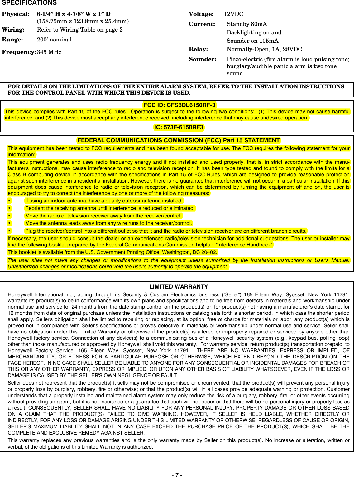  - 7 - SPECIFICATIONSPhysical:  6-1/4” H x 4-7/8” W x 1” D    (158.75mm x 123.8mm x 25.4mm) Wiring:  Refer to Wiring Table on page 2 Range:  200&apos; nominal Frequency: 345 MHz Voltage:  12VDC Current:  Standby 80mA Backlighting on and  Sounder on 105mA Relay:   Normally-Open, 1A, 28VDC Sounder:  Piezo-electric (fire alarm is loud pulsing tone; burglary/audible panic alarm is two tone soundFOR DETAILS ON THE LIMITATIONS OF THE ENTIRE ALARM SYSTEM, REFER TO THE INSTALLATION INSTRUCTIONS FOR THE CONTROL PANEL WITH WHICH THIS DEVICE IS USED.  FCC ID: CFS8DL6150RF-3 This device complies with Part 15 of the FCC rules.  Operation is subject to the following two conditions:  (1) This device may not cause harmful interference, and (2) This device must accept any interference received, including interference that may cause undesired operation.  IC: 573F-6150RF3  FEDERAL COMMUNICATIONS COMMISSION (FCC) Part 15 STATEMENT This equipment has been tested to FCC requirements and has been found acceptable for use. The FCC requires the following statement for your information: This equipment generates and uses radio frequency energy and if not installed and used properly, that is, in strict accordance with the manu-facturer&apos;s instructions, may cause interference to radio and television reception. It has been type tested and found to comply with the limits for a Class B computing device in accordance with the specifications in Part 15 of FCC Rules, which are designed to provide reasonable protection against such interference in a residential installation. However, there is no guarantee that interference will not occur in a particular installation. If this equipment does cause interference to radio or television reception, which can be determined by turning the equipment off and on, the user is encouraged to try to correct the interference by one or more of the following measures: •  If using an indoor antenna, have a quality outdoor antenna installed. •  Reorient the receiving antenna until interference is reduced or eliminated.  •  Move the radio or television receiver away from the receiver/control. •  Move the antenna leads away from any wire runs to the receiver/control. •  Plug the receiver/control into a different outlet so that it and the radio or television receiver are on different branch circuits. If necessary, the user should consult the dealer or an experienced radio/television technician for additional suggestions. The user or installer may find the following booklet prepared by the Federal Communications Commission helpful:  &quot;Interference Handbook&quot; This booklet is available from the U.S. Government Printing Office, Washington, DC 20402. The user shall not make any changes or modifications to the equipment unless authorized by the Installation Instructions or User&apos;s Manual.  Unauthorized changes or modifications could void the user&apos;s authority to operate the equipment.   LIMITED WARRANTY Honeywell International Inc., acting through its Security &amp; Custom Electronics business (&quot;Seller&quot;) 165 Eileen Way, Syosset, New York 11791, warrants its product(s) to be in conformance with its own plans and specifications and to be free from defects in materials and workmanship under normal use and service for 24 months from the date stamp control on the product(s) or, for product(s) not having a manufacturer’s date stamp, for 12 months from date of original purchase unless the installation instructions or catalog sets forth a shorter period, in which case the shorter period shall apply. Seller&apos;s obligation shall be limited to repairing or replacing, at its option, free of charge for materials or labor, any product(s) which is proved not in compliance with Seller&apos;s specifications or proves defective in materials or workmanship under normal use and service. Seller shall have no obligation under this Limited Warranty or otherwise if the product(s) is altered or improperly repaired or serviced by anyone other than Honeywell factory service. Connection of any device(s) to a communicating bus of a Honeywell security system (e.g., keypad bus, polling loop) other than those manufactured or approved by Honeywell shall void this warranty.  For warranty service, return product(s) transportation prepaid, to Honeywell Factory Service, 165 Eileen Way, Syosset, New York 11791.  THERE ARE NO WARRANTIES, EXPRESS OR IMPLIED, OF MERCHANTABILITY, OR FITNESS FOR A PARTICULAR PURPOSE OR OTHERWISE, WHICH EXTEND BEYOND THE DESCRIPTION ON THE FACE HEREOF. IN NO CASE SHALL SELLER BE LIABLE TO ANYONE FOR ANY CONSEQUENTIAL OR INCIDENTAL DAMAGES FOR BREACH OF THIS OR ANY OTHER WARRANTY, EXPRESS OR IMPLIED, OR UPON ANY OTHER BASIS OF LIABILITY WHATSOEVER, EVEN IF THE LOSS OR DAMAGE IS CAUSED BY THE SELLER&apos;S OWN NEGLIGENCE OR FAULT. Seller does not represent that the product(s) it sells may not be compromised or circumvented; that the product(s) will prevent any personal injury or property loss by burglary, robbery, fire or otherwise; or that the product(s) will in all cases provide adequate warning or protection. Customer understands that a properly installed and maintained alarm system may only reduce the risk of a burglary, robbery, fire, or other events occurring without providing an alarm, but it is not insurance or a guarantee that such will not occur or that there will be no personal injury or property loss as a result. CONSEQUENTLY, SELLER SHALL HAVE NO LIABILITY FOR ANY PERSONAL INJURY, PROPERTY DAMAGE OR OTHER LOSS BASED ON A CLAIM THAT THE PRODUCT(S) FAILED TO GIVE WARNING. HOWEVER, IF SELLER IS HELD LIABLE, WHETHER DIRECTLY OR INDIRECTLY, FOR ANY LOSS OR DAMAGE ARISING UNDER THIS LIMITED WARRANTY OR OTHERWISE, REGARDLESS OF CAUSE OR ORIGIN, SELLER&apos;S MAXIMUM LIABILITY SHALL NOT IN ANY CASE EXCEED THE PURCHASE PRICE OF THE PRODUCT(S), WHICH SHALL BE THE COMPLETE AND EXCLUSIVE REMEDY AGAINST SELLER. This warranty replaces any previous warranties and is the only warranty made by Seller on this product(s). No increase or alteration, written or verbal, of the obligations of this Limited Warranty is authorized. 