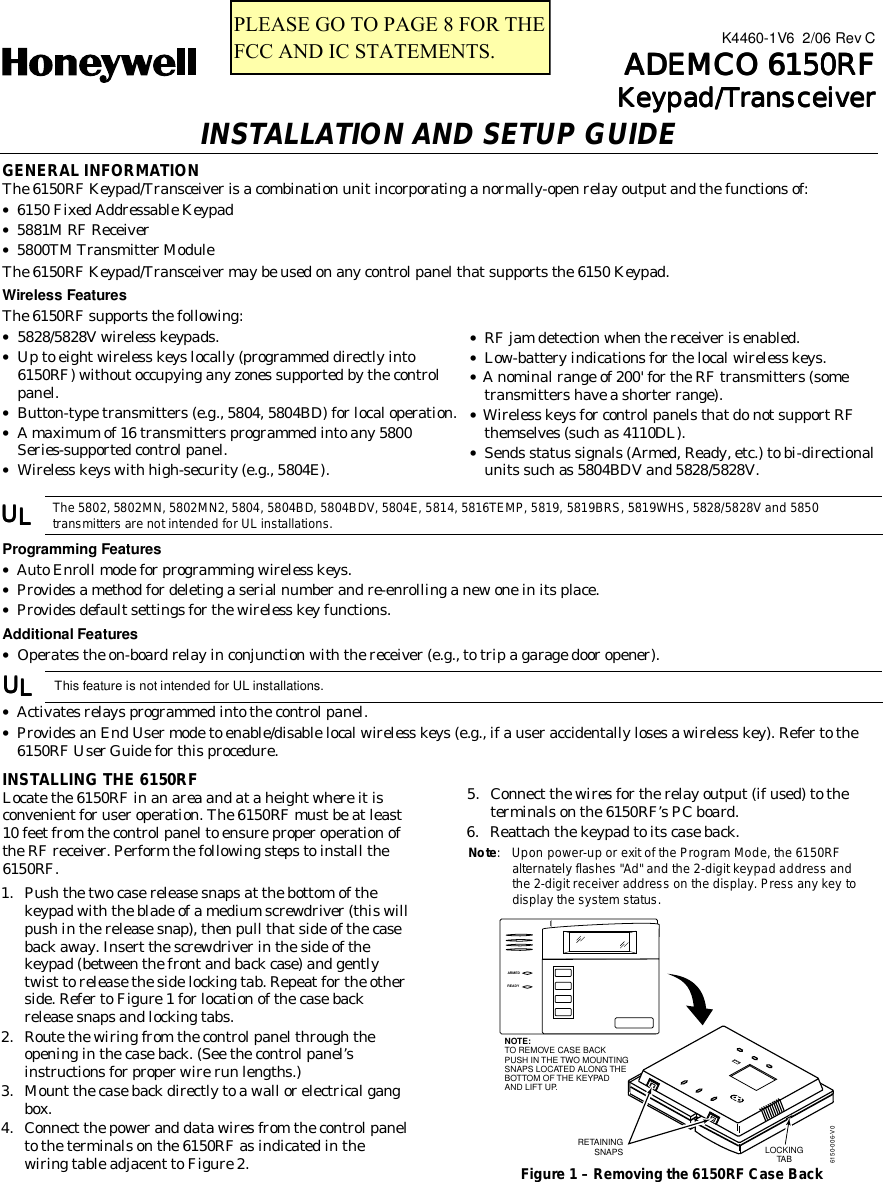  K4460-1V6  2/06 Rev C    ADEMCO 6150RFADEMCO 6150RFADEMCO 6150RFADEMCO 6150RF    Keypad/TransceiverKeypad/TransceiverKeypad/TransceiverKeypad/Transceiver INSTALLATION AND SETUP GUIDE GENERAL INFORMATION The 6150RF Keypad/Transceiver is a combination unit incorporating a normally-open relay output and the functions of: • 6150 Fixed Addressable Keypad • 5881M RF Receiver • 5800TM Transmitter Module The 6150RF Keypad/Transceiver may be used on any control panel that supports the 6150 Keypad. Wireless Features The 6150RF supports the following: • 5828/5828V wireless keypads. • Up to eight wireless keys locally (programmed directly into 6150RF) without occupying any zones supported by the control panel. • Button-type transmitters (e.g., 5804, 5804BD) for local operation. • A maximum of 16 transmitters programmed into any 5800 Series-supported control panel. • Wireless keys with high-security (e.g., 5804E). • RF jam detection when the receiver is enabled. • Low-battery indications for the local wireless keys. • A nominal range of 200&apos; for the RF transmitters (some transmitters have a shorter range). • Wireless keys for control panels that do not support RF themselves (such as 4110DL). • Sends status signals (Armed, Ready, etc.) to bi-directional units such as 5804BDV and 5828/5828V.  UUUULLLL The 5802, 5802MN, 5802MN2, 5804, 5804BD, 5804BDV, 5804E, 5814, 5816TEMP, 5819, 5819BRS, 5819WHS, 5828/5828V and 5850 transmitters are not intended for UL installations. Programming Features • Auto Enroll mode for programming wireless keys. • Provides a method for deleting a serial number and re-enrolling a new one in its place. • Provides default settings for the wireless key functions. Additional Features • Operates the on-board relay in conjunction with the receiver (e.g., to trip a garage door opener). UUUULLLL   This feature is not intended for UL installations. • Activates relays programmed into the control panel. • Provides an End User mode to enable/disable local wireless keys (e.g., if a user accidentally loses a wireless key). Refer to the 6150RF User Guide for this procedure.INSTALLING THE 6150RF Locate the 6150RF in an area and at a height where it is convenient for user operation. The 6150RF must be at least 10 feet from the control panel to ensure proper operation of the RF receiver. Perform the following steps to install the 6150RF.  1.  Push the two case release snaps at the bottom of the keypad with the blade of a medium screwdriver (this will push in the release snap), then pull that side of the case back away. Insert the screwdriver in the side of the keypad (between the front and back case) and gently twist to release the side locking tab. Repeat for the other side. Refer to Figure 1 for location of the case back release snaps and locking tabs. 2.  Route the wiring from the control panel through the opening in the case back. (See the control panel’s instructions for proper wire run lengths.) 3.  Mount the case back directly to a wall or electrical gang box. 4.  Connect the power and data wires from the control panel to the terminals on the 6150RF as indicated in the wiring table adjacent to Figure 2. 5.  Connect the wires for the relay output (if used) to the terminals on the 6150RF’s PC board. 6.  Reattach the keypad to its case back. Note:  Upon power-up or exit of the Program Mode, the 6150RF alternately flashes &quot;Ad&quot; and the 2-digit keypad address and the 2-digit receiver address on the display. Press any key to display the system status. NOTE:TO REMOVE CASE BACKPUSH IN THE TWO MOUNTINGSNAPS LOCATED ALONG THE BOTTOM OF THE KEYPADAND LIFT UP.6150-006-V0RETAININGSNAPSARMEDREADYLOCKINGTAB Figure 1 – Removing the 6150RF Case Back PLEASE GO TO PAGE 8 FOR THEFCC AND IC STATEMENTS.