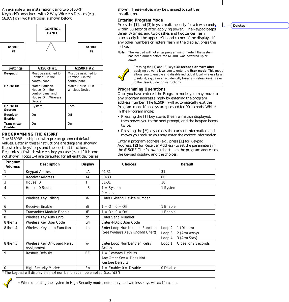  - 3 - An example of an installation using two 6150RF Keypad/Transceivers with 2-Way Wireless Devices (e.g., 5828V) on Two Partitions is shown below:            Settings 6150RF #1 6150RF #2 Keypad: Must be assigned to Partition 1 in the control panel Must be assigned to Partition 2 in the control panel House ID: Match Partition 1 House ID in the control panel and House ID in Wireless Device Match House ID in Wireless Device House ID Source: System Local Receiver Enable: On Off Transmitter Enable: On On PROGRAMMING THE 6150RF The 6150RF is shipped with pre-programmed default values. Later in these instructions are diagrams showing the wireless keys&apos; loops and their default functions.  Regardless of which wireless key you use (even if it is one not shown), loops 1-4 are defaulted for all eight devices as shown.  These values may be changed to suit the installation. Entering Program Mode Press the [1] and [3] keys simultaneously for a few seconds within 30 seconds after applying power.  The keypad beeps three (3) times, and two dashes and two zeroes flash alternately in the upper left-hand corner of the display.  If any other numbers or letters flash in the display, press the [✻] key. Note:  The keypad will not enter programming mode if the system has been armed before the 6150RF was powered up or down.   Pressing the [1] and [3] keys 30 seconds or more after applying power allows you to enter the User mode. This mode allows you to enable and disable individual local wireless keys (useful if, e.g., a user accidentally loses a wireless key).  Refer to the User Guide for instructions.  Programming Operations Once you have entered the Program mode, you may move to any program address simply by entering the program address number. The 6150RF will automatically exit the Program mode if no keys are pressed for 90 seconds. While in the Program mode: • Pressing the [✻] key stores the information displayed, then moves you to the next prompt, and the keypad beeps twice. • Pressing the [#] key erases the current information and moves you back so you may enter the correct information. Enter a program address (e.g., press [1] for Keypad Address; [2] for Receiver Address) to set the parameters in the 6150RF.The following chart lists the program addresses, the keypad display, and the choices.Program Address Description Display Choices Default 1 Keypad Address cA 01-31 31 2 Receiver Address rA 00-30 00 3 House ID HI 01-31 10 4 House ID Source hS 1 = System   0 = Local 1 System 5 Wireless Key Editing d- Enter Existing Device Number  6 Receiver Enable rE 1 = On  0 = Off 1 Enable 7 Transmitter Module Enable tE 1 = On  0 = Off 1 Enable 8 Wireless Key Auto Enroll d* Enter Serial Number  8 then 2 Wireless Key User Code u4 Enter 4-Digit User Code  8 then 4 Wireless Key Loop Function Ln Enter Loop Number then Function (See Wireless Key Function Chart) Loop 2  1 (Disarm) Loop 3  2 (Arm Away) Loop 4  3 (Arm Stay) 8 then 5 Wireless Key On-Board Relay Assignment o- Enter Loop Number then Relay Action Loop 1  Close for 2 Seconds 9 Restore Defaults EE 1 = Restores Defaults Any Other Key = Does Not Restore Defaults  0 High Security Mode✝ En 1 = Enable; 0 = Disable 0 Disable * The keypad will display the next number that can be enrolled (i.e., “d3”)  ✝ When operating the system in High-Security mode, non-encrypted wireless keys will not function.   CONTROL PANEL 6150RF #1 6150RF #2 Deleted: ,