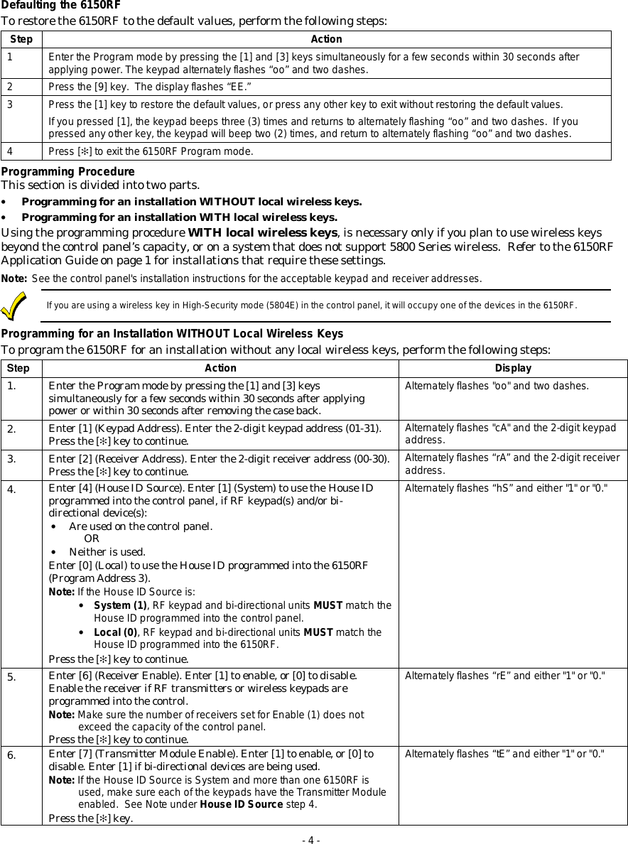 - 4 - Defaulting the 6150RF To restore the 6150RF to the default values, perform the following steps: Step Action 1 Enter the Program mode by pressing the [1] and [3] keys simultaneously for a few seconds within 30 seconds after applying power. The keypad alternately flashes “oo” and two dashes. 2 Press the [9] key.  The display flashes “EE.” 3 Press the [1] key to restore the default values, or press any other key to exit without restoring the default values. If you pressed [1], the keypad beeps three (3) times and returns to alternately flashing “oo” and two dashes.  If you pressed any other key, the keypad will beep two (2) times, and return to alternately flashing “oo” and two dashes. 4 Press [✻] to exit the 6150RF Program mode. Programming Procedure This section is divided into two parts. • Programming for an installation WITHOUT local wireless keys. • Programming for an installation WITH local wireless keys. Using the programming procedure WITH local wireless keys, is necessary only if you plan to use wireless keys beyond the control panel’s capacity, or on a system that does not support 5800 Series wireless.  Refer to the 6150RF Application Guide on page 1 for installations that require these settings. Note:  See the control panel&apos;s installation instructions for the acceptable keypad and receiver addresses.  If you are using a wireless key in High-Security mode (5804E) in the control panel, it will occupy one of the devices in the 6150RF. Programming for an Installation WITHOUT Local Wireless Keys To program the 6150RF for an installation without any local wireless keys, perform the following steps: Step  Action Display 1.  Enter the Program mode by pressing the [1] and [3] keys simultaneously for a few seconds within 30 seconds after applying power or within 30 seconds after removing the case back. Alternately flashes &quot;oo&quot; and two dashes. 2.  Enter [1] (Keypad Address). Enter the 2-digit keypad address (01-31). Press the [✻] key to continue.  Alternately flashes &quot;cA&quot; and the 2-digit keypad address. 3.  Enter [2] (Receiver Address). Enter the 2-digit receiver address (00-30). Press the [✻] key to continue.  Alternately flashes “rA” and the 2-digit receiver address.  4.  Enter [4] (House ID Source). Enter [1] (System) to use the House ID programmed into the control panel, if RF keypad(s) and/or bi-directional device(s): • Are used on the control panel. OR • Neither is used. Enter [0] (Local) to use the House ID programmed into the 6150RF (Program Address 3). Note: If the House ID Source is: • System (1), RF keypad and bi-directional units MUST match the House ID programmed into the control panel.  • Local (0), RF keypad and bi-directional units MUST match the House ID programmed into the 6150RF. Press the [✻] key to continue. Alternately flashes “hS” and either &quot;1&quot; or &quot;0.&quot; 5.  Enter [6] (Receiver Enable). Enter [1] to enable, or [0] to disable. Enable the receiver if RF transmitters or wireless keypads are programmed into the control.  Note: Make sure the number of receivers set for Enable (1) does not exceed the capacity of the control panel. Press the [✻] key to continue. Alternately flashes “rE” and either &quot;1&quot; or &quot;0.&quot; 6.  Enter [7] (Transmitter Module Enable). Enter [1] to enable, or [0] to disable. Enter [1] if bi-directional devices are being used. Note: If the House ID Source is System and more than one 6150RF is used, make sure each of the keypads have the Transmitter Module enabled.  See Note under House ID Source step 4. Press the [✻] key. Alternately flashes “tE” and either &quot;1&quot; or &quot;0.&quot; 