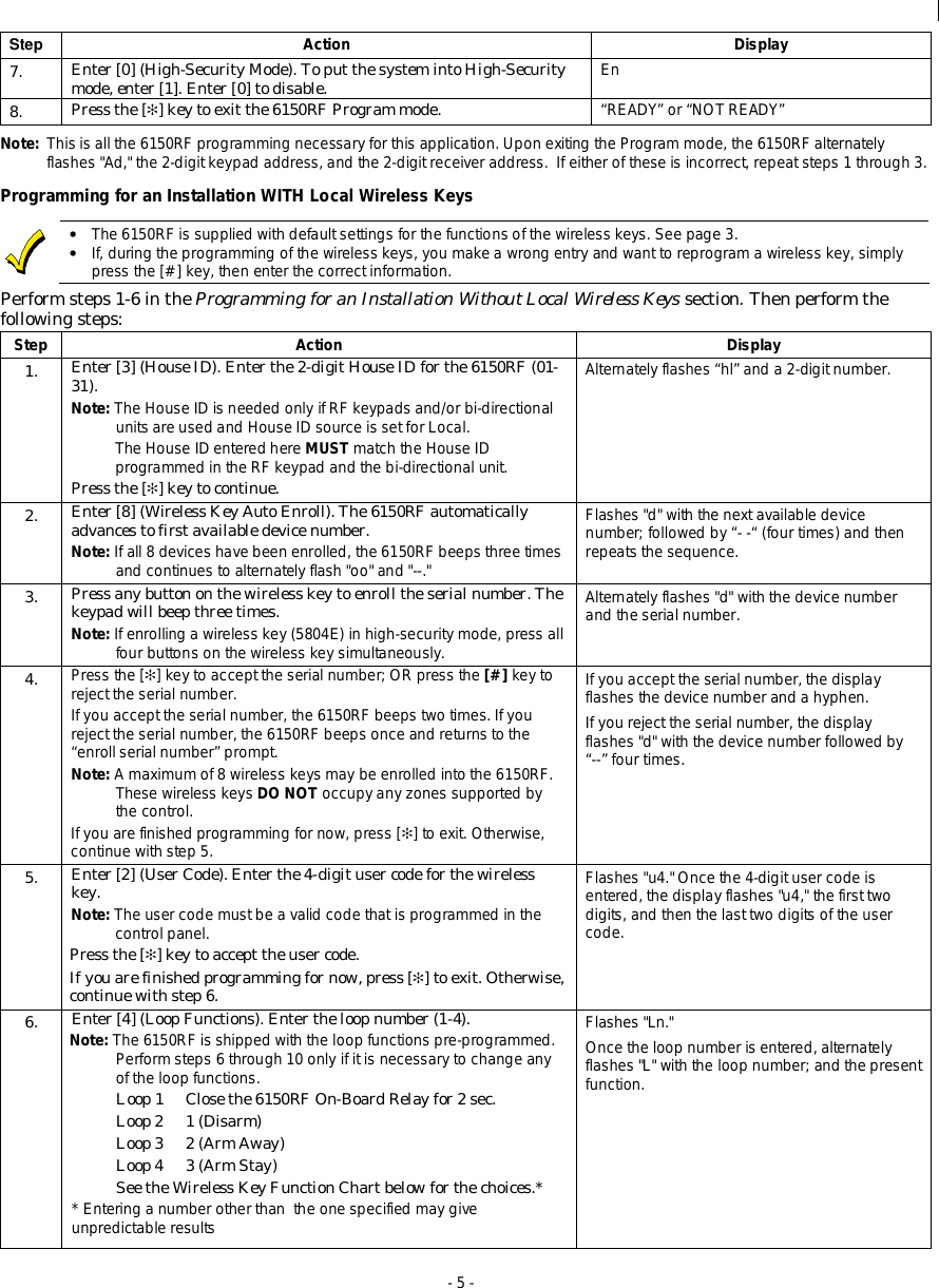  - 5 - Step  Action Display 7.  Enter [0] (High-Security Mode). To put the system into High-Security mode, enter [1]. Enter [0] to disable.  En 8.  Press the [✻] key to exit the 6150RF Program mode.  “READY” or “NOT READY” Note:  This is all the 6150RF programming necessary for this application. Upon exiting the Program mode, the 6150RF alternately flashes &quot;Ad,&quot; the 2-digit keypad address, and the 2-digit receiver address.  If either of these is incorrect, repeat steps 1 through 3. Programming for an Installation WITH Local Wireless Keys   • The 6150RF is supplied with default settings for the functions of the wireless keys. See page 3. • If, during the programming of the wireless keys, you make a wrong entry and want to reprogram a wireless key, simply press the [#] key, then enter the correct information. Perform steps 1-6 in the Programming for an Installation Without Local Wireless Keys section. Then perform the following steps: Step Action Display 1.  Enter [3] (House ID). Enter the 2-digit House ID for the 6150RF (01-31). Note: The House ID is needed only if RF keypads and/or bi-directional units are used and House ID source is set for Local. The House ID entered here MUST match the House ID programmed in the RF keypad and the bi-directional unit. Press the [✻] key to continue. Alternately flashes “hl” and a 2-digit number. 2.  Enter [8] (Wireless Key Auto Enroll). The 6150RF automatically advances to first available device number. Note: If all 8 devices have been enrolled, the 6150RF beeps three times and continues to alternately flash &quot;oo&quot; and &quot;--.&quot; Flashes &quot;d&quot; with the next available device number; followed by “- -“ (four times) and then repeats the sequence. 3.  Press any button on the wireless key to enroll the serial number. The keypad will beep three times. Note: If enrolling a wireless key (5804E) in high-security mode, press all four buttons on the wireless key simultaneously. Alternately flashes &quot;d&quot; with the device number and the serial number. 4.  Press the [✻] key to accept the serial number; OR press the [#] key to reject the serial number.  If you accept the serial number, the 6150RF beeps two times. If you reject the serial number, the 6150RF beeps once and returns to the “enroll serial number” prompt. Note: A maximum of 8 wireless keys may be enrolled into the 6150RF.  These wireless keys DO NOT occupy any zones supported by the control.  If you are finished programming for now, press [✻] to exit. Otherwise, continue with step 5. If you accept the serial number, the display flashes the device number and a hyphen. If you reject the serial number, the display flashes &quot;d&quot; with the device number followed by  “--” four times. 5.  Enter [2] (User Code). Enter the 4-digit user code for the wireless key.  Note: The user code must be a valid code that is programmed in the control panel. Press the [✻] key to accept the user code. If you are finished programming for now, press [✻] to exit. Otherwise, continue with step 6. Flashes &quot;u4.&quot; Once the 4-digit user code is entered, the display flashes &quot;u4,&quot; the first two digits, and then the last two digits of the user code. Enter [4] (Loop Functions). Enter the loop number (1-4).  Note: The 6150RF is shipped with the loop functions pre-programmed. Perform steps 6 through 10 only if it is necessary to change any of the loop functions. Loop 1  Close the 6150RF On-Board Relay for 2 sec. Loop 2  1 (Disarm) Loop 3  2 (Arm Away) Loop 4  3 (Arm Stay) See the Wireless Key Function Chart below for the choices.* * Entering a number other than  the one specified may give unpredictable results 6.  Flashes &quot;Ln.&quot; Once the loop number is entered, alternately flashes &quot;L&quot; with the loop number; and the present function.     