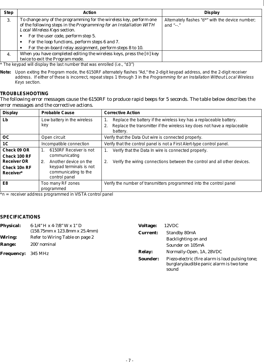  - 7 - Step Action Display 3.  To change any of the programming for the wireless key, perform one of the following steps in the Programming for an Installation WITH Local Wireless Keys section. • For the user code, perform step 5. • For the loop functions, perform steps 6 and 7. • For the on-board relay assignment, perform steps 8 to 10. Alternately flashes &quot;d*&quot; with the device number; and “--.” 4.  When you have completed editing the wireless keys, press the [✻] key twice to exit the Program mode.  * The keypad will display the last number that was enrolled (i.e., “d3”) Note:  Upon exiting the Program mode, the 6150RF alternately flashes &quot;Ad,&quot; the 2-digit keypad address, and the 2-digit receiver address.  If either of these is incorrect, repeat steps 1 through 3 in the Programming for an Installation Without Local Wireless Keys section. TROUBLESHOOTING The following error messages cause the 6150RF to produce rapid beeps for 5 seconds. The table below describes the error messages and the corrective actions. Display Probable Cause Corrective Action Lb Low battery in the wireless key 1. Replace the battery if the wireless key has a replaceable battery. 2. Replace the transmitter if the wireless key does not have a replaceable battery. OC Open circuit Verify that the Data Out wire is connected properly. 1C Incompatible connection Verify that the control panel is not a First Alert-type control panel. Check 09 OR Check 100 RF Receiver OR Check 10n RF Receiver* 1. 6150RF Receiver is not communicating 2.  Another device on the keypad terminals is not communicating to the control panel 1. Verify that the Data In wire is connected properly.  2. Verify the wiring connections between the control and all other devices. E8 Too many RF zones programmed Verify the number of transmitters programmed into the control panel *n = receiver address programmed in VISTA control panel  SPECIFICATIONSPhysical:  6-1/4” H x 4-7/8” W x 1” D    (158.75mm x 123.8mm x 25.4mm) Wiring:  Refer to Wiring Table on page 2 Range:  200&apos; nominal Frequency:  345 MHz Voltage:  12VDC Current:  Standby 80mA Backlighting on and   Sounder on 105mA Relay:   Normally-Open, 1A, 28VDC Sounder:  Piezo-electric (fire alarm is loud pulsing tone; burglary/audible panic alarm is two tone sound  