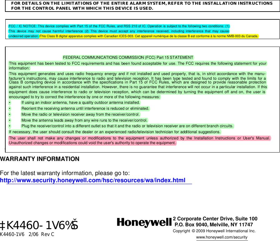   FOR DETAILS ON THE LIMITATIONS OF THE ENTIRE ALARM SYSTEM, REFER TO THE INSTALLATION INSTRUCTIONS FOR THE CONTROL PANEL WITH WHICH THIS DEVICE IS USED.     FCC / IC NOTICE: This device complies with Part 15 of the FCC Rules, and RSS 210 of IC. Operation is subject to the following two conditions: (1) This device may not cause harmful interference (2) This device must accept any interference received, including interference that may cause undesired operation. This Class B digital apparatus complies with Canadian ICES-003. Cet appareil numérique de la classe B est conforme à la norme NMB-003 du Canada.    FEDERAL COMMUNICATIONS COMMISSION (FCC) Part 15 STATEMENT This equipment has been tested to FCC requirements and has been found acceptable for use. The FCC requires the following statement for your information: This equipment generates and uses radio frequency energy and if not installed and used properly, that is, in strict accordance with the manu-facturer&apos;s instructions, may cause interference to radio and television reception. It has been type tested and found to comply with the limits for a Class B computing device in accordance with the specifications in Part 15 of FCC Rules, which are designed to provide reasonable protection against such interference in a residential installation. However, there is no guarantee that interference will not occur in a particular installation. If this equipment does cause interference to radio or television reception, which can be determined by turning the equipment off and on, the user is encouraged to try to correct the interference by one or more of the following measures: •  If using an indoor antenna, have a quality outdoor antenna installed. •  Reorient the receiving antenna until interference is reduced or eliminated.  •  Move the radio or television receiver away from the receiver/control. •  Move the antenna leads away from any wire runs to the receiver/control. •  Plug the receiver/control into a different outlet so that it and the radio or television receiver are on different branch circuits. If necessary, the user should consult the dealer or an experienced radio/television technician for additional suggestions.  The user shall not make any changes or modifications to the equipment unless authorized by the Installation Instructions or User&apos;s Manual.  Unauthorized changes or modifications could void the user&apos;s authority to operate the equipment..  WARRANTY INFORMATION  For the latest warranty information, please go to: http://www.security.honeywell.com/hsc/resources/wa/index.html        ‡K4460-1V6%Š K4460-1V6   2/06  Rev C  2 Corporate Center Drive, Suite 100P.O. Box 9040, Melville, NY 11747Copyright © 2009 Honeywell International Inc.      www.honeywell.com/security  