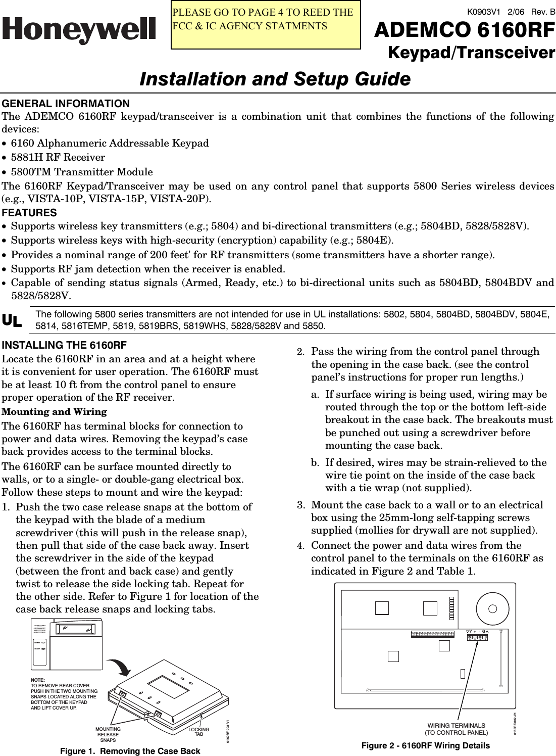  K0903V1   2/06   Rev. B  ADEMCO 6160RFKeypad/TransceiverInstallation and Setup Guide  GENERAL INFORMATION The ADEMCO 6160RF keypad/transceiver is a combination unit that combines the functions of the following devices: &bull; 6160 Alphanumeric Addressable Keypad &bull; 5881H RF Receiver &bull; 5800TM Transmitter Module The 6160RF Keypad/Transceiver may be used on any control panel that supports 5800 Series wireless devices (e.g., VISTA-10P, VISTA-15P, VISTA-20P). FEATURES &bull; Supports wireless key transmitters (e.g.; 5804) and bi-directional transmitters (e.g.; 5804BD, 5828/5828V). &bull; Supports wireless keys with high-security (encryption) capability (e.g.; 5804E). &bull; Provides a nominal range of 200 feet' for RF transmitters (some transmitters have a shorter range). &bull; Supports RF jam detection when the receiver is enabled. &bull; Capable of sending status signals (Armed, Ready, etc.) to bi-directional units such as 5804BD, 5804BDV and 5828/5828V. UUUULLLL The following 5800 series transmitters are not intended for use in UL installations: 5802, 5804, 5804BD, 5804BDV, 5804E, 5814, 5816TEMP, 5819, 5819BRS, 5819WHS, 5828/5828V and 5850.  INSTALLING THE 6160RF Locate the 6160RF in an area and at a height where it is convenient for user operation. The 6160RF must be at least 10 ft from the control panel to ensure proper operation of the RF receiver. Mounting and Wiring The 6160RF has terminal blocks for connection to power and data wires. Removing the keypad&rsquo;s case back provides access to the terminal blocks. The 6160RF can be surface mounted directly to walls, or to a single- or double-gang electrical box. Follow these steps to mount and wire the keypad: 1.  Push the two case release snaps at the bottom of the keypad with the blade of a medium screwdriver (this will push in the release snap), then pull that side of the case back away. Insert the screwdriver in the side of the keypad (between the front and back case) and gently twist to release the side locking tab. Repeat for the other side. Refer to Figure 1 for location of the case back release snaps and locking tabs. ARMEDREADYMOUNTINGRELEASESNAPSNOTE:TO REMOVE REAR COVERPUSH IN THE TWO MOUNTINGSNAPS LOCATED ALONG THE BOTTOM OF THE KEYPADAND LIFT COVER UP.6160RF-003-V1LOCKINGTA B Figure 1.  Removing the Case Back 2.  Pass the wiring from the control panel through the opening in the case back. (see the control panel&rsquo;s instructions for proper run lengths.)  a.  If surface wiring is being used, wiring may be routed through the top or the bottom left-side breakout in the case back. The breakouts must be punched out using a screwdriver before mounting the case back.  b.  If desired, wires may be strain-relieved to the wire tie point on the inside of the case back with a tie wrap (not supplied). 3.  Mount the case back to a wall or to an electrical box using the 25mm-long self-tapping screws supplied (mollies for drywall are not supplied).  4.  Connect the power and data wires from the control panel to the terminals on the 6160RF as indicated in Figure 2 and Table 1.  G6160RF-002-V1Y+WIRING TERMINALS(TO CONTROL PANEL)++++ Figure 2 - 6160RF Wiring Details PLEASE GO TO PAGE 4 TO REED THE FCC &amp; IC AGENCY STATMENTS