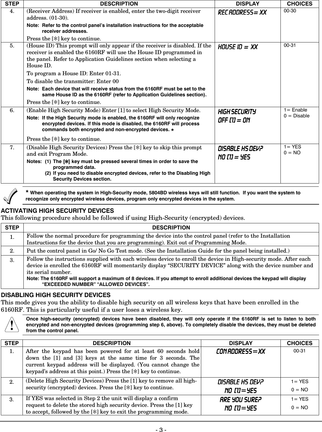   - 3 -  STEP DESCRIPTION DISPLAY CHOICES 4.  (Receiver Address) If receiver is enabled, enter the two-digit receiver address. (01-30). Note:  Refer to the control panel&rsquo;s installation instructions for the acceptable receiver addresses. Press the [✻] key to continue. REC ADDRESSREC ADDRESSREC ADDRESSREC ADDRESS= XXXXXXXX 00-30 5.  (House ID) This prompt will only appear if the receiver is disabled. If the receiver is enabled the 6160RF will use the House ID programmed in the panel. Refer to Application Guidelines section when selecting a House ID. To program a House ID: Enter 01-31. To disable the transmitter: Enter 00 Note:  Each device that will receive status from the 6160RF must be set to the same House ID as the 6160RF (refer to Application Guidelines section). Press the [✻] key to continue. HOUSE  ID  HOUSE  ID  HOUSE  ID  HOUSE  ID  =  XX XX XX XX    00-31   6.  (Enable High Security Mode) Enter [1] to select High Security Mode. Note:  If the High Security mode is enabled, the 6160RF will only recognize encrypted devices. If this mode is disabled, the 6160RF will process commands both encrypted and non-encrypted devices. * Press the [✻] key to continue. HIGH SECURITYHIGH SECURITYHIGH SECURITYHIGH SECURITY    OFF  [1OFF  [1OFF  [1OFF  [1]]]]    = ONONONON    1= Enable 0 = Disable 7.  (Disable High Security Devices) Press the [✻] key to skip this prompt and exit Program Mode. Notes:  (1) The [✻✻✻✻] key must be pressed several times in order to save the programmed data.   (2) If you need to disable encrypted devices, refer to the Disabling High Security Devices section. DISABLE  HS DEV?DISABLE  HS DEV?DISABLE  HS DEV?DISABLE  HS DEV?    NO  [1NO  [1NO  [1NO  [1]]]]    = YESYESYESYES    1= YES 0 = NO  * When operating the system in High-Security mode, 5804BD wireless keys will still function.  If you want the system to recognize only encrypted wireless devices, program only encrypted devices in the system. ACTIVATING HIGH SECURITY DEVICES This following procedure should be followed if using High-Security (encrypted) devices. STEP DESCRIPTION 1.  Follow the normal procedure for programming the device into the control panel (refer to the Installation Instructions for the device that you are programming). Exit out of Programming Mode. 2.  Put the control panel in Go/ No Go Test mode. (See the Installation Guide for the panel being installed.) 3.  Follow the instructions supplied with each wireless device to enroll the device in High-security mode. After each device is enrolled the 6160RF will momentarily display &ldquo;SECURITY DEVICE&rdquo; along with the device number and its serial number. Note: The 6160RF will support a maximum of 8 devices. If you attempt to enroll additional devices the keypad will display &ldquo;EXCEEDED NUMBER&rdquo; &ldquo;ALLOWED DEVICES&rdquo;. DISABLING HIGH SECURITY DEVICES This mode gives you the ability to disable high security on all wireless keys that have been enrolled in the 6160RF. This is particularly useful if a user loses a wireless key.  Once high-security (encrypted) devices have been disabled, they will only operate if the 6160RF is set to listen to both encrypted and non-encrypted devices (programming step 6, above). To completely disable the devices, they must be deleted from the control panel.  STEP DESCRIPTION DISPLAY CHOICES 1. After the keypad has been powered for at least 60 seconds hold down the [1] and [3] keys at the same time for 3 seconds. The current keypad address will be displayed. (You cannot change the keypad&rsquo;s address at this point.) Press the [✻] key to continue. CON ADDRESSCON ADDRESSCON ADDRESSCON ADDRESS=XXXXXXXX    00-31 2.  (Delete High Security Devices) Press the [1] key to remove all high-security (encrypted) devices. Press the [✻] key to continue. DISABLE  HS  DEV?DISABLE  HS  DEV?DISABLE  HS  DEV?DISABLE  HS  DEV?    NO   [1NO   [1NO   [1NO   [1]]]]=YESYESYESYES 1= YES 0 = NO 3. If YES was selected in Step 2 the unit will display a confirm request to delete the stored high security device. Press the [1] key to accept, followed by the [✻] key to exit the programming mode. ARE  YOU  SURE?ARE  YOU  SURE?ARE  YOU  SURE?ARE  YOU  SURE?    NO   [1]NO   [1]NO   [1]NO   [1]=YESYESYESYES 1= YES 0 = NO  