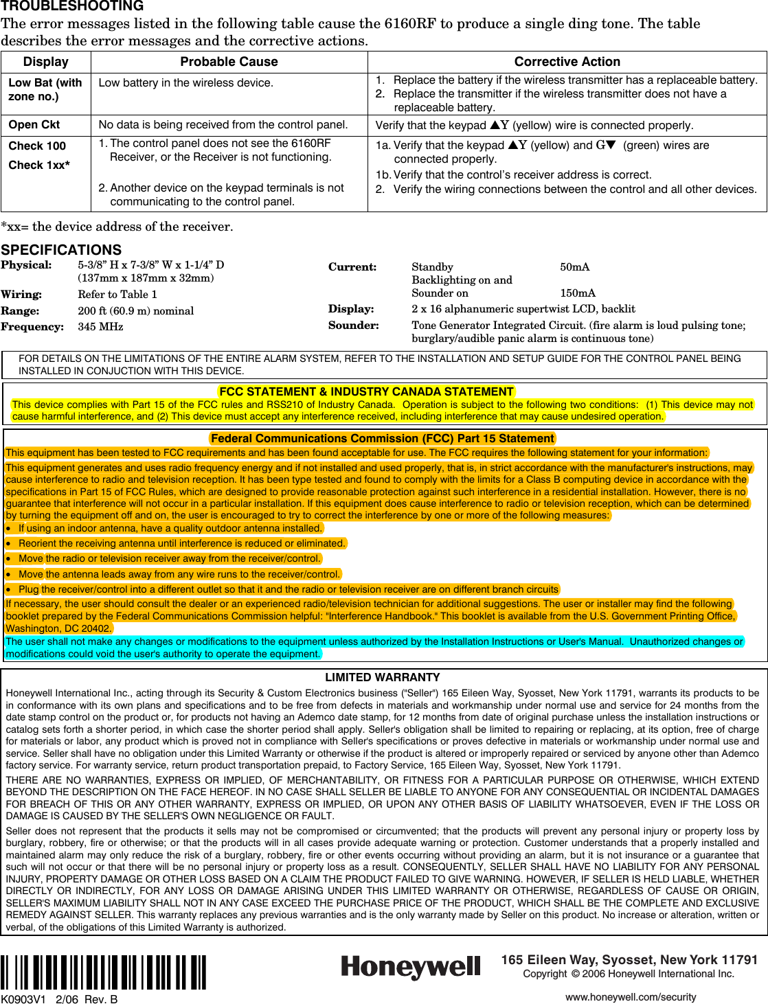  TROUBLESHOOTING The error messages listed in the following table cause the 6160RF to produce a single ding tone. The table describes the error messages and the corrective actions. Display Probable Cause Corrective Action Low Bat (with zone no.) Low battery in the wireless device. 1. Replace the battery if the wireless transmitter has a replaceable battery. 2.  Replace the transmitter if the wireless transmitter does not have a replaceable battery. Open Ckt No data is being received from the control panel. Verify that the keypad ▲Y (yellow) wire is connected properly. Check 100 Check 1xx*  1. The control panel does not see the 6160RF Receiver, or the Receiver is not functioning.  2. Another device on the keypad terminals is not communicating to the control panel. 1a. Verify that the keypad ▲Y (yellow) and G▼  (green) wires are connected properly. 1b. Verify that the control&rsquo;s receiver address is correct. 2.  Verify the wiring connections between the control and all other devices.  *xx= the device address of the receiver.  SPECIFICATIONS Physical:  5-3/8&rdquo; H x 7-3/8&rdquo; W x 1-1/4&rdquo; D   (137mm x 187mm x 32mm) Wiring:  Refer to Table 1 Range:  200 ft (60.9 m) nominal Frequency:  345 MHz  Current:  Standby   50mA Backlighting on and Sounder on  150mA Display:  2 x 16 alphanumeric supertwist LCD, backlit Sounder:  Tone Generator Integrated Circuit. (fire alarm is loud pulsing tone; burglary/audible panic alarm is continuous tone) FOR DETAILS ON THE LIMITATIONS OF THE ENTIRE ALARM SYSTEM, REFER TO THE INSTALLATION AND SETUP GUIDE FOR THE CONTROL PANEL BEING INSTALLED IN CONJUCTION WITH THIS DEVICE.   FCC STATEMENT &amp; INDUSTRY CANADA STATEMENT  This device complies with Part 15 of the FCC rules and RSS210 of Industry Canada.  Operation is subject to the following two conditions:  (1) This device may not cause harmful interference, and (2) This device must accept any interference received, including interference that may cause undesired operation.  Federal Communications Commission (FCC) Part 15 Statement This equipment has been tested to FCC requirements and has been found acceptable for use. The FCC requires the following statement for your information: This equipment generates and uses radio frequency energy and if not installed and used properly, that is, in strict accordance with the manufacturer's instructions, may cause interference to radio and television reception. It has been type tested and found to comply with the limits for a Class B computing device in accordance with the specifications in Part 15 of FCC Rules, which are designed to provide reasonable protection against such interference in a residential installation. However, there is no guarantee that interference will not occur in a particular installation. If this equipment does cause interference to radio or television reception, which can be determined by turning the equipment off and on, the user is encouraged to try to correct the interference by one or more of the following measures: &bull; If using an indoor antenna, have a quality outdoor antenna installed. &bull; Reorient the receiving antenna until interference is reduced or eliminated.  &bull; Move the radio or television receiver away from the receiver/control. &bull; Move the antenna leads away from any wire runs to the receiver/control. &bull; Plug the receiver/control into a different outlet so that it and the radio or television receiver are on different branch circuits If necessary, the user should consult the dealer or an experienced radio/television technician for additional suggestions. The user or installer may find the following booklet prepared by the Federal Communications Commission helpful: "Interference Handbook." This booklet is available from the U.S. Government Printing Office, Washington, DC 20402. The user shall not make any changes or modifications to the equipment unless authorized by the Installation Instructions or User's Manual.  Unauthorized changes or modifications could void the user's authority to operate the equipment.  LIMITED WARRANTY Honeywell International Inc., acting through its Security &amp; Custom Electronics business ("Seller") 165 Eileen Way, Syosset, New York 11791, warrants its products to be in conformance with its own plans and specifications and to be free from defects in materials and workmanship under normal use and service for 24 months from the date stamp control on the product or, for products not having an Ademco date stamp, for 12 months from date of original purchase unless the installation instructions or catalog sets forth a shorter period, in which case the shorter period shall apply. Seller's obligation shall be limited to repairing or replacing, at its option, free of charge for materials or labor, any product which is proved not in compliance with Seller's specifications or proves defective in materials or workmanship under normal use and service. Seller shall have no obligation under this Limited Warranty or otherwise if the product is altered or improperly repaired or serviced by anyone other than Ademco factory service. For warranty service, return product transportation prepaid, to Factory Service, 165 Eileen Way, Syosset, New York 11791. THERE ARE NO WARRANTIES, EXPRESS OR IMPLIED, OF MERCHANTABILITY, OR FITNESS FOR A PARTICULAR PURPOSE OR OTHERWISE, WHICH EXTEND BEYOND THE DESCRIPTION ON THE FACE HEREOF. IN NO CASE SHALL SELLER BE LIABLE TO ANYONE FOR ANY CONSEQUENTIAL OR INCIDENTAL DAMAGES FOR BREACH OF THIS OR ANY OTHER WARRANTY, EXPRESS OR IMPLIED, OR UPON ANY OTHER BASIS OF LIABILITY WHATSOEVER, EVEN IF THE LOSS OR DAMAGE IS CAUSED BY THE SELLER'S OWN NEGLIGENCE OR FAULT. Seller does not represent that the products it sells may not be compromised or circumvented; that the products will prevent any personal injury or property loss by burglary, robbery, fire or otherwise; or that the products will in all cases provide adequate warning or protection. Customer understands that a properly installed and maintained alarm may only reduce the risk of a burglary, robbery, fire or other events occurring without providing an alarm, but it is not insurance or a guarantee that such will not occur or that there will be no personal injury or property loss as a result. CONSEQUENTLY, SELLER SHALL HAVE NO LIABILITY FOR ANY PERSONAL INJURY, PROPERTY DAMAGE OR OTHER LOSS BASED ON A CLAIM THE PRODUCT FAILED TO GIVE WARNING. HOWEVER, IF SELLER IS HELD LIABLE, WHETHER DIRECTLY OR INDIRECTLY, FOR ANY LOSS OR DAMAGE ARISING UNDER THIS LIMITED WARRANTY OR OTHERWISE, REGARDLESS OF CAUSE OR ORIGIN, SELLER'S MAXIMUM LIABILITY SHALL NOT IN ANY CASE EXCEED THE PURCHASE PRICE OF THE PRODUCT, WHICH SHALL BE THE COMPLETE AND EXCLUSIVE REMEDY AGAINST SELLER. This warranty replaces any previous warranties and is the only warranty made by Seller on this product. No increase or alteration, written or verbal, of the obligations of this Limited Warranty is authorized.  &Dagger;K0903V1?&Scaron;    K0903V1   2/06  Rev. B   165 Eileen Way, Syosset, New York 11791Copyright &copy; 2006 Honeywell International Inc.www.honeywell.com/security 