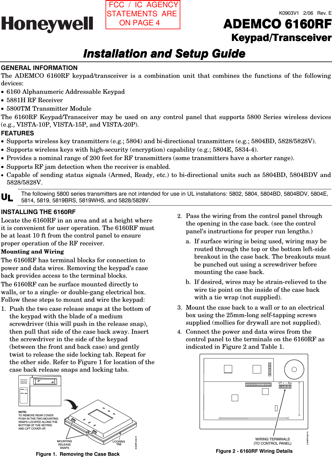  K0903V1   2/06   Rev. E  ADEMCO 6160RFADEMCO 6160RFADEMCO 6160RFADEMCO 6160RFKeypad/TransceiverKeypad/TransceiverKeypad/TransceiverKeypad/TransceiverInstallation and Setup GuideInstallation and Setup GuideInstallation and Setup GuideInstallation and Setup Guide     GENERAL INFORMATION The ADEMCO 6160RF keypad/transceiver is a combination unit that combines the functions of the following devices: • 6160 Alphanumeric Addressable Keypad • 5881H RF Receiver • 5800TM Transmitter Module The 6160RF Keypad/Transceiver may be used on any control panel that supports 5800 Series wireless devices (e.g., VISTA-10P, VISTA-15P, and VISTA-20P). FEATURES • Supports wireless key transmitters (e.g.; 5804) and bi-directional transmitters (e.g.; 5804BD, 5828/5828V). • Supports wireless keys with high-security (encryption) capability (e.g.; 5804E, 5834-4). • Provides a nominal range of 200 feet for RF transmitters (some transmitters have a shorter range). • Supports RF jam detection when the receiver is enabled. • Capable of sending status signals (Armed, Ready, etc.) to bi-directional units such as 5804BD, 5804BDV and 5828/5828V. UUUULLLL The following 5800 series transmitters are not intended for use in UL installations: 5802, 5804, 5804BD, 5804BDV, 5804E, 5814, 5819, 5819BRS, 5819WHS, and 5828/5828V.  INSTALLING THE 6160RF Locate the 6160RF in an area and at a height where it is convenient for user operation. The 6160RF must be at least 10 ft from the control panel to ensure proper operation of the RF receiver. Mounting and Wiring The 6160RF has terminal blocks for connection to power and data wires. Removing the keypad’s case back provides access to the terminal blocks. The 6160RF can be surface mounted directly to walls, or to a single- or double-gang electrical box. Follow these steps to mount and wire the keypad: 1.  Push the two case release snaps at the bottom of the keypad with the blade of a medium screwdriver (this will push in the release snap), then pull that side of the case back away. Insert the screwdriver in the side of the keypad (between the front and back case) and gently twist to release the side locking tab. Repeat for the other side. Refer to Figure 1 for location of the case back release snaps and locking tabs. ARMEDREADYMOUNTINGRELEASESNAPSNOTE:TO REMOVE REAR COVERPUSH IN THE TWO MOUNTINGSNAPS LOCATED ALONG THE BOTTOM OF THE KEYPADAND LIFT COVER UP.6160RF-003-V1LOCKINGTA B Figure 1.  Removing the Case Back 2.  Pass the wiring from the control panel through the opening in the case back. (see the control panel’s instructions for proper run lengths.)  a.  If surface wiring is being used, wiring may be routed through the top or the bottom left-side breakout in the case back. The breakouts must be punched out using a screwdriver before mounting the case back.  b.  If desired, wires may be strain-relieved to the wire tie point on the inside of the case back with a tie wrap (not supplied). 3.  Mount the case back to a wall or to an electrical box using the 25mm-long self-tapping screws supplied (mollies for drywall are not supplied).  4.  Connect the power and data wires from the control panel to the terminals on the 6160RF as indicated in Figure 2 and Table 1.  G6160RF-002-V1Y+WIRING TERMINALS(TO CONTROL PANEL)++++ Figure 2 - 6160RF Wiring Details  FCC  /  IC  AGENCY STATEMENTS  ARE       ON PAGE 4