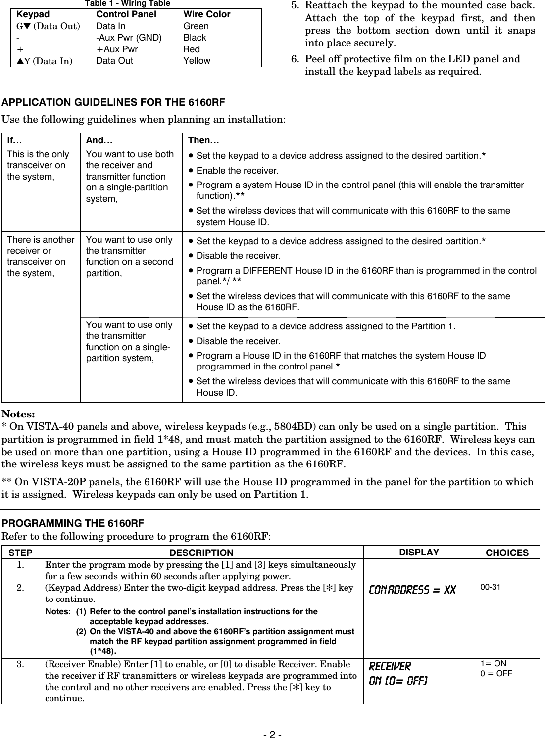   - 2 - Table 1 - Wiring Table Keypad Control Panel Wire Color G▼ (Data Out) Data In Green - -Aux Pwr (GND) Black + +Aux Pwr Red ▲Y (Data In) Data Out Yellow  5. Reattach the keypad to the mounted case back. Attach the top of the keypad first, and then press the bottom section down until it snaps into place securely. 6.  Peel off protective film on the LED panel and install the keypad labels as required.   APPLICATION GUIDELINES FOR THE 6160RF Use the following guidelines when planning an installation:  If… And… Then… This is the only transceiver on the system, You want to use both the receiver and transmitter function on a single-partition system, • Set the keypad to a device address assigned to the desired partition.* • Enable the receiver. • Program a system House ID in the control panel (this will enable the transmitter function).** • Set the wireless devices that will communicate with this 6160RF to the same system House ID. You want to use only the transmitter function on a second partition, • Set the keypad to a device address assigned to the desired partition.* • Disable the receiver. • Program a DIFFERENT House ID in the 6160RF than is programmed in the control panel.*/ ** • Set the wireless devices that will communicate with this 6160RF to the same House ID as the 6160RF. There is another receiver or transceiver on the system,  You want to use only the transmitter function on a single-partition system, • Set the keypad to a device address assigned to the Partition 1. • Disable the receiver. • Program a House ID in the 6160RF that matches the system House ID programmed in the control panel.*  • Set the wireless devices that will communicate with this 6160RF to the same House ID.  Notes: * On VISTA-40 panels and above, wireless keypads (e.g., 5804BD) can only be used on a single partition.  This partition is programmed in field 1*48, and must match the partition assigned to the 6160RF.  Wireless keys can be used on more than one partition, using a House ID programmed in the 6160RF and the devices.  In this case, the wireless keys must be assigned to the same partition as the 6160RF.  ** On VISTA-20P panels, the 6160RF will use the House ID programmed in the panel for the partition to which it is assigned.  Wireless keypads can only be used on Partition 1.  PROGRAMMING THE 6160RF  Refer to the following procedure to program the 6160RF:  STEP DESCRIPTION  DISPLAY  CHOICES 1.  Enter the program mode by pressing the [1] and [3] keys simultaneously for a few seconds within 60 seconds after applying power.      2.  (Keypad Address) Enter the two-digit keypad address. Press the [✻] key to continue. Notes:  (1)  Refer to the control panel’s installation instructions for the acceptable keypad addresses.     (2) On the VISTA-40 and above the 6160RF’s partition assignment must match the RF keypad partition assignment programmed in field (1*48). CON ADDRESS  CON ADDRESS  CON ADDRESS  CON ADDRESS  =  XX XX XX XX    00-31 3.  (Receiver Enable) Enter [1] to enable, or [0] to disable Receiver. Enable the receiver if RF transmitters or wireless keypads are programmed into the control and no other receivers are enabled. Press the [✻] key to continue. RECEIVERRECEIVERRECEIVERRECEIVER    ON   [0ON   [0ON   [0ON   [0=  OFF] OFF] OFF] OFF] 1= ON 0 = OFF  