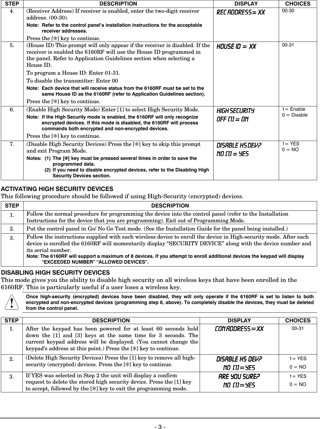   - 3 -  STEP DESCRIPTION DISPLAY CHOICES 4.  (Receiver Address) If receiver is enabled, enter the two-digit receiver address. (00-30). Note:  Refer to the control panel’s installation instructions for the acceptable receiver addresses. Press the [✻] key to continue. REC ADDRESSREC ADDRESSREC ADDRESSREC ADDRESS= XXXXXXXX 00-30 5.  (House ID) This prompt will only appear if the receiver is disabled. If the receiver is enabled the 6160RF will use the House ID programmed in the panel. Refer to Application Guidelines section when selecting a House ID. To program a House ID: Enter 01-31. To disable the transmitter: Enter 00 Note:  Each device that will receive status from the 6160RF must be set to the same House ID as the 6160RF (refer to Application Guidelines section). Press the [✻] key to continue. HOUSE  ID  HOUSE  ID  HOUSE  ID  HOUSE  ID  =  XX XX XX XX    00-31   6.  (Enable High Security Mode) Enter [1] to select High Security Mode. Note:  If the High Security mode is enabled, the 6160RF will only recognize encrypted devices. If this mode is disabled, the 6160RF will process commands both encrypted and non-encrypted devices.  Press the [✻] key to continue. HIGH SECURITYHIGH SECURITYHIGH SECURITYHIGH SECURITY    OFF  [1OFF  [1OFF  [1OFF  [1]]]]    = ONONONON    1= Enable 0 = Disable 7.  (Disable High Security Devices) Press the [✻] key to skip this prompt and exit Program Mode. Notes:  (1) The [✻✻✻✻] key must be pressed several times in order to save the programmed data.   (2) If you need to disable encrypted devices, refer to the Disabling High Security Devices section. DISABLE  HS DEV?DISABLE  HS DEV?DISABLE  HS DEV?DISABLE  HS DEV?    NO  [1NO  [1NO  [1NO  [1]]]]    = YESYESYESYES    1= YES 0 = NO  ACTIVATING HIGH SECURITY DEVICES This following procedure should be followed if using High-Security (encrypted) devices. STEP DESCRIPTION 1.  Follow the normal procedure for programming the device into the control panel (refer to the Installation Instructions for the device that you are programming). Exit out of Programming Mode. 2.  Put the control panel in Go/ No Go Test mode. (See the Installation Guide for the panel being installed.) 3.  Follow the instructions supplied with each wireless device to enroll the device in High-security mode. After each device is enrolled the 6160RF will momentarily display “SECURITY DEVICE” along with the device number and its serial number. Note: The 6160RF will support a maximum of 8 devices. If you attempt to enroll additional devices the keypad will display “EXCEEDED NUMBER” “ALLOWED DEVICES”. DISABLING HIGH SECURITY DEVICES This mode gives you the ability to disable high security on all wireless keys that have been enrolled in the 6160RF. This is particularly useful if a user loses a wireless key.  Once high-security (encrypted) devices have been disabled, they will only operate if the 6160RF is set to listen to both encrypted and non-encrypted devices (programming step 6, above). To completely disable the devices, they must be deleted from the control panel.  STEP DESCRIPTION DISPLAY CHOICES 1. After the keypad has been powered for at least 60 seconds hold down the [1] and [3] keys at the same time for 3 seconds. The current keypad address will be displayed. (You cannot change the keypad’s address at this point.) Press the [✻] key to continue. CON ADDRESSCON ADDRESSCON ADDRESSCON ADDRESS=XXXXXXXX    00-31 2.  (Delete High Security Devices) Press the [1] key to remove all high-security (encrypted) devices. Press the [✻] key to continue. DISABLE  HS  DEV?DISABLE  HS  DEV?DISABLE  HS  DEV?DISABLE  HS  DEV?    NO   [1NO   [1NO   [1NO   [1]]]]=YESYESYESYES 1= YES 0 = NO 3. If YES was selected in Step 2 the unit will display a confirm request to delete the stored high security device. Press the [1] key to accept, followed by the [✻] key to exit the programming mode. ARE  YOU  SURE?ARE  YOU  SURE?ARE  YOU  SURE?ARE  YOU  SURE?    NO   [1]NO   [1]NO   [1]NO   [1]=YESYESYESYES 1= YES 0 = NO  