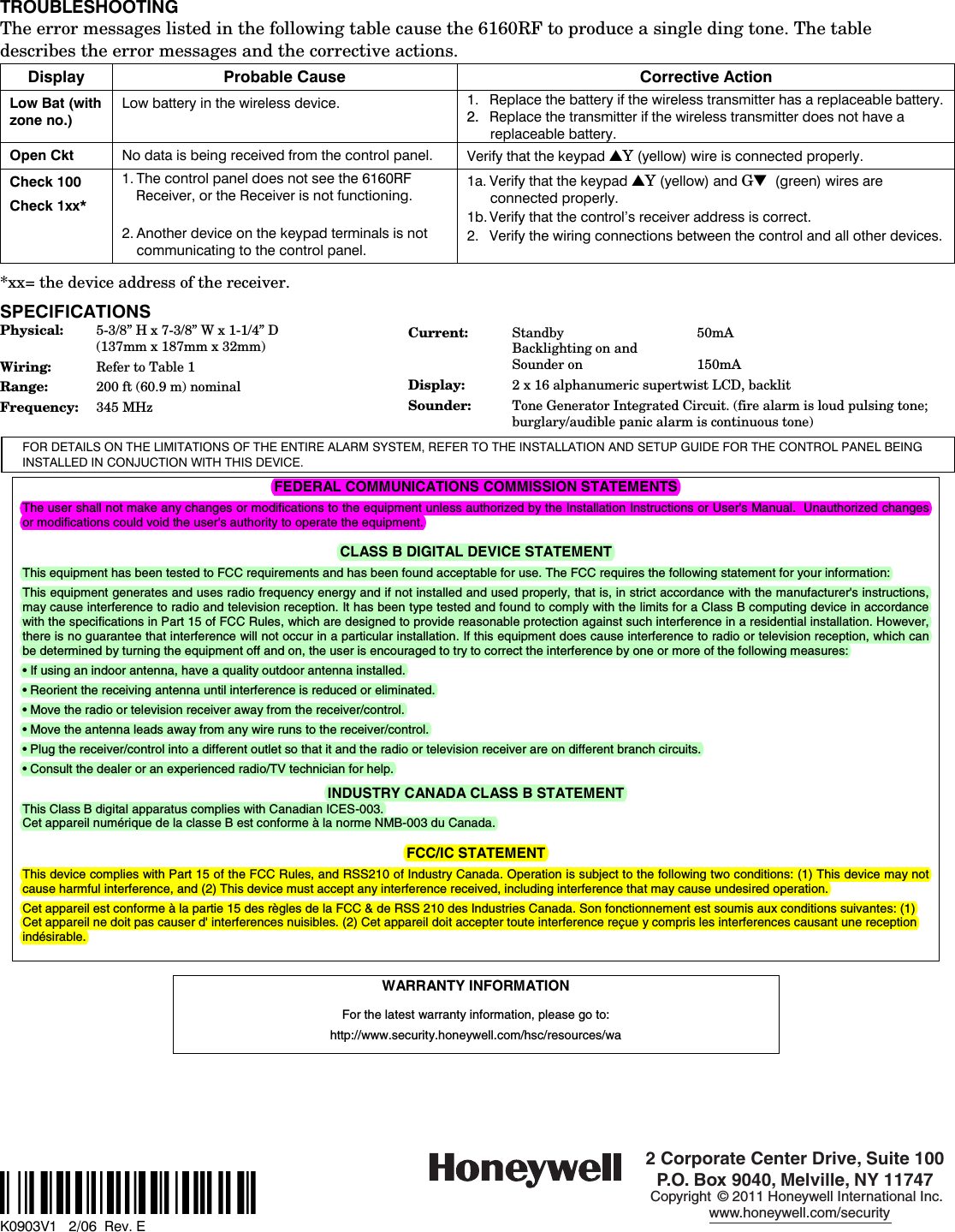   TROUBLESHOOTING The error messages listed in the following table cause the 6160RF to produce a single ding tone. The table describes the error messages and the corrective actions. Display Probable Cause Corrective Action Low Bat (with zone no.) Low battery in the wireless device. 1. Replace the battery if the wireless transmitter has a replaceable battery. 2.  Replace the transmitter if the wireless transmitter does not have a replaceable battery. Open Ckt No data is being received from the control panel. Verify that the keypad ▲Y (yellow) wire is connected properly. Check 100 Check 1xx*  1. The control panel does not see the 6160RF Receiver, or the Receiver is not functioning.  2. Another device on the keypad terminals is not communicating to the control panel. 1a. Verify that the keypad ▲Y (yellow) and G▼  (green) wires are connected properly. 1b. Verify that the control’s receiver address is correct. 2.  Verify the wiring connections between the control and all other devices.  *xx= the device address of the receiver.  SPECIFICATIONS Physical:  5-3/8” H x 7-3/8” W x 1-1/4” D   (137mm x 187mm x 32mm) Wiring:  Refer to Table 1 Range:  200 ft (60.9 m) nominal Frequency:  345 MHz  Current:  Standby   50mA Backlighting on and Sounder on  150mA Display:  2 x 16 alphanumeric supertwist LCD, backlit Sounder:  Tone Generator Integrated Circuit. (fire alarm is loud pulsing tone; burglary/audible panic alarm is continuous tone) FOR DETAILS ON THE LIMITATIONS OF THE ENTIRE ALARM SYSTEM, REFER TO THE INSTALLATION AND SETUP GUIDE FOR THE CONTROL PANEL BEING INSTALLED IN CONJUCTION WITH THIS DEVICE.  FEDERAL COMMUNICATIONS COMMISSION STATEMENTS The user shall not make any changes or modifications to the equipment unless authorized by the Installation Instructions or User&apos;s Manual.  Unauthorized changes or modifications could void the user&apos;s authority to operate the equipment.  CLASS B DIGITAL DEVICE STATEMENT This equipment has been tested to FCC requirements and has been found acceptable for use. The FCC requires the following statement for your information: This equipment generates and uses radio frequency energy and if not installed and used properly, that is, in strict accordance with the manufacturer&apos;s instructions, may cause interference to radio and television reception. It has been type tested and found to comply with the limits for a Class B computing device in accordance with the specifications in Part 15 of FCC Rules, which are designed to provide reasonable protection against such interference in a residential installation. However, there is no guarantee that interference will not occur in a particular installation. If this equipment does cause interference to radio or television reception, which can be determined by turning the equipment off and on, the user is encouraged to try to correct the interference by one or more of the following measures: • If using an indoor antenna, have a quality outdoor antenna installed. • Reorient the receiving antenna until interference is reduced or eliminated. • Move the radio or television receiver away from the receiver/control. • Move the antenna leads away from any wire runs to the receiver/control. • Plug the receiver/control into a different outlet so that it and the radio or television receiver are on different branch circuits. • Consult the dealer or an experienced radio/TV technician for help.  INDUSTRY CANADA CLASS B STATEMENT This Class B digital apparatus complies with Canadian ICES-003. Cet appareil numérique de la classe B est conforme à la norme NMB-003 du Canada.  FCC/IC STATEMENT This device complies with Part 15 of the FCC Rules, and RSS210 of Industry Canada. Operation is subject to the following two conditions: (1) This device may not cause harmful interference, and (2) This device must accept any interference received, including interference that may cause undesired operation. Cet appareil est conforme à la partie 15 des règles de la FCC &amp; de RSS 210 des Industries Canada. Son fonctionnement est soumis aux conditions suivantes: (1) Cet appareil ne doit pas causer d&apos; interferences nuisibles. (2) Cet appareil doit accepter toute interference reçue y compris les interferences causant une reception indésirable.   WARRANTY INFORMATION  For the latest warranty information, please go to:  http://www.security.honeywell.com/hsc/resources/wa                                              ‡K0903V1?Š    K0903V1   2/06  Rev. E   2 Corporate Center Drive, Suite 100P.O. Box 9040, Melville, NY 11747Copyright © 2011 Honeywell International Inc.www.honeywell.com/security 