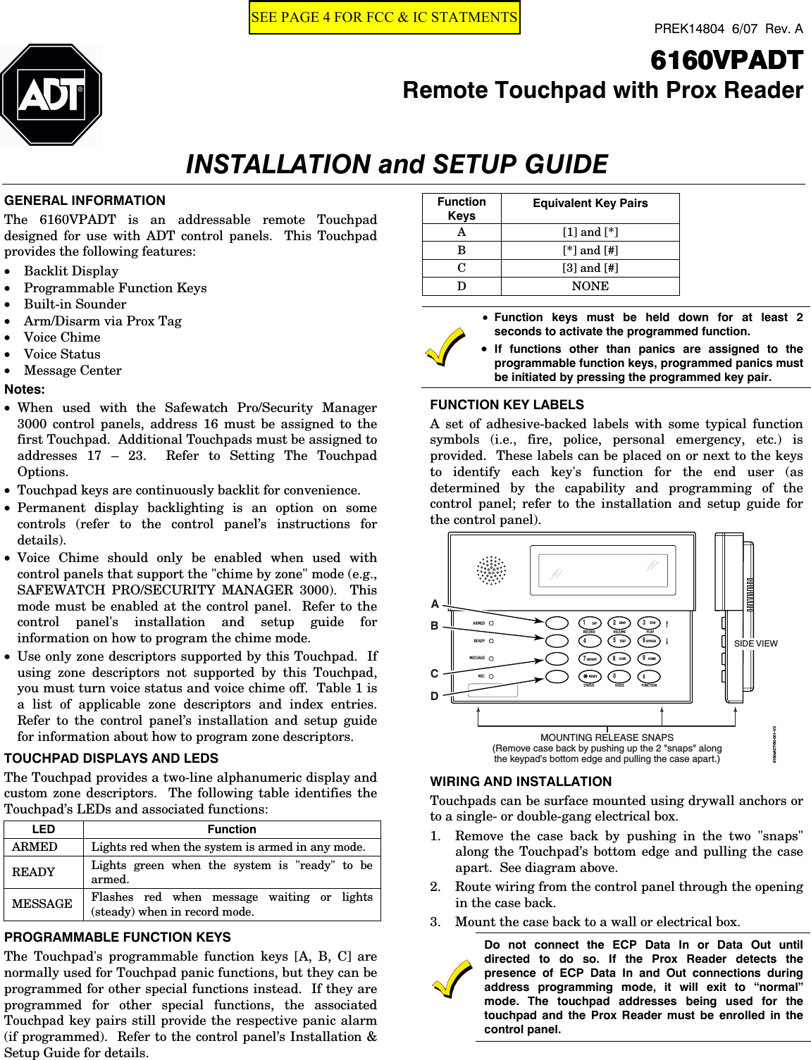  PREK14804  6/07  Rev. A      6160VPADT6160VPADT6160VPADT6160VPADT  Remote Touchpad with Prox ReaderINSTALLATION and SETUP GUIDE   GENERAL INFORMATION The 6160VPADT is an addressable remote Touchpad designed for use with ADT control panels.  This Touchpad provides the following features:   • Backlit Display • Programmable Function Keys • Built-in Sounder • Arm/Disarm via Prox Tag • Voice Chime • Voice Status • Message Center   Notes:  • When used with the Safewatch Pro/Security Manager 3000 control panels, address 16 must be assigned to the first Touchpad.  Additional Touchpads must be assigned to addresses 17 – 23.  Refer to Setting The Touchpad Options.   • Touchpad keys are continuously backlit for convenience. • Permanent display backlighting is an option on some controls (refer to the control panel’s instructions for details). • Voice Chime should only be enabled when used with control panels that support the &quot;chime by zone&quot; mode (e.g., SAFEWATCH PRO/SECURITY MANAGER 3000).  This mode must be enabled at the control panel.  Refer to the control panel&apos;s installation and setup guide for information on how to program the chime mode.   • Use only zone descriptors supported by this Touchpad.  If using zone descriptors not supported by this Touchpad, you must turn voice status and voice chime off.  Table 1 is a list of applicable zone descriptors and index entries.  Refer to the control panel’s installation and setup guide for information about how to program zone descriptors.   TOUCHPAD DISPLAYS AND LEDS The Touchpad provides a two-line alphanumeric display and custom zone descriptors.  The following table identifies the Touchpad’s LEDs and associated functions:  LED Function ARMED  Lights red when the system is armed in any mode. READY  Lights green when the system is &quot;ready&quot; to be armed. MESSAGE  Flashes red when message waiting or lights (steady) when in record mode. PROGRAMMABLE FUNCTION KEYS The Touchpad&apos;s programmable function keys [A, B, C] are normally used for Touchpad panic functions, but they can be programmed for other special functions instead.  If they are programmed for other special functions, the associated Touchpad key pairs still provide the respective panic alarm (if programmed).  Refer to the control panel’s Installation &amp; Setup Guide for details.  Function Keys Equivalent Key Pairs A [1] and [*] B [*] and [#] C [3] and [#] D NONE   • Function keys must be held down for at least 2 seconds to activate the programmed function.  • If functions other than panics are assigned to the programmable function keys, programmed panics must be initiated by pressing the programmed key pair. FUNCTION KEY LABELS A set of adhesive-backed labels with some typical function symbols (i.e., fire, police, personal emergency, etc.) is provided.  These labels can be placed on or next to the keys to identify each key&apos;s function for the end user (as determined by the capability and programming of the control panel; refer to the installation and setup guide for the control panel). 6160vADT-50-001-V0MOUNTING RELEASE SNAPS(Remove case back by pushing up the 2 &quot;snaps&quot; alongthe keypad&apos;s bottom edge and pulling the case apart.)SIDE VIEW1234567890#STAYBYPASSCHIMEINSTANTAWAYCODETESTOFFREADYARMEDREADYMICMESSAGERECORD VOLUME PLAYSTAT US FUNCTIONVOICEABCD WIRING AND INSTALLATION Touchpads can be surface mounted using drywall anchors or to a single- or double-gang electrical box.  1. Remove the case back by pushing in the two &quot;snaps&quot; along the Touchpad’s bottom edge and pulling the case apart.  See diagram above. 2. Route wiring from the control panel through the opening in the case back. 3. Mount the case back to a wall or electrical box.   Do not connect the ECP Data In or Data Out until directed to do so. If the Prox Reader detects the presence of ECP Data In and Out connections during address programming mode, it will exit to “normal” mode. The touchpad addresses being used for the touchpad and the Prox Reader must be enrolled in the control panel. SEE PAGE 4 FOR FCC &amp; IC STATMENTS