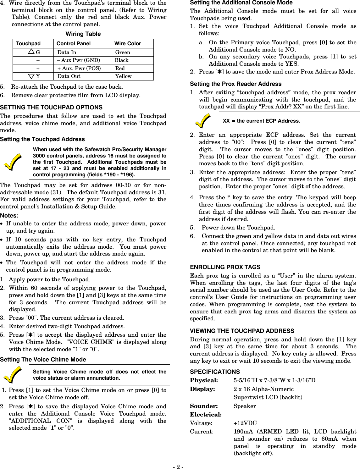 - 2 - 4.  Wire directly from the Touchpad’s terminal block to the terminal block on the control panel. (Refer to Wiring Table). Connect only the red and black Aux. Power connections at the control panel. Wiring Table Touchpad  Control Panel  Wire Color G Data In  Green – – Aux Pwr (GND)  Black +  + Aux. Pwr (POS)  Red Y Data Out  Yellow 5.  Re-attach the Touchpad to the case back. 6.  Remove clear protective film from LCD display. SETTING THE TOUCHPAD OPTIONS The procedures that follow are used to set the Touchpad address, voice chime mode, and additional voice Touchpad mode. Setting the Touchpad Address   When used with the Safewatch Pro/Security Manager 3000 control panels, address 16 must be assigned to the first Touchpad.  Additional Touchpads must be set at 17 - 23 and must be enabled additionally in control programming (fields *190 - *196).   The Touchpad may be set for address 00-30 or for non-addressable mode (31).  The default Touchpad address is 31.  For valid address settings for your Touchpad, refer to the control panel&apos;s Installation &amp; Setup Guide. Notes: • If unable to enter the address mode, power down, power up, and try again. • If 10 seconds pass with no key entry, the Touchpad automatically exits the address mode.  You must power down, power up, and start the address mode again. • The Touchpad will not enter the address mode if the control panel is in programming mode. 1. Apply power to the Touchpad. 2. Within 60 seconds of applying power to the Touchpad, press and hold down the [1] and [3] keys at the same time for 3 seconds.  The current Touchpad address will be displayed.   3. Press &quot;00&quot;. The current address is cleared. 4. Enter desired two-digit Touchpad address. 5. Press [✱] to accept the displayed address and enter the Voice Chime Mode.  &quot;VOICE CHIME&quot; is displayed along with the selected mode &quot;1&quot; or &quot;0&quot;. Setting The Voice Chime Mode  Setting Voice Chime mode off does not effect the voice status or alarm annunciation.  1. Press [1] to set the Voice Chime mode on or press [0] to set the Voice Chime mode off. 2. Press [✱] to save the displayed Voice Chime mode and enter the Additional Console Voice Touchpad mode.  &quot;ADDITIONAL CON&quot; is displayed along with the selected mode &quot;1&quot; or &quot;0&quot;.  Setting the Additional Console Mode   The Additional Console mode must be set for all voice Touchpads being used. 1. Set the voice Touchpad Additional Console mode as follows: a. On the Primary voice Touchpad, press [0] to set the Additional Console mode to NO. b. On any secondary voice Touchpads, press [1] to set Additional Console mode to YES. 2. Press [✱] to save the mode and enter Prox Address Mode. Setting the Prox Reader Address 1. After exiting “touchpad address” mode, the prox reader will begin communicating with the touchpad, and the touchpad will display “Prox Addr? XX” on the first line.   XX = the current ECP Address. 2. Enter an appropriate ECP address. Set the current address to &quot;00&quot;:  Press [0] to clear the current &quot;tens&quot; digit.  The cursor moves to the &quot;ones&quot; digit position.  Press [0] to clear the current &quot;ones&quot; digit.  The cursor moves back to the &quot;tens&quot; digit position.  3.  Enter the appropriate address:  Enter the proper &quot;tens&quot; digit of the address.  The cursor moves to the &quot;ones&quot; digit position.  Enter the proper &quot;ones&quot; digit of the address.   4.  Press the * key to save the entry. The keypad will beep three times confirming the address is accepted, and the first digit of the address will flash. You can re-enter the address if desired.  5.  Power down the Touchpad. 6.  Connect the green and yellow data in and data out wires at the control panel. Once connected, any touchpad not enabled in the control at that point will be blank.  ENROLLING PROX TAGS Each prox tag is enrolled as a “User” in the alarm system. When enrolling the tags, the last four digits of the tag’s serial number should be used as the User Code. Refer to the control’s User Guide for instructions on programming user codes. When programming is complete, test the system to ensure that each prox tag arms and disarms the system as specified. VIEWING THE TOUCHPAD ADDRESS During normal operation, press and hold down the [1] key and [3] key at the same time for about 3 seconds.  The current address is displayed.  No key entry is allowed.  Press any key to exit or wait 10 seconds to exit the viewing mode. SPECIFICATIONS Physical:  5-5/16&quot;H x 7-3/8&quot;W x 1-3/16&quot;D Display:  2 x 16 Alpha-Numeric   Supertwist LCD (backlit) Sounder:  Speaker Electrical: Voltage:  +12VDC Current:    190mA (ARMED LED lit, LCD backlight and sounder on) reduces to 60mA when panel is operating in standby mode (backlight off). 