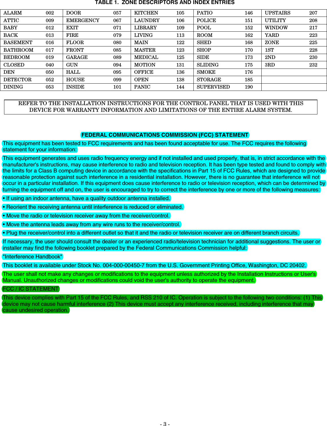 - 3 -  TABLE 1.  ZONE DESCRIPTORS AND INDEX ENTRIES ALARM 002 DOOR  057 KITCHEN 105 PATIO  146 UPSTAIRS  207 ATTIC 009 EMERGENCY 067 LAUNDRY 106 POLICE  151 UTILITY  208 BABY 012 EXIT  071 LIBRARY 109 POOL  152 WINDOW  217 BACK 013 FIRE  079 LIVING 113 ROOM  162 YARD   223 BASEMENT  016  FLOOR  080  MAIN  122  SHED   168  ZONE   225 BATHROOM 017 FRONT  085 MASTER  123 SHOP   170 1ST   228 BEDROOM  019  GARAGE  089  MEDICAL  125  SIDE   173  2ND   230 CLOSED  040  GUN  094  MOTION  131  SLIDING   175  3RD   232 DEN 050 HALL  095 OFFICE 136 SMOKE  176    DETECTOR 052 HOUSE  099 OPEN  138 STORAGE   185    DINING 053 INSIDE  101 PANIC  144 SUPERVISED  190     REFER TO THE INSTALLATION INSTRUCTIONS FOR THE CONTROL PANEL THAT IS USED WITH THIS DEVICE FOR WARRANTY INFORMATION AND LIMITATIONS OF THE ENTIRE ALARM SYSTEM.    FEDERAL COMMUNICATIONS COMMISSION (FCC) STATEMENT This equipment has been tested to FCC requirements and has been found acceptable for use. The FCC requires the following statement for your information: This equipment generates and uses radio frequency energy and if not installed and used properly, that is, in strict accordance with the manufacturer&apos;s instructions, may cause interference to radio and television reception. It has been type tested and found to comply with the limits for a Class B computing device in accordance with the specifications in Part 15 of FCC Rules, which are designed to provide reasonable protection against such interference in a residential installation. However, there is no guarantee that interference will not occur in a particular installation. If this equipment does cause interference to radio or television reception, which can be determined by turning the equipment off and on, the user is encouraged to try to correct the interference by one or more of the following measures: • If using an indoor antenna, have a quality outdoor antenna installed. • Reorient the receiving antenna until interference is reduced or eliminated. • Move the radio or television receiver away from the receiver/control. • Move the antenna leads away from any wire runs to the receiver/control. • Plug the receiver/control into a different outlet so that it and the radio or television receiver are on different branch circuits. If necessary, the user should consult the dealer or an experienced radio/television technician for additional suggestions. The user or installer may find the following booklet prepared by the Federal Communications Commission helpful:  &quot;Interference Handbook&quot; This booklet is available under Stock No. 004-000-00450-7 from the U.S. Government Printing Office, Washington, DC 20402. The user shall not make any changes or modifications to the equipment unless authorized by the Installation Instructions or User&apos;s Manual. Unauthorized changes or modifications could void the user&apos;s authority to operate the equipment. FCC / IC STATEMENT This device complies with Part 15 of the FCC Rules, and RSS 210 of IC. Operation is subject to the following two conditions: (1) This device may not cause harmful interference (2) This device must accept any interference received, including interference that may cause undesired operation.  