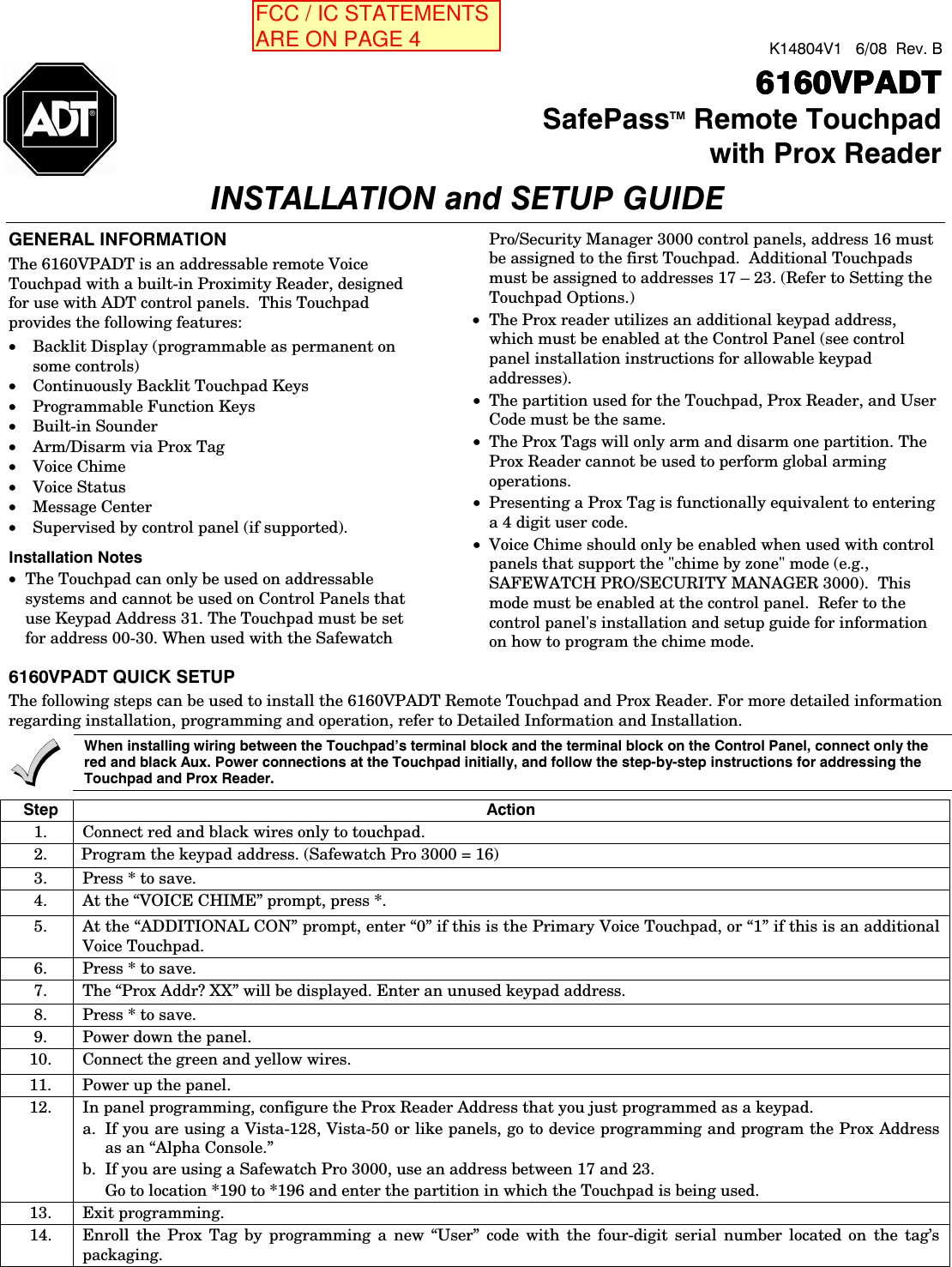  K14804V1   6/08  Rev. B      6160VPADT6160VPADT6160VPADT6160VPADT  SafePassTM Remote Touchpadwith Prox ReaderINSTALLATION and SETUP GUIDE   GENERAL INFORMATION The 6160VPADT is an addressable remote Voice Touchpad with a built-in Proximity Reader, designed for use with ADT control panels.  This Touchpad provides the following features:   • Backlit Display (programmable as permanent on some controls) • Continuously Backlit Touchpad Keys • Programmable Function Keys • Built-in Sounder • Arm/Disarm via Prox Tag • Voice Chime • Voice Status • Message Center • Supervised by control panel (if supported). Installation Notes • The Touchpad can only be used on addressable systems and cannot be used on Control Panels that use Keypad Address 31. The Touchpad must be set for address 00-30. When used with the Safewatch Pro/Security Manager 3000 control panels, address 16 must be assigned to the first Touchpad.  Additional Touchpads must be assigned to addresses 17 – 23. (Refer to Setting the Touchpad Options.) • The Prox reader utilizes an additional keypad address, which must be enabled at the Control Panel (see control panel installation instructions for allowable keypad addresses). • The partition used for the Touchpad, Prox Reader, and User Code must be the same. • The Prox Tags will only arm and disarm one partition. The Prox Reader cannot be used to perform global arming operations. • Presenting a Prox Tag is functionally equivalent to entering a 4 digit user code. • Voice Chime should only be enabled when used with control panels that support the &quot;chime by zone&quot; mode (e.g., SAFEWATCH PRO/SECURITY MANAGER 3000).  This mode must be enabled at the control panel.  Refer to the control panel&apos;s installation and setup guide for information on how to program the chime mode.   6160VPADT QUICK SETUP The following steps can be used to install the 6160VPADT Remote Touchpad and Prox Reader. For more detailed information regarding installation, programming and operation, refer to Detailed Information and Installation.  When installing wiring between the Touchpad’s terminal block and the terminal block on the Control Panel, connect only the red and black Aux. Power connections at the Touchpad initially, and follow the step-by-step instructions for addressing the Touchpad and Prox Reader.  Step Action 1.  Connect red and black wires only to touchpad. 2.  Program the keypad address. (Safewatch Pro 3000 = 16) 3.  Press * to save. 4.  At the “VOICE CHIME” prompt, press *. 5.  At the “ADDITIONAL CON” prompt, enter “0” if this is the Primary Voice Touchpad, or “1” if this is an additional Voice Touchpad. 6.  Press * to save.  7.  The “Prox Addr? XX” will be displayed. Enter an unused keypad address. 8.  Press * to save. 9.  Power down the panel. 10.  Connect the green and yellow wires. 11.  Power up the panel. 12.  In panel programming, configure the Prox Reader Address that you just programmed as a keypad. a.  If you are using a Vista-128, Vista-50 or like panels, go to device programming and program the Prox Address as an “Alpha Console.” b.  If you are using a Safewatch Pro 3000, use an address between 17 and 23.   Go to location *190 to *196 and enter the partition in which the Touchpad is being used. 13. Exit programming. 14.  Enroll the Prox Tag by programming a new “User” code with the four-digit serial number located on the tag’s packaging.  FCC / IC STATEMENTS  ARE ON PAGE 4