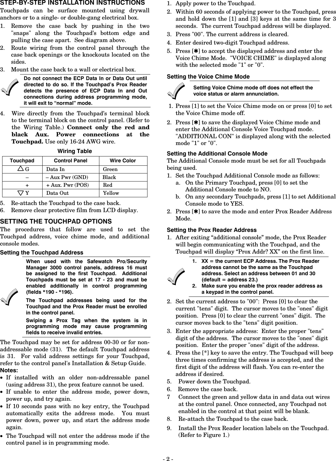 - 2 - STEP-BY-STEP INSTALLATION INSTRUCTIONS Touchpads can be surface mounted using drywall anchors or to a single- or double-gang electrical box.  1. Remove the case back by pushing in the two &quot;snaps&quot; along the Touchpad’s bottom edge and pulling the case apart.  See diagram above. 2. Route wiring from the control panel through the case back openings or the knockouts located on the sides. 3. Mount the case back to a wall or electrical box.   Do not connect the ECP Data In or Data Out until directed to do so. If the Touchpad’s Prox Reader detects the presence of ECP Data In and Out connections during address programming mode, it will exit to “normal” mode.  4.  Wire directly from the Touchpad’s terminal block to the terminal block on the control panel. (Refer to the Wiring Table.) Connect only the red and black Aux. Power connections at the Touchpad. Use only 16-24 AWG wire. Wiring Table Touchpad  Control Panel  Wire Color G Data In  Green –  – Aux Pwr (GND)  Black +  + Aux. Pwr (POS)  Red Y Data Out  Yellow 5.  Re-attach the Touchpad to the case back. 6.  Remove clear protective film from LCD display. SETTING THE TOUCHPAD OPTIONS The procedures that follow are used to set the Touchpad address, voice chime mode, and additional console modes. Setting the Touchpad Address   When used with the Safewatch Pro/Security Manager 3000 control panels, address 16 must be assigned to the first Touchpad.  Additional Touchpads must be set at 17 - 23 and must be enabled additionally in control programming (fields *190 - *196).   The Touchpad addresses being used for the Touchpad and the Prox Reader must be enrolled in the control panel. Swiping a Prox Tag when the system is in programming mode may cause programming fields to receive invalid entries. The Touchpad may be set for address 00-30 or for non-addressable mode (31).  The default Touchpad address is 31.  For valid address settings for your Touchpad, refer to the control panel&apos;s Installation &amp; Setup Guide.  Notes: • If installed with an older non-addressable panel (using address 31), the prox feature cannot be used. • If unable to enter the address mode, power down, power up, and try again. • If 10 seconds pass with no key entry, the Touchpad automatically exits the address mode.  You must power down, power up, and start the address mode again. • The Touchpad will not enter the address mode if the control panel is in programming mode. 1. Apply power to the Touchpad. 2. Within 60 seconds of applying power to the Touchpad, press and hold down the [1] and [3] keys at the same time for 3 seconds.  The current Touchpad address will be displayed.   3. Press &quot;00&quot;. The current address is cleared. 4. Enter desired two-digit Touchpad address. 5. Press [✱] to accept the displayed address and enter the Voice Chime Mode.  &quot;VOICE CHIME&quot; is displayed along with the selected mode &quot;1&quot; or &quot;0&quot;. Setting the Voice Chime Mode  Setting Voice Chime mode off does not effect the voice status or alarm annunciation.  1.  Press [1] to set the Voice Chime mode on or press [0] to set the Voice Chime mode off. 2. Press [✱] to save the displayed Voice Chime mode and enter the Additional Console Voice Touchpad mode.  &quot;ADDITIONAL CON&quot; is displayed along with the selected mode &quot;1&quot; or &quot;0&quot;. Setting the Additional Console Mode   The Additional Console mode must be set for all Touchpads being used. 1.  Set the Touchpad Additional Console mode as follows: a. On the Primary Touchpad, press [0] to set the Additional Console mode to NO. b. On any secondary Touchpads, press [1] to set Additional Console mode to YES. 2. Press [✱] to save the mode and enter Prox Reader Address Mode. Setting the Prox Reader Address 1.  After exiting “additional console” mode, the Prox Reader will begin communicating with the Touchpad, and the Touchpad will display “Prox Addr? XX” on the first line.   1.  XX = the current ECP Address. The Prox Reader address cannot be the same as the Touchpad  address. Select an address between 01 and 30 (default = address 23.) 2.  Make sure you enable the prox reader address as a keypad in the control panel. 2.  Set the current address to &quot;00&quot;:  Press [0] to clear the current &quot;tens&quot; digit.  The cursor moves to the &quot;ones&quot; digit position.  Press [0] to clear the current &quot;ones&quot; digit.  The cursor moves back to the &quot;tens&quot; digit position.  3.   Enter the appropriate address:  Enter the proper &quot;tens&quot; digit of the address.  The cursor moves to the &quot;ones&quot; digit position.  Enter the proper &quot;ones&quot; digit of the address.   4.  Press the [*] key to save the entry. The Touchpad will beep three times confirming the address is accepted, and the first digit of the address will flash. You can re-enter the address if desired.  5.  Power down the Touchpad. 6.  Remove the case back. 7  Connect the green and yellow data in and data out wires at the control panel. Once connected, any Touchpad not enabled in the control at that point will be blank. 8.  Re-attach the Touchpad to the case back. 9.  Install the Prox Reader location labels on the Touchpad. (Refer to Figure 1.) 