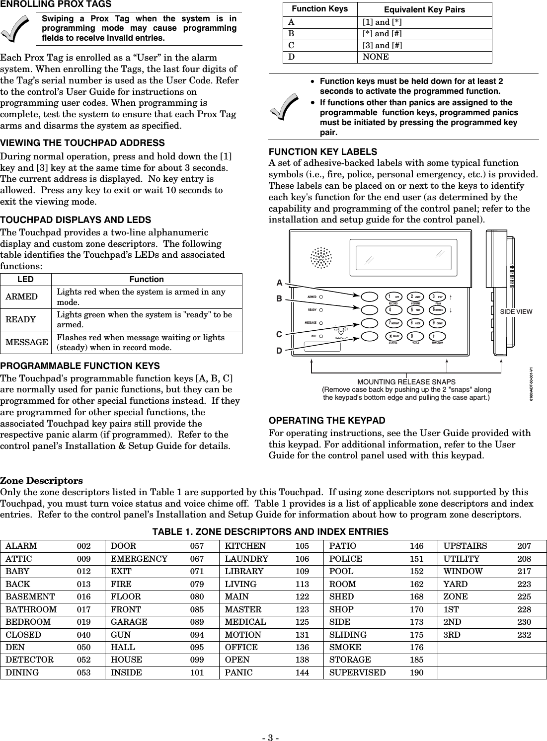 - 3 - ENROLLING PROX TAGS  Swiping a Prox Tag when the system is in programming mode may cause programming fields to receive invalid entries. Each Prox Tag is enrolled as a “User” in the alarm system. When enrolling the Tags, the last four digits of the Tag’s serial number is used as the User Code. Refer to the control’s User Guide for instructions on programming user codes. When programming is complete, test the system to ensure that each Prox Tag arms and disarms the system as specified. VIEWING THE TOUCHPAD ADDRESS During normal operation, press and hold down the [1] key and [3] key at the same time for about 3 seconds.  The current address is displayed.  No key entry is allowed.  Press any key to exit or wait 10 seconds to exit the viewing mode. TOUCHPAD DISPLAYS AND LEDS The Touchpad provides a two-line alphanumeric display and custom zone descriptors.  The following table identifies the Touchpad’s LEDs and associated functions:  LED Function ARMED  Lights red when the system is armed in any mode. READY  Lights green when the system is &quot;ready&quot; to be armed. MESSAGE  Flashes red when message waiting or lights (steady) when in record mode. PROGRAMMABLE FUNCTION KEYS The Touchpad&apos;s programmable function keys [A, B, C] are normally used for panic functions, but they can be programmed for other special functions instead.  If they are programmed for other special functions, the associated Touchpad key pairs still provide the respective panic alarm (if programmed).  Refer to the control panel’s Installation &amp; Setup Guide for details.    Function Keys Equivalent Key Pairs A [1] and [*] B [*] and [#] C [3] and [#] D NONE   • Function keys must be held down for at least 2 seconds to activate the programmed function.  • If functions other than panics are assigned to the programmable  function keys, programmed panics must be initiated by pressing the programmed key pair. FUNCTION KEY LABELS A set of adhesive-backed labels with some typical function symbols (i.e., fire, police, personal emergency, etc.) is provided.  These labels can be placed on or next to the keys to identify each key&apos;s function for the end user (as determined by the capability and programming of the control panel; refer to the installation and setup guide for the control panel). 6160vADT-50-001-V1MOUNTING RELEASE SNAPS(Remove case back by pushing up the 2 &quot;snaps&quot; alongthe keypad&apos;s bottom edge and pulling the case apart.)SIDE VIEW1234567890#STAYBYPASSCHIMEINSTANTAWAYCODETESTOFFREADYARMEDREADYMICMESSAGERECORD VOLUME PLAYSTATUS FUNCTIONVOICEABCD OPERATING THE KEYPAD For operating instructions, see the User Guide provided with this keypad. For additional information, refer to the User Guide for the control panel used with this keypad. Zone Descriptors Only the zone descriptors listed in Table 1 are supported by this Touchpad.  If using zone descriptors not supported by this Touchpad, you must turn voice status and voice chime off.  Table 1 provides is a list of applicable zone descriptors and index entries.  Refer to the control panel’s Installation and Setup Guide for information about how to program zone descriptors.  TABLE 1. ZONE DESCRIPTORS AND INDEX ENTRIES ALARM 002 DOOR  057 KITCHEN 105 PATIO  146 UPSTAIRS  207 ATTIC 009 EMERGENCY 067 LAUNDRY 106 POLICE  151 UTILITY  208 BABY 012 EXIT  071 LIBRARY 109 POOL  152 WINDOW  217 BACK 013 FIRE  079 LIVING 113 ROOM  162 YARD  223 BASEMENT  016  FLOOR  080  MAIN  122  SHED   168  ZONE   225 BATHROOM 017 FRONT  085 MASTER  123 SHOP   170 1ST   228 BEDROOM  019  GARAGE  089  MEDICAL  125  SIDE   173  2ND   230 CLOSED  040  GUN  094  MOTION  131  SLIDING   175  3RD   232 DEN 050 HALL  095 OFFICE 136 SMOKE  176    DETECTOR 052 HOUSE  099 OPEN  138 STORAGE   185    DINING 053 INSIDE  101 PANIC  144 SUPERVISED  190    