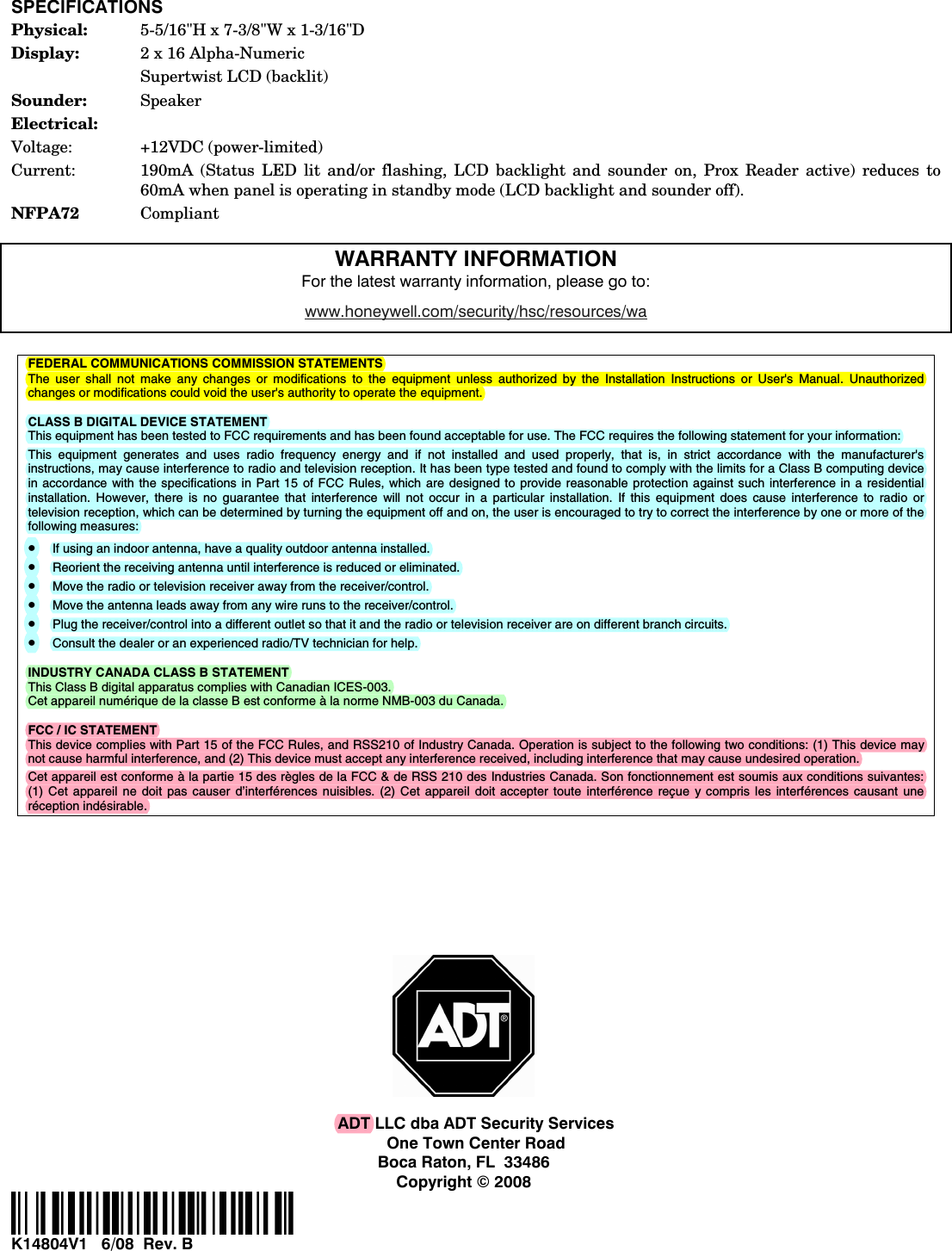  SPECIFICATIONS Physical:  5-5/16&quot;H x 7-3/8&quot;W x 1-3/16&quot;D Display:  2 x 16 Alpha-Numeric   Supertwist LCD (backlit) Sounder:  Speaker Electrical: Voltage: +12VDC (power-limited) Current:  190mA (Status LED lit and/or flashing, LCD backlight and sounder on, Prox Reader active) reduces to 60mA when panel is operating in standby mode (LCD backlight and sounder off). NFPA72  Compliant  WARRANTY INFORMATION For the latest warranty information, please go to: www.honeywell.com/security/hsc/resources/wa   FEDERAL COMMUNICATIONS COMMISSION STATEMENTS The user shall not make any changes or modifications to the equipment unless authorized by the Installation Instructions or User&apos;s Manual. Unauthorized changes or modifications could void the user&apos;s authority to operate the equipment.  CLASS B DIGITAL DEVICE STATEMENT This equipment has been tested to FCC requirements and has been found acceptable for use. The FCC requires the following statement for your information: This equipment generates and uses radio frequency energy and if not installed and used properly, that is, in strict accordance with the manufacturer&apos;s instructions, may cause interference to radio and television reception. It has been type tested and found to comply with the limits for a Class B computing device in accordance with the specifications in Part 15 of FCC Rules, which are designed to provide reasonable protection against such interference in a residential installation. However, there is no guarantee that interference will not occur in a particular installation. If this equipment does cause interference to radio or television reception, which can be determined by turning the equipment off and on, the user is encouraged to try to correct the interference by one or more of the following measures: • If using an indoor antenna, have a quality outdoor antenna installed. • Reorient the receiving antenna until interference is reduced or eliminated. • Move the radio or television receiver away from the receiver/control. • Move the antenna leads away from any wire runs to the receiver/control. • Plug the receiver/control into a different outlet so that it and the radio or television receiver are on different branch circuits. • Consult the dealer or an experienced radio/TV technician for help.  INDUSTRY CANADA CLASS B STATEMENT This Class B digital apparatus complies with Canadian ICES-003. Cet appareil numérique de la classe B est conforme à la norme NMB-003 du Canada.  FCC / IC STATEMENT This device complies with Part 15 of the FCC Rules, and RSS210 of Industry Canada. Operation is subject to the following two conditions: (1) This device may not cause harmful interference, and (2) This device must accept any interference received, including interference that may cause undesired operation. Cet appareil est conforme à la partie 15 des règles de la FCC &amp; de RSS 210 des Industries Canada. Son fonctionnement est soumis aux conditions suivantes: (1) Cet appareil ne doit pas causer d’interférences nuisibles. (2) Cet appareil doit accepter toute interférence reçue y compris les interférences causant une réception indésirable.                   ADT LLC dba ADT Security Services One Town Center Road Boca Raton, FL  33486 Copyright © 2008 ÊK14804V15Š K14804V1   6/08  Rev. B 