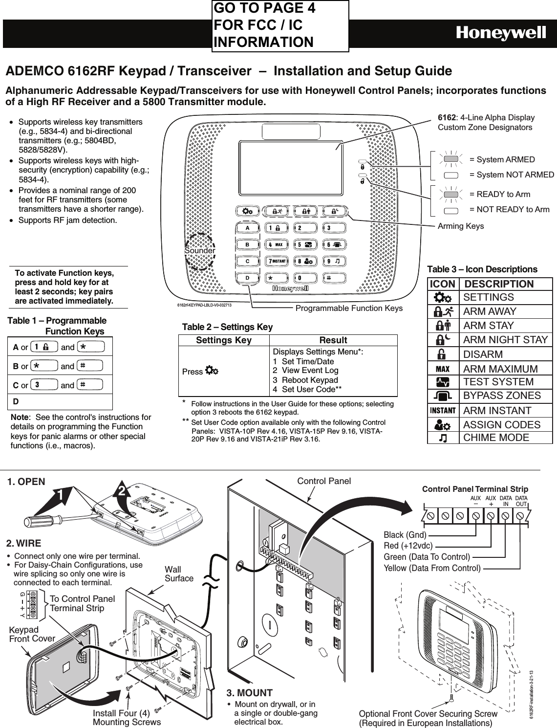    ADEMCO 6162RF Keypad / Transceiver  –  Installation and Setup GuideAlphanumeric Addressable Keypad/Transceivers for use with Honeywell Control Panels; incorporates functions of a High RF Receiver and a 5800 Transmitter module.                              = READY to Arm= NOT READY to Arm= System ARMED= System NOT ARMEDArming Keys6162: 4-Line Alpha DisplayCustom Zone Designators6162rf-KEYPAD-LBLD-V0-032713Programmable Function KeysSounder        WallSurfaceControl Panel Terminal StripAU X DATAINDATAOUTAUX21YGTo Control PanelTerminal StripOptional Front Cover Securing Screw(Required in European Installations)Install Four (4)Mounting ScrewsControl Panel1. OPENKeypadFront Cover 2. WIRE 3. MOUNT•  Connect only one wire per terminal.  •  For Daisy-Chain Configurations, use    wire splicing so only one wire is     connected to each terminal.•  Mount on drywall, or in    a single or double-gang    electrical box.6162RF-installation-3-21-13Black (Gnd)Red (+12vdc) Green (Data To Control)Yellow (Data From Control)To activate Function keys, press and hold key for at least 2 seconds; key pairs are activated immediately.  Table 1 – Programmable                   Function Keys A or   and   B or   and   C or   and   D    Note:  See the control&apos;s instructions for details on programming the Function keys for panic alarms or other special functions (i.e., macros). • Supports wireless key transmitters (e.g., 5834-4) and bi-directional transmitters (e.g.; 5804BD, 5828/5828V). • Supports wireless keys with high-security (encryption) capability (e.g.; 5834-4). • Provides a nominal range of 200 feet for RF transmitters (some transmitters have a shorter range). • Supports RF jam detection.  Table 3 – Icon DescriptionsICON DESCRIPTIONTEST SYSTEMBYPASS ZONESASSIGN CODESCHIME MODEARM MAXIMUMARM INSTANTARM AWAYARM NIGHT STAYDISARMARM STAYSETTINGS Table 2 – Settings KeySettings KeyResultPress   Displays Settings Menu*: 1  Set Time/Date 2  View Event Log  3  Reboot Keypad 4  Set User Code**  *  Follow instructions in the User Guide for these options; selecting option 3 reboots the 6162 keypad. ** Set User Code option available only with the following Control Panels:  VISTA-10P Rev 4.16, VISTA-15P Rev 9.16, VISTA-20P Rev 9.16 and VISTA-21iP Rev 3.16. GO TO PAGE 4 FOR FCC / IC INFORMATION