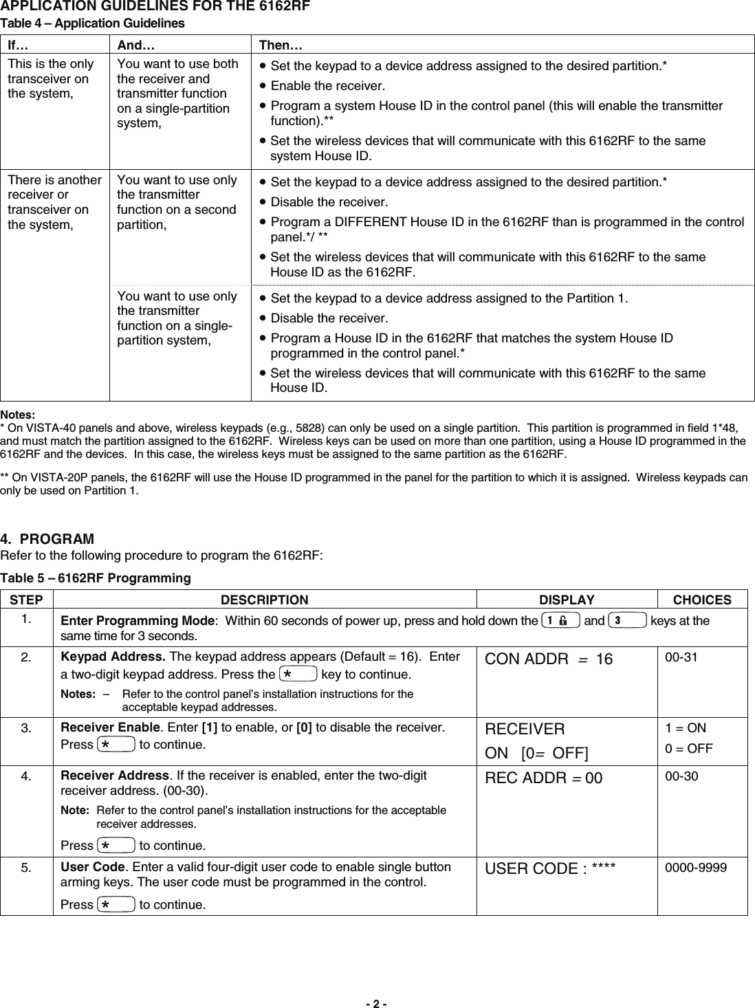 - 2 -  APPLICATION GUIDELINES FOR THE 6162RF Table 4 – Application Guidelines If… And…  Then… This is the only transceiver on the system, You want to use both the receiver and transmitter function on a single-partition system, • Set the keypad to a device address assigned to the desired partition.* • Enable the receiver. • Program a system House ID in the control panel (this will enable the transmitter function).** • Set the wireless devices that will communicate with this 6162RF to the same system House ID. There is another receiver or transceiver on the system,  You want to use only the transmitter function on a second partition, • Set the keypad to a device address assigned to the desired partition.* • Disable the receiver. • Program a DIFFERENT House ID in the 6162RF than is programmed in the control panel.*/ ** • Set the wireless devices that will communicate with this 6162RF to the same House ID as the 6162RF. You want to use only the transmitter function on a single-partition system, • Set the keypad to a device address assigned to the Partition 1. • Disable the receiver. • Program a House ID in the 6162RF that matches the system House ID programmed in the control panel.*  • Set the wireless devices that will communicate with this 6162RF to the same House ID.  Notes: * On VISTA-40 panels and above, wireless keypads (e.g., 5828) can only be used on a single partition.  This partition is programmed in field 1*48, and must match the partition assigned to the 6162RF.  Wireless keys can be used on more than one partition, using a House ID programmed in the 6162RF and the devices.  In this case, the wireless keys must be assigned to the same partition as the 6162RF.  ** On VISTA-20P panels, the 6162RF will use the House ID programmed in the panel for the partition to which it is assigned.  Wireless keypads can only be used on Partition 1.  4.  PROGRAM  Refer to the following procedure to program the 6162RF: Table 5 – 6162RF Programming  STEP DESCRIPTION  DISPLAY CHOICES 1.  Enter Programming Mode:  Within 60 seconds of power up, press and hold down the   and   keys at the same time for 3 seconds.   2.  Keypad Address. The keypad address appears (Default = 16).  Enter a two-digit keypad address. Press the   key to continue. Notes:  –  Refer to the control panel’s installation instructions for the acceptable keypad addresses. CON ADDR  =  16  00-31 3.  Receiver Enable. Enter [1] to enable, or [0] to disable the receiver. Press   to continue. RECEIVER ON   [0=  OFF] 1 = ON 0 = OFF 4.  Receiver Address. If the receiver is enabled, enter the two-digit receiver address. (00-30). Note:  Refer to the control panel’s installation instructions for the acceptable receiver addresses. Press   to continue. REC ADDR = 00  00-30 5.  User Code. Enter a valid four-digit user code to enable single button arming keys. The user code must be programmed in the control. Press   to continue. USER CODE : ****  0000-9999       