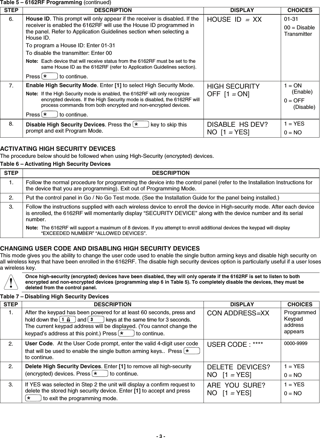  - 3 - Table 5 – 6162RF Programming (continued) STEP DESCRIPTION DISPLAY CHOICES6.  House ID. This prompt will only appear if the receiver is disabled. If the receiver is enabled the 6162RF will use the House ID programmed in the panel. Refer to Application Guidelines section when selecting a House ID. To program a House ID: Enter 01-31 To disable the transmitter: Enter 00 Note:  Each device that will receive status from the 6162RF must be set to the same House ID as the 6162RF (refer to Application Guidelines section). Press   to continue. HOUSE  ID  =  XX  01-31 00 = Disable Transmitter 7.  Enable High Security Mode. Enter [1] to select High Security Mode. Note:  If the High Security mode is enabled, the 6162RF will only recognize encrypted devices. If the High Security mode is disabled, the 6162RF will process commands from both encrypted and non-encrypted devices. Press   to continue. HIGH SECURITY OFF  [1 = ON] 1 = ON      (Enable) 0 = OFF        (Disable) 8.  Disable High Security Devices. Press the   key to skip this prompt and exit Program Mode. DISABLE  HS DEV? NO  [1 = YES] 1 = YES 0 = NO  ACTIVATING HIGH SECURITY DEVICES The procedure below should be followed when using High-Security (encrypted) devices. Table 6 – Activating High Security Devices STEP DESCRIPTION 1. Follow the normal procedure for programming the device into the control panel (refer to the Installation Instructions for the device that you are programming). Exit out of Programming Mode. 2. Put the control panel in Go / No Go Test mode. (See the Installation Guide for the panel being installed.) 3. Follow the instructions supplied with each wireless device to enroll the device in High-security mode. After each device is enrolled, the 6162RF will momentarily display “SECURITY DEVICE” along with the device number and its serial number. Note:  The 6162RF will support a maximum of 8 devices. If you attempt to enroll additional devices the keypad will display “EXCEEDED NUMBER” “ALLOWED DEVICES”. CHANGING USER CODE AND DISABLING HIGH SECURITY DEVICES This mode gives you the ability to change the user code used to enable the single button arming keys and disable high security on all wireless keys that have been enrolled in the 6162RF. The disable high security devices option is particularly useful if a user loses a wireless key.  Once high-security (encrypted) devices have been disabled, they will only operate if the 6162RF is set to listen to both encrypted and non-encrypted devices (programming step 6 in Table 5). To completely disable the devices, they must be deleted from the control panel. Table 7 – Disabling High Security Devices STEP DESCRIPTION DISPLAY CHOICES1.  After the keypad has been powered for at least 60 seconds, press and hold down the   and   keys at the same time for 3 seconds.  The current keypad address will be displayed. (You cannot change the keypad’s address at this point.) Press   to continue. CON ADDRESS=XX  Programmed Keypad address appears 2.  User Code.  At the User Code prompt, enter the valid 4-digit user code that will be used to enable the single button arming keys..  Press   to continue. USER CODE : ****  0000-9999 2.  Delete High Security Devices. Enter [1] to remove all high-security (encrypted) devices. Press   to continue. DELETE  DEVICES? NO   [1 = YES] 1 = YES 0 = NO 3. If YES was selected in Step 2 the unit will display a confirm request to delete the stored high security device. Enter [1] to accept and press  to exit the programming mode. ARE  YOU  SURE? NO   [1 = YES] 1 = YES 0 = NO  