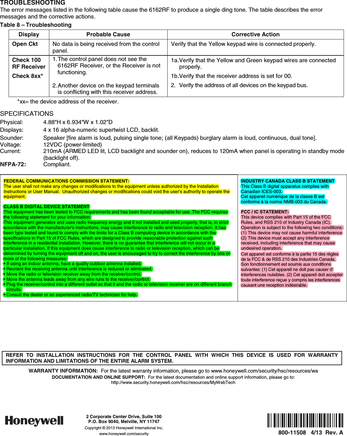   TROUBLESHOOTING The error messages listed in the following table cause the 6162RF to produce a single ding tone. The table describes the error messages and the corrective actions. Table 8 – Troubleshooting Display  Probable Cause  Corrective Action Open Ckt  No data is being received from the control panel. Verify that the Yellow keypad wire is connected properly. Check 100 RF Receiver Check 8xx*  1. The control panel does not see the 6162RF Receiver, or the Receiver is not functioning.  2. Another  device on the keypad terminals is conflicting with this receiver address. 1a. Verify that the Yellow and Green keypad wires are connected properly. 1b. Verify that the receiver address is set for 00. 2.  Verify the address of all devices on the keypad bus. *xx= the device address of the receiver. SPECIFICATIONS Physical:  4.88&quot;H x 6.934&quot;W x 1.02&quot;D Displays:  4 x 16 alpha-numeric supertwist LCD, backlit. Sounder:  Speaker [fire alarm is loud, pulsing single tone; (all Keypads) burglary alarm is loud, continuous, dual tone]. Voltage: 12VDC (power-limited) Current:   210mA (ARMED LED lit, LCD backlight and sounder on), reduces to 120mA when panel is operating in standby mode (backlight off). NFPA-72:  Compliant.  FEDERAL COMMUNICATIONS COMMISSION STATEMENT:  The user shall not make any changes or modifications to the equipment unless authorized by the Installation Instructions or User Manual.  Unauthorized changes or modifications could void the user&apos;s authority to operate the equipment. CLASS B DIGITAL DEVICE STATEMENT This equipment has been tested to FCC requirements and has been found acceptable for use. The FCC requires the following statement for your information: This equipment generates and uses radio frequency energy and if not installed and used properly, that is, in strict accordance with the manufacturer&apos;s instructions, may cause interference to radio and television reception. It has been type tested and found to comply with the limits for a Class B computing device in accordance with the specifications in Part 15 of FCC Rules, which are designed to provide reasonable protection against such interference in a residential installation. However, there is no guarantee that interference will not occur in a particular installation. If this equipment does cause interference to radio or television reception, which can be determined by turning the equipment off and on, the user is encouraged to try to correct the interference by one or more of the following measures: • If using an indoor antenna, have a quality outdoor antenna installed. • Reorient the receiving antenna until interference is reduced or eliminated. • Move the radio or television receiver away from the receiver/control. • Move the antenna leads away from any wire runs to the receiver/control. • Plug the receiver/control into a different outlet so that it and the radio or television receiver are on different branch circuits. • Consult the dealer or an experienced radio/TV technician for help. INDUSTRY CANADA CLASS B STATEMENT This Class B digital apparatus complies with Canadian ICES-003. Cet appareil numérique de la classe B est conforme à la norme NMB-003 du Canada. FCC / IC STATEMENT:  This device complies with Part 15 of the FCC Rules, and RSS 210 of Industry Canada (IC). Operation is subject to the following two conditions: (1) This device may not cause harmful interference (2) This device must accept any interference received, including interference that may cause undesired operation. Cet appareil est conforme à la partie 15 des règles de la FCC &amp; de RSS 210 des Industries Canada. Son fonctionnement est soumis aux conditions suivantes: (1) Cet appareil ne doit pas causer d&apos; interferences nuisibles. (2) Cet appareil doit accepter toute interference reçue y compris les interferences causant une reception indésirable.         REFER TO INSTALLATION INSTRUCTIONS FOR THE CONTROL PANEL WITH WHICH THIS DEVICE IS USED FOR WARRANTY INFORMATION AND LIMITATIONS OF THE ENTIRE ALARM SYSTEM.  WARRANTY INFORMATION:  For the latest warranty information, please go to www.honeywell.com/security/hsc/resources/wa DOCUMENTATION AND ONLINE SUPPORT:  For the latest documentation and online support information, please go to: http://www.security.honeywell.com/hsc/resources/MyWebTech    Ê800-11508+Š800-11508   4/13  Rev. A   2 Corporate Center Drive, Suite 100 P.O. Box 9040, Melville, NY 11747 Copyright © 2013 Honeywell International Inc. www.honeywell.com/security 