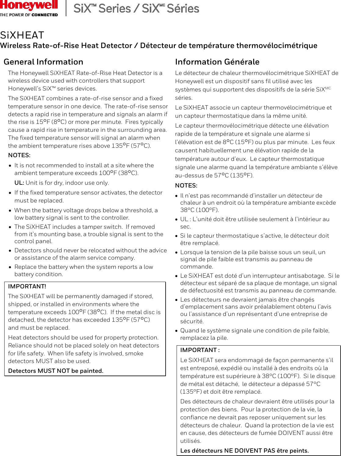   SiXHEAT Wireless Rate-of-Rise Heat Detector / D&eacute;tecteur de temp&eacute;rature thermov&eacute;locim&eacute;trique General Information The Honeywell SiXHEAT Rate-of-Rise Heat Detector is a wireless device used with controllers that support Honeywell&rsquo;s SiX&trade; series devices.   The SiXHEAT combines a rate-of-rise sensor and a fixed temperature sensor in one device.  The rate-of-rise sensor detects a rapid rise in temperature and signals an alarm if the rise is 15F (8C) or more per minute.  Fires typically cause a rapid rise in temperature in the surrounding area.  The fixed temperature sensor will signal an alarm when the ambient temperature rises above 135F (57C). NOTES: &bull; It is not recommended to install at a site where the ambient temperature exceeds 100F (38C). UL: Unit is for dry, indoor use only. &bull; If the fixed temperature sensor activates, the detector must be replaced. &bull; When the battery voltage drops below a threshold, a low battery signal is sent to the controller.  &bull; The SiXHEAT includes a tamper switch.  If removed from it&rsquo;s mounting base, a trouble signal is sent to the control panel. &bull; Detectors should never be relocated without the advice or assistance of the alarm service company. &bull; Replace the battery when the system reports a low battery condition. IMPORTANT! The SiXHEAT will be permanently damaged if stored, shipped, or installed in environments where the temperature exceeds 100F (38C).  If the metal disc is detached, the detector has exceeded 135F (57C) and must be replaced. Heat detectors should be used for property protection.  Reliance should not be placed solely on heat detectors for life safety.  When life safety is involved, smoke detectors MUST also be used. Detectors MUST NOT be painted. Information G&eacute;n&eacute;rale Le d&eacute;tecteur de chaleur thermov&eacute;locim&eacute;trique SiXHEAT de Honeywell est un dispositif sans fil utilis&eacute; avec les syst&egrave;mes qui supportent des dispositifs de la s&eacute;rie SiXMC s&eacute;ries. Le SiXHEAT associe un capteur thermov&eacute;locim&eacute;trique et un capteur thermostatique dans la m&ecirc;me unit&eacute;.  Le capteur thermov&eacute;locim&eacute;trique d&eacute;tecte une &eacute;l&eacute;vation rapide de la temp&eacute;rature et signale une alarme si l&rsquo;&eacute;l&eacute;vation est de 8C (15F) ou plus par minute.  Les feux causent habituellement une &eacute;l&eacute;vation rapide de la temp&eacute;rature autour d&rsquo;eux.  Le capteur thermostatique signale une alarme quand la temp&eacute;rature ambiante s&rsquo;&eacute;l&egrave;ve au-dessus de 57C (135F).  NOTES: &bull; Il n&rsquo;est pas recommand&eacute; d&rsquo;installer un d&eacute;tecteur de chaleur &agrave; un endroit o&ugrave; la temp&eacute;rature ambiante exc&egrave;de 38&deg;C (100&deg;F). &bull; UL : L&rsquo;unit&eacute; doit &ecirc;tre utilis&eacute;e seulement &agrave; l&rsquo;int&eacute;rieur au sec. &bull; Si le capteur thermostatique s&rsquo;active, le d&eacute;tecteur doit &ecirc;tre remplac&eacute;. &bull; Lorsque la tension de la pile baisse sous un seuil, un signal de pile faible est transmis au panneau de commande.  &bull; Le SiXHEAT est dot&eacute; d&rsquo;un interrupteur antisabotage.  Si le d&eacute;tecteur est s&eacute;par&eacute; de sa plaque de montage, un signal de d&eacute;fectuosit&eacute; est transmis au panneau de commande. &bull; Les d&eacute;tecteurs ne devraient jamais &ecirc;tre chang&eacute;s d&rsquo;emplacement sans avoir pr&eacute;alablement obtenu l&rsquo;avis ou l&rsquo;assistance d&rsquo;un repr&eacute;sentant d&rsquo;une entreprise de s&eacute;curit&eacute;. &bull; Quand le syst&egrave;me signale une condition de pile faible, remplacez la pile. IMPORTANT : Le SiXHEAT sera endommag&eacute; de fa&ccedil;on permanente s&rsquo;il est entrepos&eacute;, exp&eacute;di&eacute; ou install&eacute; &agrave; des endroits o&ugrave; la temp&eacute;rature est sup&eacute;rieure &agrave; 38&deg;C (100&deg;F).  Si le disque de m&eacute;tal est d&eacute;tach&eacute;,  le d&eacute;tecteur a d&eacute;pass&eacute; 57&deg;C (135&deg;F) et doit &ecirc;tre remplac&eacute;.  Des d&eacute;tecteurs de chaleur devraient &ecirc;tre utilis&eacute;s pour la protection des biens.  Pour la protection de la vie, la confiance ne devrait pas reposer uniquement sur les d&eacute;tecteurs de chaleur.  Quand la protection de la vie est en cause, des d&eacute;tecteurs de fum&eacute;e DOIVENT aussi &ecirc;tre utilis&eacute;s. Les d&eacute;tecteurs NE DOIVENT PAS &ecirc;tre peints.   