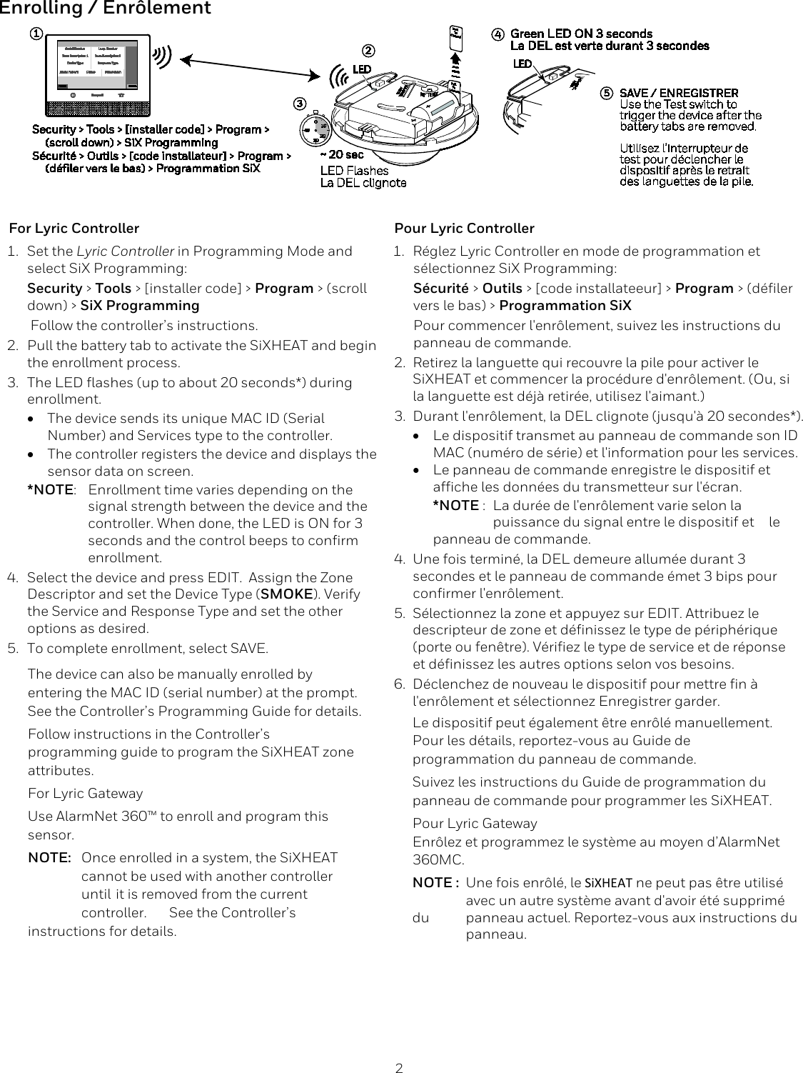  2 Enrolling / Enr&ocirc;lement  For Lyric Controller 1. Set the Lyric Controller in Programming Mode and select SiX Programming: Security > Tools > [installer code] > Program > (scroll down) > SiX Programming  Follow the controller&rsquo;s instructions. 2. Pull the battery tab to activate the SiXHEAT and begin the enrollment process. 3. The LED flashes (up to about 20 seconds*) during enrollment. &bull; The device sends its unique MAC ID (Serial Number) and Services type to the controller.   &bull; The controller registers the device and displays the sensor data on screen.  *NOTE:  Enrollment time varies depending on the  signal strength between the device and the  controller. When done, the LED is ON for 3  seconds and the control beeps to confirm  enrollment. 4. Select the device and press EDIT.  Assign the Zone Descriptor and set the Device Type (SMOKE). Verify the Service and Response Type and set the other options as desired. 5. To complete enrollment, select SAVE. The device can also be manually enrolled by entering the MAC ID (serial number) at the prompt. See the Controller&rsquo;s Programming Guide for details. Follow instructions in the Controller&rsquo;s programming guide to program the SiXHEAT zone attributes.  For Lyric Gateway  Use AlarmNet 360&trade; to enroll and program this sensor. NOTE: Once enrolled in a system, the SiXHEAT  cannot be used with another controller  until  it is removed from the current  controller.  See the Controller&rsquo;s instructions for details. Pour Lyric Controller 1. R&eacute;glez Lyric Controller en mode de programmation et s&eacute;lectionnez SiX Programming: S&eacute;curit&eacute; > Outils > [code installateeur] > Program > (d&eacute;filer vers le bas) > Programmation SiX  Pour commencer l'enr&ocirc;lement, suivez les instructions du panneau de commande. 2. Retirez la languette qui recouvre la pile pour activer le SiXHEAT et commencer la proc&eacute;dure d'enr&ocirc;lement. (Ou, si la languette est d&eacute;j&agrave; retir&eacute;e, utilisez l'aimant.) 3. Durant l'enr&ocirc;lement, la DEL clignote (jusqu'&agrave; 20 secondes*). &bull; Le dispositif transmet au panneau de commande son ID MAC (num&eacute;ro de s&eacute;rie) et l'information pour les services.   &bull; Le panneau de commande enregistre le dispositif et affiche les donn&eacute;es du transmetteur sur l'&eacute;cran.  *NOTE :  La dur&eacute;e de l'enr&ocirc;lement varie selon la  puissance du signal entre le dispositif et  le panneau de commande. 4. Une fois termin&eacute;, la DEL demeure allum&eacute;e durant 3 secondes et le panneau de commande &eacute;met 3 bips pour confirmer l'enr&ocirc;lement. 5. S&eacute;lectionnez la zone et appuyez sur EDIT. Attribuez le descripteur de zone et d&eacute;finissez le type de p&eacute;riph&eacute;rique (porte ou fen&ecirc;tre). V&eacute;rifiez le type de service et de r&eacute;ponse et d&eacute;finissez les autres options selon vos besoins. 6. D&eacute;clenchez de nouveau le dispositif pour mettre fin &agrave; l'enr&ocirc;lement et s&eacute;lectionnez Enregistrer garder. Le dispositif peut &eacute;galement &ecirc;tre enr&ocirc;l&eacute; manuellement.  Pour les d&eacute;tails, reportez-vous au Guide de programmation du panneau de commande. Suivez les instructions du Guide de programmation du panneau de commande pour programmer les SiXHEAT.  Pour Lyric Gateway  Enr&ocirc;lez et programmez le syst&egrave;me au moyen d&rsquo;AlarmNet 360MC. NOTE : Une fois enr&ocirc;l&eacute;, le SiXHEAT ne peut pas &ecirc;tre utilis&eacute;  avec un autre syst&egrave;me avant d'avoir &eacute;t&eacute; supprim&eacute; du  panneau actuel. Reportez-vous aux instructions du  panneau.   