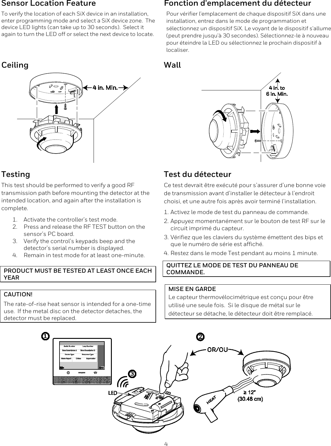  4 Sensor Location Feature To verify the location of each SiX device in an installation, enter programming mode and select a SiX device zone.  The device LED lights (can take up to 30 seconds).  Select it again to turn the LED off or select the next device to locate. Fonction d'emplacement du d&eacute;tecteur Pour v&eacute;rifier l'emplacement de chaque dispositif SiX dans une installation, entrez dans le mode de programmation et s&eacute;lectionnez un dispositif SiX. Le voyant de le dispositif s'allume (peut prendre jusqu'&agrave; 30 secondes). S&eacute;lectionnez-le &agrave; nouveau pour &eacute;teindre la LED ou s&eacute;lectionnez le prochain dispositif &agrave; localiser. Ceiling Wall   Testing  Test du d&eacute;tecteur This test should be performed to verify a good RF transmission path before mounting the detector at the intended location, and again after the installation is complete. 1. Activate the controller&rsquo;s test mode.  2. Press and release the RF TEST button on the sensor&rsquo;s PC board. 3. Verify the control&rsquo;s keypads beep and the detector&rsquo;s serial number is displayed. 4. Remain in test mode for at least one-minute.  PRODUCT MUST BE TESTED AT LEAST ONCE EACH YEAR  CAUTION! The rate-of-rise heat sensor is intended for a one-time use.  If the metal disc on the detector detaches, the detector must be replaced.  Ce test devrait &ecirc;tre ex&eacute;cut&eacute; pour s&rsquo;assurer d&rsquo;une bonne voie de transmission avant d&rsquo;installer le d&eacute;tecteur &agrave; l&rsquo;endroit choisi, et une autre fois apr&egrave;s avoir termin&eacute; l&rsquo;installation. 1. Activez le mode de test du panneau de commande.  2. Appuyez momentan&eacute;ment sur le bouton de test RF sur le circuit imprim&eacute; du capteur. 3. V&eacute;rifiez que les claviers du syst&egrave;me &eacute;mettent des bips et que le num&eacute;ro de s&eacute;rie est affich&eacute;. 4. Restez dans le mode Test pendant au moins 1 minute. QUITTEZ LE MODE DE TEST DU PANNEAU DE COMMANDE.  MISE EN GARDE Le capteur thermov&eacute;locim&eacute;trique est con&ccedil;u pour &ecirc;tre utilis&eacute; une seule fois.  Si le disque de m&eacute;tal sur le d&eacute;tecteur se d&eacute;tache, le d&eacute;tecteur doit &ecirc;tre remplac&eacute;.   