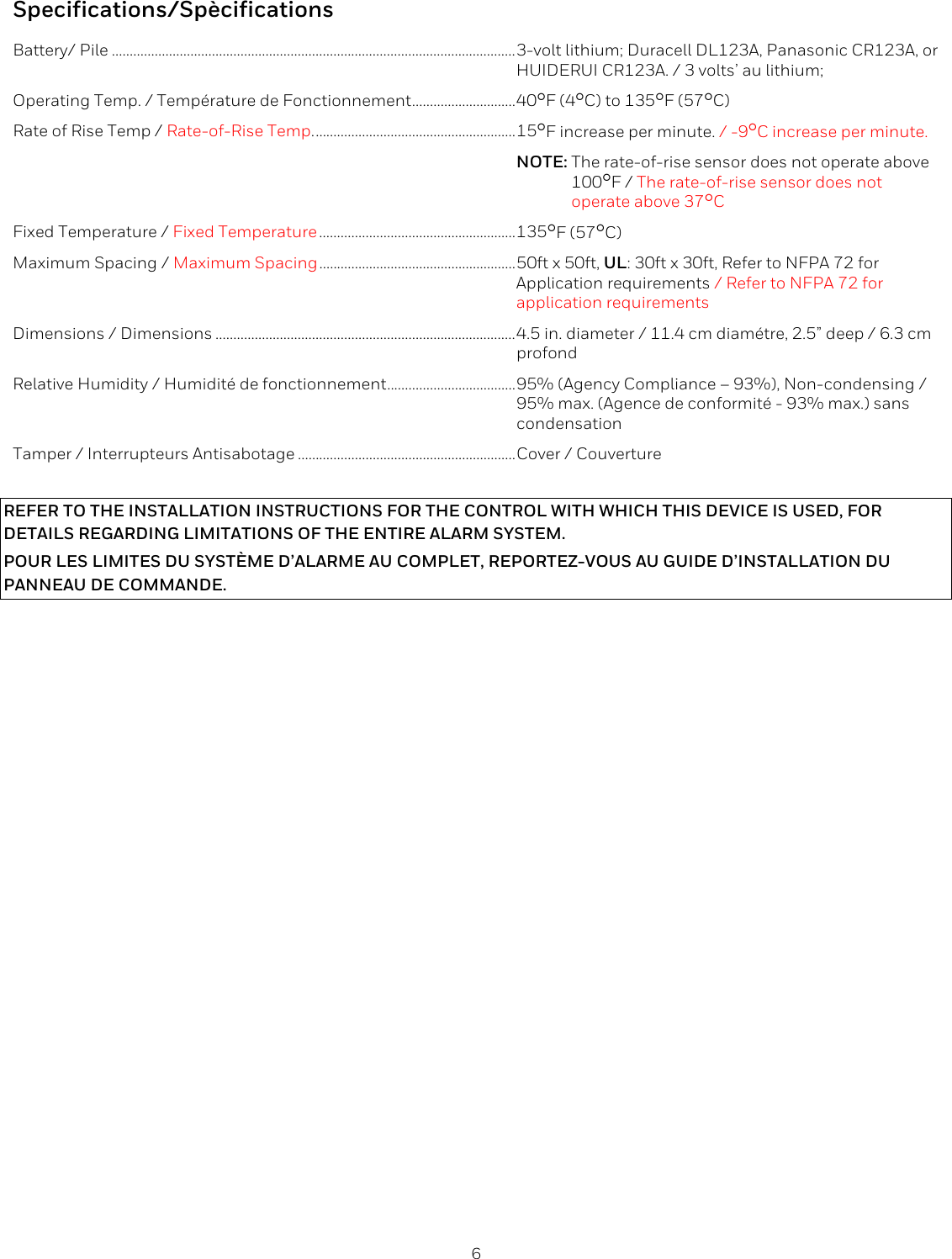  6  Specifications/Sp&egrave;cifications Battery/ Pile ................................................................................................................. 3-volt lithium; Duracell DL123A, Panasonic CR123A, or  HUIDERUI CR123A. / 3 volts&rsquo; au lithium; Operating Temp. / Temp&eacute;rature de Fonctionnement ............................. 40F (4C) to 135F (57C) Rate of Rise Temp / Rate-of-Rise Temp. ........................................................ 15F increase per minute. / -9C increase per minute.  NOTE: The rate-of-rise sensor does not operate above     100F / The rate-of-rise sensor does not      operate above 37C Fixed Temperature / Fixed Temperature ....................................................... 135F (57C) Maximum Spacing / Maximum Spacing ....................................................... 50ft x 50ft, UL: 30ft x 30ft, Refer to NFPA 72 for   Application requirements / Refer to NFPA 72 for  application requirements Dimensions / Dimensions .................................................................................... 4.5 in. diameter / 11.4 cm diam&eacute;tre, 2.5&rdquo; deep / 6.3 cm  profond Relative Humidity / Humidit&eacute; de fonctionnement .................................... 95% (Agency Compliance &ndash; 93%), Non-condensing /  95% max. (Agence de conformit&eacute; - 93% max.) sans   condensation Tamper / Interrupteurs Antisabotage ............................................................. Cover / Couverture  REFER TO THE INSTALLATION INSTRUCTIONS FOR THE CONTROL WITH WHICH THIS DEVICE IS USED, FOR DETAILS REGARDING LIMITATIONS OF THE ENTIRE ALARM SYSTEM. POUR LES LIMITES DU SYST&Egrave;ME D&rsquo;ALARME AU COMPLET, REPORTEZ-VOUS AU GUIDE D&rsquo;INSTALLATION DU PANNEAU DE COMMANDE. 