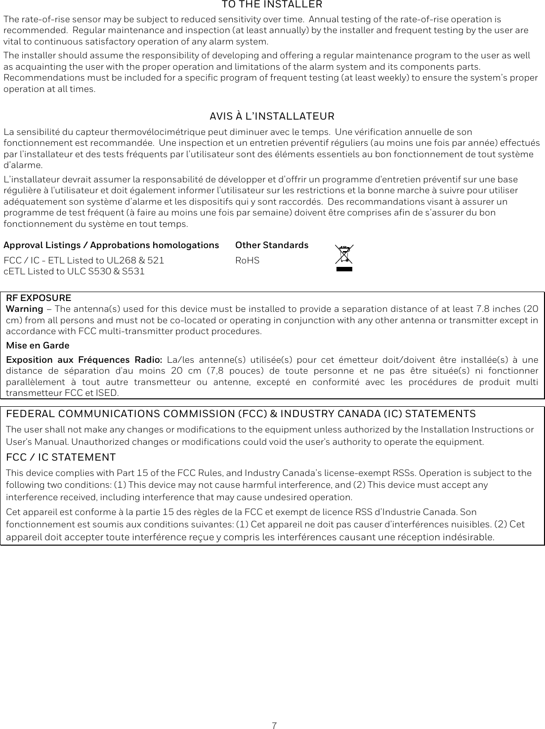  7  TO THE INSTALLER The rate-of-rise sensor may be subject to reduced sensitivity over time.  Annual testing of the rate-of-rise operation is recommended.  Regular maintenance and inspection (at least annually) by the installer and frequent testing by the user are vital to continuous satisfactory operation of any alarm system. The installer should assume the responsibility of developing and offering a regular maintenance program to the user as well as acquainting the user with the proper operation and limitations of the alarm system and its components parts.  Recommendations must be included for a specific program of frequent testing (at least weekly) to ensure the system&rsquo;s proper operation at all times. AVIS &Agrave; L&rsquo;INSTALLATEUR La sensibilit&eacute; du capteur thermov&eacute;locim&eacute;trique peut diminuer avec le temps.  Une v&eacute;rification annuelle de son fonctionnement est recommand&eacute;e.  Une inspection et un entretien pr&eacute;ventif r&eacute;guliers (au moins une fois par ann&eacute;e) effectu&eacute;s par l&rsquo;installateur et des tests fr&eacute;quents par l&rsquo;utilisateur sont des &eacute;l&eacute;ments essentiels au bon fonctionnement de tout syst&egrave;me d&rsquo;alarme.   L&rsquo;installateur devrait assumer la responsabilit&eacute; de d&eacute;velopper et d&rsquo;offrir un programme d'entretien pr&eacute;ventif sur une base r&eacute;guli&egrave;re &agrave; l'utilisateur et doit &eacute;galement informer l'utilisateur sur les restrictions et la bonne marche &agrave; suivre pour utiliser ad&eacute;quatement son syst&egrave;me d&rsquo;alarme et les dispositifs qui y sont raccord&eacute;s.  Des recommandations visant &agrave; assurer un programme de test fr&eacute;quent (&agrave; faire au moins une fois par semaine) doivent &ecirc;tre comprises afin de s&rsquo;assurer du bon fonctionnement du syst&egrave;me en tout temps.  Approval Listings / Approbations homologations FCC / IC - ETL Listed to UL268 &amp; 521  cETL Listed to ULC S530 &amp; S531 Other Standards RoHS   RF EXPOSURE Warning &ndash; The antenna(s) used for this device must be installed to provide a separation distance of at least 7.8 inches (20 cm) from all persons and must not be co-located or operating in conjunction with any other antenna or transmitter except in accordance with FCC multi-transmitter product procedures. Mise en Garde Exposition aux Fr&eacute;quences Radio: La/les antenne(s) utilis&eacute;e(s) pour cet &eacute;metteur doit/doivent &ecirc;tre install&eacute;e(s) &agrave; une distance de s&eacute;paration d'au moins 20 cm (7,8 pouces) de toute personne et ne pas &ecirc;tre situ&eacute;e(s) ni fonctionner parall&egrave;lement &agrave; tout autre transmetteur ou antenne, except&eacute; en conformit&eacute; avec les proc&eacute;dures de produit multi transmetteur FCC et ISED. FEDERAL COMMUNICATIONS COMMISSION (FCC) &amp; INDUSTRY CANADA (IC) STATEMENTS The user shall not make any changes or modifications to the equipment unless authorized by the Installation Instructions or User's Manual. Unauthorized changes or modifications could void the user's authority to operate the equipment. FCC / IC STATEMENT This device complies with Part 15 of the FCC Rules, and Industry Canada&rsquo;s license-exempt RSSs. Operation is subject to the following two conditions: (1) This device may not cause harmful interference, and (2) This device must accept any interference received, including interference that may cause undesired operation. Cet appareil est conforme &agrave; la partie 15 des r&egrave;gles de la FCC et exempt de licence RSS d&rsquo;Industrie Canada. Son fonctionnement est soumis aux conditions suivantes: (1) Cet appareil ne doit pas causer d&rsquo;interf&eacute;rences nuisibles. (2) Cet appareil doit accepter toute interf&eacute;rence re&ccedil;ue y compris les interf&eacute;rences causant une r&eacute;ception ind&eacute;sirable. 