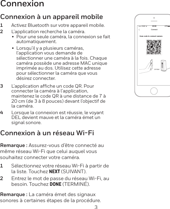 2 3ConnexionScan code to connect camera Carrier 100%8:08 AMNEXTConnect2.7-7.9 inConnexion à un réseau Wi-FiRemarque : Assurez-vous d’être connecté au même réseau WiFi que celui auquel vous souhaitez connecter votre caméra.1  Sélectionnez votre réseau WiFi à partir de la liste. Touchez NEXT (SUIVANT).2  Entrez le mot de passe du réseau WiFi, au besoin. Touchez DONE (TERMINÉ).Remarque : La caméra émet des signaux sonores à certaines étapes de la procédure.Connexion à un appareil mobile1  Activez Bluetooth sur votre appareil mobile.2  L’application recherche la caméra.•  Pour une seule caméra, la connexion se fait automatiquement.•  Lorsqu’il y a plusieurs caméras, l’application vous demande de sélectionner une caméra à la fois. Chaque caméra possède une adresse MAC unique imprimée au dos. Utilisez cette adresse pour sélectionner la caméra que vous désirez connecter.3  L’application afﬁche un code QR. Pour connecter la caméra à l’application, maintenez le code QR à une distance de 7 à 20 cm (de 3 à 8 pouces) devant l’objectif de la caméra.4  Lorsque la connexion est réussie, le voyant DEL devient mauve et la caméra émet un signal sonore.