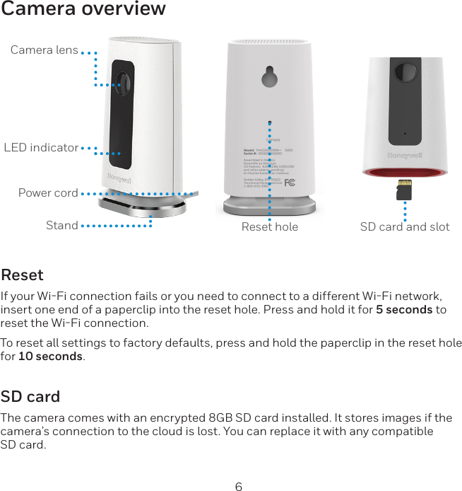 6Camera overviewCamera lensLED indicator Power cordStand Reset hole SD card and slotResetIf your WiFi connection fails or you need to connect to a different WiFi network, insert one end of a paperclip into the reset hole. Press and hold it for 5 seconds to reset the WiFi connection.To reset all settings to factory defaults, press and hold the paperclip in the reset hole for 10 seconds.SD cardThe camera comes with an encrypted 8GB SD card installed. It stores images if the camera’s connection to the cloud is lost. You can replace it with any compatible SD card.