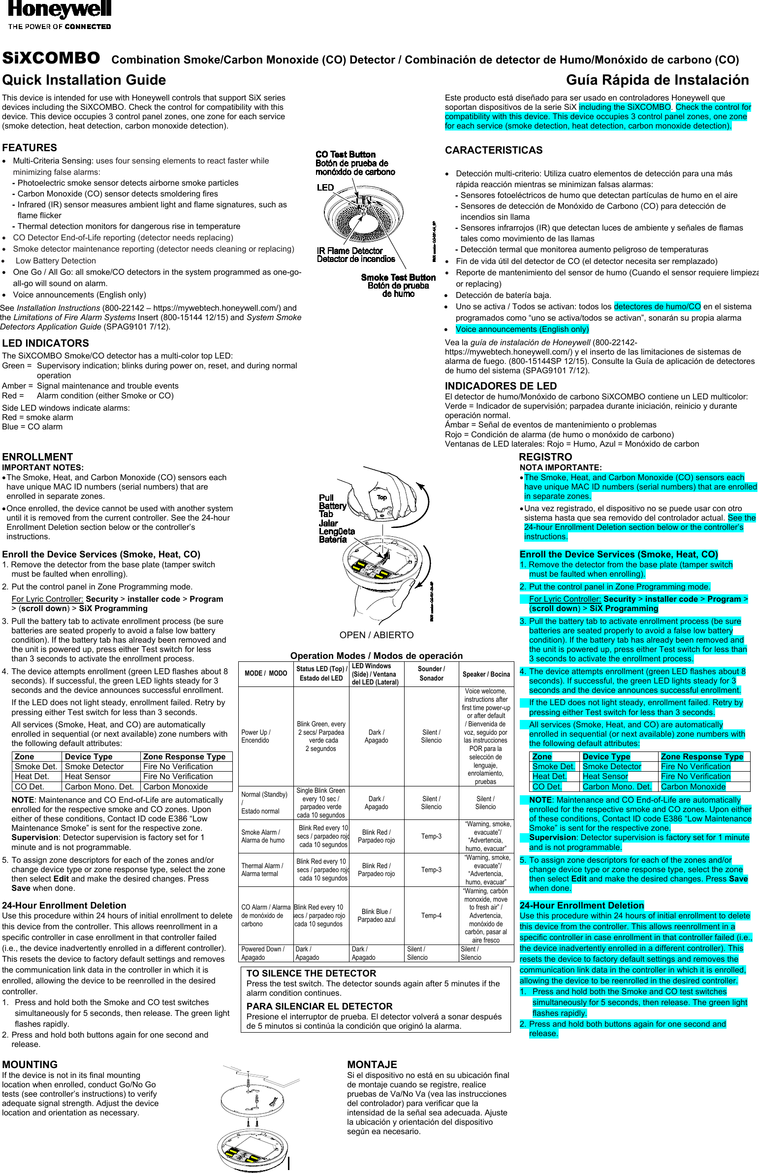    SiXCOMBO  Combination Smoke/Carbon Monoxide (CO) Detector / Combinación de detector de Humo/Monóxido de carbono (CO) Quick Installation Guide Guía Rápida de Instalación  This device is intended for use with Honeywell controls that support SiX series devices including the SiXCOMBO. Check the control for compatibility with this device. This device occupies 3 control panel zones, one zone for each service (smoke detection, heat detection, carbon monoxide detection).  FEATURES •  Multi-Criteria Sensing: uses four sensing elements to react faster while minimizing false alarms:   - Photoelectric smoke sensor detects airborne smoke particles   - Carbon Monoxide (CO) sensor detects smoldering fires   - Infrared (IR) sensor measures ambient light and flame signatures, such as flame flicker   - Thermal detection monitors for dangerous rise in temperature •  CO Detector End-of-Life reporting (detector needs replacing) •  Smoke detector maintenance reporting (detector needs cleaning or replacing) •  Low Battery Detection •  One Go / All Go: all smoke/CO detectors in the system programmed as one-go-all-go will sound on alarm. •  Voice announcements (English only)  See Installation Instructions (800-22142 – https://mywebtech.honeywell.com/) and the Limitations of Fire Alarm Systems Insert (800-15144 12/15) and System Smoke Detectors Application Guide (SPAG9101 7/12).  LED INDICATORS The SiXCOMBO Smoke/CO detector has a multi-color top LED:   Green =  Supervisory indication; blinks during power on, reset, and during normal operation Amber =  Signal maintenance and trouble events Red =   Alarm condition (either Smoke or CO) Side LED windows indicate alarms:  Red = smoke alarm Blue = CO alarm           Este producto está diseñado para ser usado en controladores Honeywell que soportan dispositivos de la serie SiX including the SiXCOMBO. Check the control for compatibility with this device. This device occupies 3 control panel zones, one zone for each service (smoke detection, heat detection, carbon monoxide detection).   CARACTERISTICAS  •  Detección multi-criterio: Utiliza cuatro elementos de detección para una más rápida reacción mientras se minimizan falsas alarmas:   - Sensores fotoeléctricos de humo que detectan partículas de humo en el aire   - Sensores de detección de Monóxido de Carbono (CO) para detección de incendios sin llama   - Sensores infrarrojos (IR) que detectan luces de ambiente y señales de flamas tales como movimiento de las llamas   - Detección termal que monitorea aumento peligroso de temperaturas • Fin de vida útil del detector de CO (el detector necesita ser remplazado) • Reporte de mantenimiento del sensor de humo (Cuando el sensor requiere limpieza or replacing) •  Detección de batería baja. •  Uno se activa / Todos se activan: todos los detectores de humo/CO en el sistema programados como “uno se activa/todos se activan”, sonarán su propia alarma •  Voice announcements (English only)  Vea la guía de instalación de Honeywell (800-22142- https://mywebtech.honeywell.com/) y el inserto de las limitaciones de sistemas de alarma de fuego. (800-15144SP 12/15). Consulte la Guía de aplicación de detectores de humo del sistema (SPAG9101 7/12).  INDICADORES DE LED El detector de humo/Monóxido de carbono SiXCOMBO contiene un LED multicolor:  Verde = Indicador de supervisión; parpadea durante iniciación, reinicio y durante operación normal. Ámbar = Señal de eventos de mantenimiento o problemas Rojo = Condición de alarma (de humo o monóxido de carbono) Ventanas de LED laterales: Rojo = Humo, Azul = Monóxido de carbon  ENROLLMENT REGISTRO  IMPORTANT NOTES:  • The Smoke, Heat, and Carbon Monoxide (CO) sensors each have unique MAC ID numbers (serial numbers) that are enrolled in separate zones. • Once enrolled, the device cannot be used with another system until it is removed from the current controller. See the 24-hour Enrollment Deletion section below or the controller’s instructions.  Enroll the Device Services (Smoke, Heat, CO) 1. Remove the detector from the base plate (tamper switch must be faulted when enrolling). 2. Put the control panel in Zone Programming mode.  For Lyric Controller: Security &gt; installer code &gt; Program &gt; (scroll down) &gt; SiX Programming 3. Pull the battery tab to activate enrollment process (be sure batteries are seated properly to avoid a false low battery condition). If the battery tab has already been removed and the unit is powered up, press either Test switch for less than 3 seconds to activate the enrollment process. 4. The device attempts enrollment (green LED flashes about 8 seconds). If successful, the green LED lights steady for 3 seconds and the device announces successful enrollment.   If the LED does not light steady, enrollment failed. Retry by pressing either Test switch for less than 3 seconds.   All services (Smoke, Heat, and CO) are automatically enrolled in sequential (or next available) zone numbers with the following default attributes: Zone Device Type Zone Response Type Smoke Det. Smoke Detector Fire No Verification Heat Det. Heat Sensor Fire No Verification CO Det. Carbon Mono. Det. Carbon Monoxide   NOTE: Maintenance and CO End-of-Life are automatically enrolled for the respective smoke and CO zones. Upon either of these conditions, Contact ID code E386 “Low Maintenance Smoke” is sent for the respective zone.  Supervision: Detector supervision is factory set for 1 minute and is not programmable.  5. To assign zone descriptors for each of the zones and/or change device type or zone response type, select the zone then select Edit and make the desired changes. Press Save when done.  24-Hour Enrollment Deletion Use this procedure within 24 hours of initial enrollment to delete this device from the controller. This allows reenrollment in a specific controller in case enrollment in that controller failed (i.e., the device inadvertently enrolled in a different controller). This resets the device to factory default settings and removes the communication link data in the controller in which it is enrolled, allowing the device to be reenrolled in the desired controller. 1.  Press and hold both the Smoke and CO test switches simultaneously for 5 seconds, then release. The green light flashes rapidly.  2. Press and hold both buttons again for one second and release.     OPEN / ABIERTO  Operation Modes / Modos de operación MODE /  MODO Status LED (Top) / Estado del LED LED Windows (Side) / Ventana del LED (Lateral) Sounder / Sonador Speaker / Bocina Power Up / Encendido Blink Green, every  2 secs/ Parpadea verde cada  2 segundos Dark / Apagado Silent / Silencio Voice welcome, instructions after first time power-up or after default / Bienvenida de voz, seguido por las instrucciones POR para la selección de lenguaje, enrolamiento, pruebas Normal (Standby) / Estado normal Single Blink Green  every 10 sec / parpadeo verde cada 10 segundos Dark / Apagado Silent / Silencio Silent / Silencio Smoke Alarm / Alarma de humo Blink Red every 10 secs / parpadeo rojo cada 10 segundos Blink Red / Parpadeo rojo Temp-3  “Warning, smoke, evacuate”/ “Advertencia, humo, evacuar”  Thermal Alarm / Alarma termal Blink Red every 10    secs / parpadeo rojo cada 10 segundos Blink Red / Parpadeo rojo Temp-3 “Warning, smoke, evacuate”/ “Advertencia, humo, evacuar” CO Alarm / Alarma de monóxido de carbono Blink Red every 10    secs / parpadeo rojo cada 10 segundos Blink Blue / Parpadeo azul Temp-4 “Warning, carbón monoxide, move to fresh air” / Advertencia, monóxido de carbón, pasar al aire fresco Powered Down / Apagado Dark / Apagado Dark / Apagado Silent / Silencio Silent / Silencio  TO SILENCE THE DETECTOR Press the test switch. The detector sounds again after 5 minutes if the alarm condition continues.  PARA SILENCIAR EL DETECTOR Presione el interruptor de prueba. El detector volverá a sonar después de 5 minutos si continúa la condición que originó la alarma.  NOTA IMPORTANTE:  • The Smoke, Heat, and Carbon Monoxide (CO) sensors each have unique MAC ID numbers (serial numbers) that are enrolled in separate zones. • Una vez registrado, el dispositivo no se puede usar con otro sistema hasta que sea removido del controlador actual. See the 24-hour Enrollment Deletion section below or the controller’s instructions.  Enroll the Device Services (Smoke, Heat, CO) 1. Remove the detector from the base plate (tamper switch must be faulted when enrolling). 2. Put the control panel in Zone Programming mode.  For Lyric Controller: Security &gt; installer code &gt; Program &gt; (scroll down) &gt; SiX Programming 3. Pull the battery tab to activate enrollment process (be sure batteries are seated properly to avoid a false low battery condition). If the battery tab has already been removed and the unit is powered up, press either Test switch for less than 3 seconds to activate the enrollment process. 4. The device attempts enrollment (green LED flashes about 8 seconds). If successful, the green LED lights steady for 3 seconds and the device announces successful enrollment.   If the LED does not light steady, enrollment failed. Retry by pressing either Test switch for less than 3 seconds.   All services (Smoke, Heat, and CO) are automatically enrolled in sequential (or next available) zone numbers with the following default attributes: Zone Device Type Zone Response Type Smoke Det. Smoke Detector Fire No Verification Heat Det. Heat Sensor Fire No Verification CO Det. Carbon Mono. Det. Carbon Monoxide   NOTE: Maintenance and CO End-of-Life are automatically enrolled for the respective smoke and CO zones. Upon either of these conditions, Contact ID code E386 “Low Maintenance Smoke” is sent for the respective zone.  Supervision: Detector supervision is factory set for 1 minute and is not programmable.  5. To assign zone descriptors for each of the zones and/or change device type or zone response type, select the zone then select Edit and make the desired changes. Press Save when done.  24-Hour Enrollment Deletion Use this procedure within 24 hours of initial enrollment to delete this device from the controller. This allows reenrollment in a specific controller in case enrollment in that controller failed (i.e., the device inadvertently enrolled in a different controller). This resets the device to factory default settings and removes the communication link data in the controller in which it is enrolled, allowing the device to be reenrolled in the desired controller. 1.  Press and hold both the Smoke and CO test switches simultaneously for 5 seconds, then release. The green light flashes rapidly.  2. Press and hold both buttons again for one second and release.  MOUNTING If the device is not in its final mounting location when enrolled, conduct Go/No Go tests (see controller’s instructions) to verify adequate signal strength. Adjust the device location and orientation as necessary.    MONTAJE Si el dispositivo no está en su ubicación final de montaje cuando se registre, realice pruebas de Va/No Va (vea las instrucciones del controlador) para verificar que la intensidad de la señal sea adecuada. Ajuste la ubicación y orientación del dispositivo según ea necesario.   