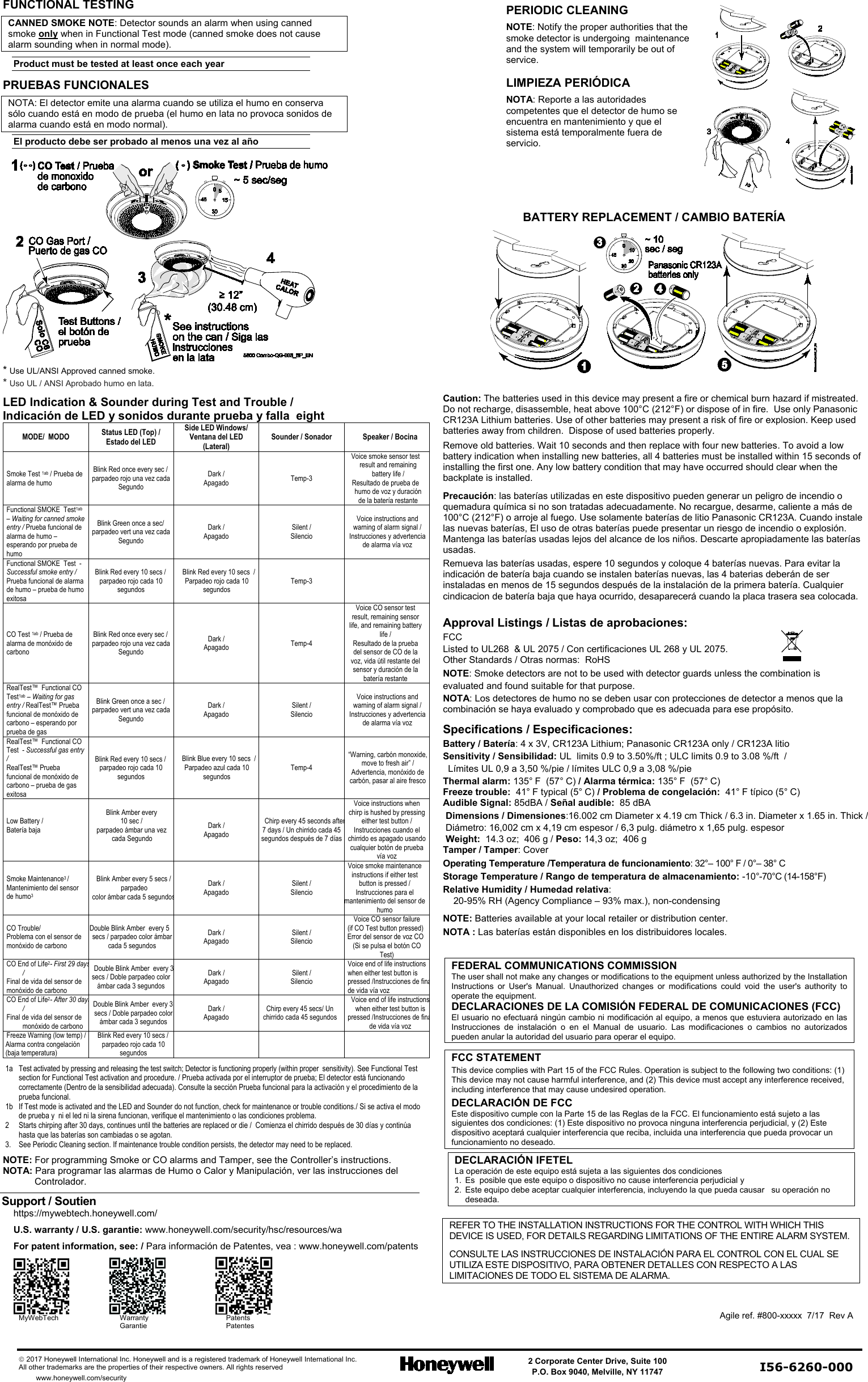    2017 Honeywell International Inc. Honeywell and is a registered trademark of Honeywell International Inc.   All other trademarks are the properties of their respective owners. All rights reserved  2 Corporate Center Drive, Suite 100 P.O. Box 9040, Melville, NY 11747       www.honeywell.com/security  I56-6260-000            FUNCTIONAL TESTING  CANNED SMOKE NOTE: Detector sounds an alarm when using canned smoke only when in Functional Test mode (canned smoke does not cause alarm sounding when in normal mode). Product must be tested at least once each year PRUEBAS FUNCIONALES  NOTA: El detector emite una alarma cuando se utiliza el humo en conserva sólo cuando está en modo de prueba (el humo en lata no provoca sonidos de alarma cuando está en modo normal). El producto debe ser probado al menos una vez al año   * Use UL/ANSI Approved canned smoke.  * Uso UL / ANSI Aprobado humo en lata.     PERIODIC CLEANING  NOTE: Notify the proper authorities that the smoke detector is undergoing  maintenance and the system will temporarily be out of service.   LIMPIEZA PERIÓDICA NOTA: Reporte a las autoridades competentes que el detector de humo se encuentra en mantenimiento y que el sistema está temporalmente fuera de servicio.      BATTERY REPLACEMENT / CAMBIO BATERÍA     LED Indication &amp; Sounder during Test and Trouble / Indicación de LED y sonidos durante prueba y falla  eight MODE/  MODO Status LED (Top) / Estado del LED  Side LED Windows/ Ventana del LED (Lateral) Sounder / Sonador Speaker / Bocina Smoke Test 1ab / Prueba de alarma de humo Blink Red once every sec / parpadeo rojo una vez cada Segundo Dark / Apagado Temp-3 Voice smoke sensor test result and remaining battery life / Resultado de prueba de humo de voz y duración de la batería restante Functional SMOKE  Test1ab – Waiting for canned smoke entry / Prueba funcional de alarma de humo – esperando por prueba de humo Blink Green once a sec/ parpadeo vert una vez cada Segundo Dark / Apagado Silent / Silencio Voice instructions and warning of alarm signal / Instrucciones y advertencia de alarma vía voz Functional SMOKE  Test  - Successful smoke entry / Prueba funcional de alarma de humo – prueba de humo exitosa Blink Red every 10 secs / parpadeo rojo cada 10 segundos Blink Red every 10 secs  / Parpadeo rojo cada 10 segundos Temp-3    CO Test 1ab / Prueba de alarma de monóxido de carbono Blink Red once every sec / parpadeo rojo una vez cada Segundo Dark / Apagado Temp-4 Voice CO sensor test result, remaining sensor life, and remaining battery life / Resultado de la prueba del sensor de CO de la voz, vida útil restante del sensor y duración de la batería restante RealTest™  Functional CO  Test1ab – Waiting for gas entry / RealTest™ Prueba funcional de monóxido de carbono – esperando por prueba de gas Blink Green once a sec / parpadeo vert una vez cada Segundo Dark / Apagado Silent / Silencio Voice instructions and warning of alarm signal / Instrucciones y advertencia de alarma vía voz RealTest™  Functional CO  Test  - Successful gas entry / RealTest™ Prueba funcional de monóxido de carbono – prueba de gas exitosa Blink Red every 10 secs / parpadeo rojo cada 10 segundos Blink Blue every 10 secs  / Parpadeo azul cada 10 segundos Temp-4 “Warning, carbón monoxide, move to fresh air” / Advertencia, monóxido de carbón, pasar al aire fresco Low Battery /  Batería baja  Blink Amber every  10 sec / parpadeo ámbar una vez cada Segundo  Dark / Apagado Chirp every 45 seconds after  7 days / Un chirrido cada 45 segundos después de 7 días Voice instructions when chirp is hushed by pressing either test button / Instrucciones cuando el chirrido es apagado usando cualquier botón de prueba vía voz Smoke Maintenance3 / Mantenimiento del sensor de humo3    Blink Amber every 5 secs / parpadeo  color ámbar cada 5 segundos Dark / Apagado Silent / Silencio Voice smoke maintenance instructions if either test button is pressed / Instrucciones para el mantenimiento del sensor de humo CO Trouble/  Problema con el sensor de monóxido de carbono Double Blink Amber  every 5 secs / parpadeo color ámbar cada 5 segundos Dark / Apagado Silent / Silencio Voice CO sensor failure (if CO Test button pressed) Error del sensor de voz CO (Si se pulsa el botón CO Test) CO End of Life2- First 29 days / Final de vida del sensor de monóxido de carbono Double Blink Amber  every 3 secs / Doble parpadeo color ámbar cada 3 segundos Dark / Apagado Silent / Silencio Voice end of life instructions when either test button is pressed /Instrucciones de fina  de vida vía voz CO End of Life2- After 30 days / Final de vida del sensor de monóxido de carbono Double Blink Amber  every 3 secs / Doble parpadeo color ámbar cada 3 segundos Dark / Apagado Chirp every 45 secs/ Un chirrido cada 45 segundos Voice end of life instructions when either test button is pressed /Instrucciones de fina  de vida vía voz Freeze Warning (low temp) / Alarma contra congelación (baja temperatura) Blink Red every 10 secs / parpadeo rojo cada 10 segundos       1a  Test activated by pressing and releasing the test switch; Detector is functioning properly (within proper  sensitivity). See Functional Test section for Functional Test activation and procedure. / Prueba activada por el interruptor de prueba; El detector está funcionando correctamente (Dentro de la sensibilidad adecuada). Consulte la sección Prueba funcional para la activación y el procedimiento de la prueba funcional. 1b   If Test mode is activated and the LED and Sounder do not function, check for maintenance or trouble conditions./ Si se activa el modo de prueba y  ni el led ni la sirena funcionan, verifique el mantenimiento o las condiciones problema.  2   Starts chirping after 30 days, continues until the batteries are replaced or die /  Comienza el chirrido después de 30 días y continúa hasta que las baterías son cambiadas o se agotan. 3. See Periodic Cleaning section. If maintenance trouble condition persists, the detector may need to be replaced.  NOTE: For programming Smoke or CO alarms and Tamper, see the Controller’s instructions.   NOTA: Para programar las alarmas de Humo o Calor y Manipulación, ver las instrucciones del Controlador.  Support / Soutien  https://mywebtech.honeywell.com/  U.S. warranty / U.S. garantie: www.honeywell.com/security/hsc/resources/wa  For patent information, see: / Para información de Patentes, vea : www.honeywell.com/patents       MyWebTech Warranty Patents  Garantie Patentes Caution: The batteries used in this device may present a fire or chemical burn hazard if mistreated.  Do not recharge, disassemble, heat above 100°C (212°F) or dispose of in fire.  Use only Panasonic CR123A Lithium batteries. Use of other batteries may present a risk of fire or explosion. Keep used batteries away from children.  Dispose of used batteries properly.  Remove old batteries. Wait 10 seconds and then replace with four new batteries. To avoid a low battery indication when installing new batteries, all 4 batteries must be installed within 15 seconds of installing the first one. Any low battery condition that may have occurred should clear when the backplate is installed. Precaución: las baterías utilizadas en este dispositivo pueden generar un peligro de incendio o quemadura química si no son tratadas adecuadamente. No recargue, desarme, caliente a más de 100°C (212°F) o arroje al fuego. Use solamente baterías de litio Panasonic CR123A. Cuando instale las nuevas baterías, El uso de otras baterías puede presentar un riesgo de incendio o explosión. Mantenga las baterías usadas lejos del alcance de los niños. Descarte apropiadamente las baterías usadas. Remueva las baterías usadas, espere 10 segundos y coloque 4 baterías nuevas. Para evitar la indicación de batería baja cuando se instalen baterías nuevas, las 4 baterias deberán de ser instaladas en menos de 15 segundos después de la instalación de la primera batería. Cualquier cindicacion de batería baja que haya ocurrido, desaparecerá cuando la placa trasera sea colocada.  Approval Listings / Listas de aprobaciones: FCC  Listed to UL268  &amp; UL 2075 / Con certificaciones UL 268 y UL 2075. Other Standards / Otras normas:  RoHS NOTE: Smoke detectors are not to be used with detector guards unless the combination is evaluated and found suitable for that purpose.  NOTA: Los detectores de humo no se deben usar con protecciones de detector a menos que la combinación se haya evaluado y comprobado que es adecuada para ese propósito.  Specifications / Especificaciones: Battery / Batería: 4 x 3V, CR123A Lithium; Panasonic CR123A only / CR123A litio Sensitivity / Sensibilidad: UL  limits 0.9 to 3.50%/ft ; ULC limits 0.9 to 3.08 %/ft  /    Límites UL 0,9 a 3,50 %/pie / límites ULC 0,9 a 3,08 %/pie         Thermal alarm: 135° F  (57° C) / Alarma térmica: 135° F  (57° C) Freeze trouble:  41° F typical (5° C) / Problema de congelación:  41° F típico (5° C)  Audible Signal: 85dBA / Señal audible:  85 dBA Dimensions / Dimensiones:16.002 cm Diameter x 4.19 cm Thick / 6.3 in. Diameter x 1.65 in. Thick / Diámetro: 16,002 cm x 4,19 cm espesor / 6,3 pulg. diámetro x 1,65 pulg. espesor Weight:  14.3 oz;  406 g / Peso: 14,3 oz;  406 g Tamper / Tamper: Cover Operating Temperature /Temperatura de funcionamiento: 32°– 100° F / 0°– 38° C Storage Temperature / Rango de temperatura de almacenamiento: -10°-70°C (14-158°F) Relative Humidity / Humedad relativa:       20-95% RH (Agency Compliance – 93% max.), non-condensing  NOTE: Batteries available at your local retailer or distribution center. NOTA : Las baterías están disponibles en los distribuidores locales.  FEDERAL COMMUNICATIONS COMMISSION  The user shall not make any changes or modifications to the equipment unless authorized by the Installation Instructions or User&apos;s Manual. Unauthorized changes or modifications could void the user&apos;s authority to operate the equipment. DECLARACIONES DE LA COMISIÓN FEDERAL DE COMUNICACIONES (FCC) El usuario no efectuará ningún cambio ni modificación al equipo, a menos que estuviera autorizado en las Instrucciones de instalación o en el Manual de usuario. Las modificaciones o cambios no autorizados pueden anular la autoridad del usuario para operar el equipo.  FCC STATEMENT   This device complies with Part 15 of the FCC Rules. Operation is subject to the following two conditions: (1) This device may not cause harmful interference, and (2) This device must accept any interference received, including interference that may cause undesired operation. DECLARACIÓN DE FCC Este dispositivo cumple con la Parte 15 de las Reglas de la FCC. El funcionamiento está sujeto a las siguientes dos condiciones: (1) Este dispositivo no provoca ninguna interferencia perjudicial, y (2) Este dispositivo aceptará cualquier interferencia que reciba, incluida una interferencia que pueda provocar un funcionamiento no deseado. DECLARACIÓN IFETEL  La operación de este equipo está sujeta a las siguientes dos condiciones 1.  Es  posible que este equipo o dispositivo no cause interferencia perjudicial y 2. Este equipo debe aceptar cualquier interferencia, incluyendo la que pueda causar   su operación no deseada.  REFER TO THE INSTALLATION INSTRUCTIONS FOR THE CONTROL WITH WHICH THIS DEVICE IS USED, FOR DETAILS REGARDING LIMITATIONS OF THE ENTIRE ALARM SYSTEM. CONSULTE LAS INSTRUCCIONES DE INSTALACIÓN PARA EL CONTROL CON EL CUAL SE UTILIZA ESTE DISPOSITIVO, PARA OBTENER DETALLES CON RESPECTO A LAS LIMITACIONES DE TODO EL SISTEMA DE ALARMA.   Agile ref. #800-xxxxx  7/17  Rev A   