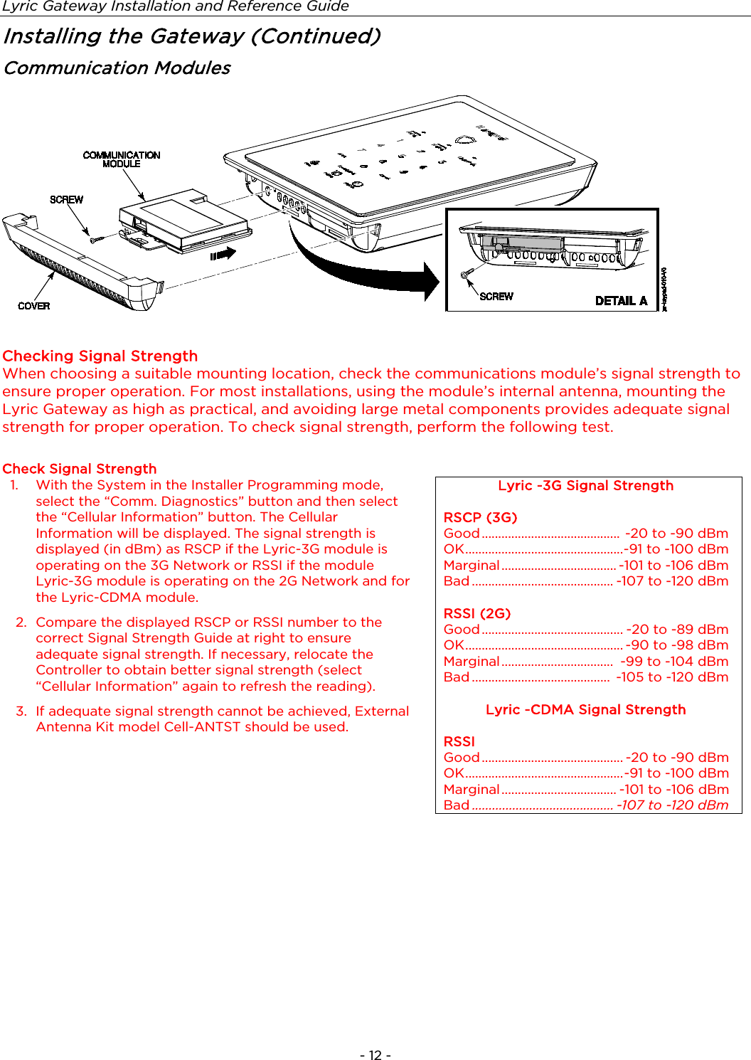 Lyric Gateway Installation and Reference Guide  - 12 - Installing the Gateway (Continued) Communication Modules     Checking Signal Strength When choosing a suitable mounting location, check the communications module’s signal strength to ensure proper operation. For most installations, using the module’s internal antenna, mounting the Lyric Gateway as high as practical, and avoiding large metal components provides adequate signal strength for proper operation. To check signal strength, perform the following test.   Check Signal Strength 1.  With the System in the Installer Programming mode, select the “Comm. Diagnostics” button and then select the “Cellular Information” button. The Cellular Information will be displayed. The signal strength is displayed (in dBm) as RSCP if the Lyric-3G module is operating on the 3G Network or RSSI if the module Lyric-3G module is operating on the 2G Network and for the Lyric-CDMA module. 2. Compare the displayed RSCP or RSSI number to the correct Signal Strength Guide at right to ensure adequate signal strength. If necessary, relocate the Controller to obtain better signal strength (select “Cellular Information” again to refresh the reading). 3.  If adequate signal strength cannot be achieved, External Antenna Kit model Cell-ANTST should be used. Lyric -3G Signal Strength  RSCP (3G) Good ..........................................  -20 to -90 dBm OK ................................................ -91 to -100 dBm Marginal ................................... -101 to -106 dBm Bad ........................................... -107 to -120 dBm  RSSI (2G) Good ........................................... -20 to -89 dBm OK ................................................ -90 to -98 dBm Marginal ..................................  -99 to -104 dBm Bad ..........................................  -105 to -120 dBm  Lyric -CDMA Signal Strength  RSSI Good ........................................... -20 to -90 dBm OK ................................................ -91 to -100 dBm Marginal ................................... -101 to -106 dBm Bad .......................................... -107 to -120 dBm  