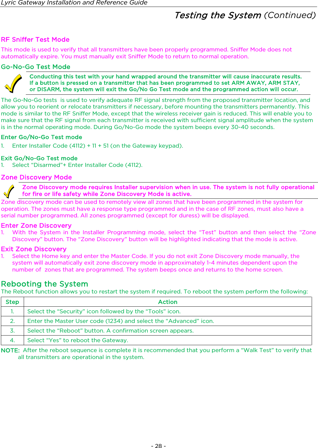 Lyric Gateway Installation and Reference Guide  - 28 - Testing the System (Continued)  RF Sniffer Test Mode This mode is used to verify that all transmitters have been properly programmed. Sniffer Mode does not automatically expire. You must manually exit Sniffer Mode to return to normal operation. Go-No-Go Test Mode  Conducting this test with your hand wrapped around the transmitter will cause inaccurate results. If a button is pressed on a transmitter that has been programmed to set ARM AWAY, ARM STAY, or DISARM, the system will exit the Go/No Go Test mode and the programmed action will occur. The Go-No-Go tests  is used to verify adequate RF signal strength from the proposed transmitter location, and allow you to reorient or relocate transmitters if necessary, before mounting the transmitters permanently. This mode is similar to the RF Sniffer Mode, except that the wireless receiver gain is reduced. This will enable you to make sure that the RF signal from each transmitter is received with sufficient signal amplitude when the system is in the normal operating mode. During Go/No-Go mode the system beeps every 30-40 seconds. Enter Go/No-Go Test mode 1.  Enter Installer Code (4112) + 11 + 51 (on the Gateway keypad).  Exit Go/No-Go Test mode 1. Select “Disarmed”+ Enter Installer Code (4112). Zone Discovery Mode  Zone Discovery mode requires Installer supervision when in use. The system is not fully operational for fire or life safety while Zone Discovery Mode is active. Zone discovery mode can be used to remotely view all zones that have been programmed in the system for operation. The zones must have a response type programmed and in the case of RF zones, must also have a serial number programmed. All zones programmed (except for duress) will be displayed. Enter Zone Discovery 1.  With the System in the Installer Programming mode, select the “Test” button and then select the “Zone Discovery” button. The “Zone Discovery” button will be highlighted indicating that the mode is active.  Exit Zone Discovery 1.  Select the Home key and enter the Master Code. If you do not exit Zone Discovery mode manually, the system will automatically exit zone discovery mode in approximately 1-4 minutes dependent upon the number of  zones that are programmed. The system beeps once and returns to the home screen. Rebooting the System The Reboot function allows you to restart the system if required. To reboot the system perform the following: Step Action 1. Select the “Security” icon followed by the “Tools” icon. 2. Enter the Master User code (1234) and select the “Advanced” icon. 3.  Select the “Reboot” button. A confirmation screen appears. 4. Select “Yes” to reboot the Gateway. NOTE:  After the reboot sequence is complete it is recommended that you perform a “Walk Test” to verify that all transmitters are operational in the system.     