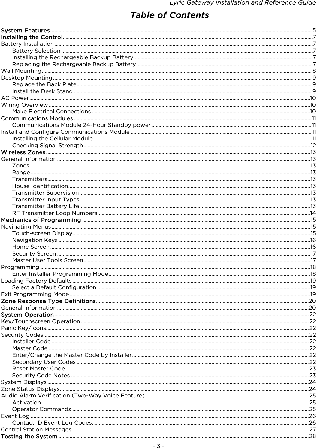 Lyric Gateway Installation and Reference Guide  - 3 - Table of Contents  System Features ............................................................................................................................................................................................ 5 Installing the Control .................................................................................................................................................................................... 7 Battery Installation .......................................................................................................................................................................................... 7 Battery Selection ..................................................................................................................................................................................... 7 Installing the Rechargeable Backup Battery ................................................................................................................................. 7 Replacing the Rechargeable Backup Battery ............................................................................................................................... 7 Wall Mounting .................................................................................................................................................................................................. 8 Desktop Mounting .......................................................................................................................................................................................... 9 Replace the Back Plate ......................................................................................................................................................................... 9 Install the Desk Stand ........................................................................................................................................................................... 9 AC Power .......................................................................................................................................................................................................... 10 Wiring Overview ............................................................................................................................................................................................ 10 Make Electrical Connections ............................................................................................................................................................. 10 Communications Modules ........................................................................................................................................................................... 11 Communications Module 24-Hour Standby power ................................................................................................................... 11 Install and Configure Communications Module .................................................................................................................................. 11 Installing the Cellular Module ............................................................................................................................................................. 11 Checking Signal Strength ................................................................................................................................................................... 12 Wireless Zones .............................................................................................................................................................................................. 13 General Information ...................................................................................................................................................................................... 13 Zones .......................................................................................................................................................................................................... 13 Range ......................................................................................................................................................................................................... 13 Transmitters ............................................................................................................................................................................................. 13 House Identification .............................................................................................................................................................................. 13 Transmitter Supervision ...................................................................................................................................................................... 13 Transmitter Input Types ...................................................................................................................................................................... 13 Transmitter Battery Life ...................................................................................................................................................................... 13 RF Transmitter Loop Numbers ......................................................................................................................................................... 14 Mechanics of Programming .................................................................................................................................................................... 15 Navigating Menus .......................................................................................................................................................................................... 15 Touch-screen Display........................................................................................................................................................................... 15 Navigation Keys ..................................................................................................................................................................................... 16 Home Screen ........................................................................................................................................................................................... 16 Security Screen ...................................................................................................................................................................................... 17 Master User Tools Screen ................................................................................................................................................................... 17 Programming .................................................................................................................................................................................................. 18 Enter Installer Programming Mode ................................................................................................................................................. 18 Loading Factory Defaults ........................................................................................................................................................................... 19 Select a Default Configuration ......................................................................................................................................................... 19 Exit Programming Mode ............................................................................................................................................................................. 19 Zone Response Type Definitions ......................................................................................................................................................... 20 General Information ..................................................................................................................................................................................... 20 System Operation ....................................................................................................................................................................................... 22 Key/Touchscreen Operation .................................................................................................................................................................... 22 Panic Key/Icons ............................................................................................................................................................................................. 22 Security Codes ............................................................................................................................................................................................... 22 Installer Code ......................................................................................................................................................................................... 22 Master Code ........................................................................................................................................................................................... 22 Enter/Change the Master Code by Installer ............................................................................................................................... 22 Secondary User Codes ....................................................................................................................................................................... 22 Reset Master Code ............................................................................................................................................................................... 23 Security Code Notes ........................................................................................................................................................................... 23 System Displays ............................................................................................................................................................................................ 24 Zone Status Displays ................................................................................................................................................................................... 24 Audio Alarm Verification (Two-Way Voice Feature) ..................................................................................................................... 25 Activation ................................................................................................................................................................................................ 25 Operator Commands .......................................................................................................................................................................... 25 Event Log ........................................................................................................................................................................................................ 26 Contact ID Event Log Codes ............................................................................................................................................................ 26 Central Station Messages .......................................................................................................................................................................... 27 Testing the System .................................................................................................................................................................................... 28 