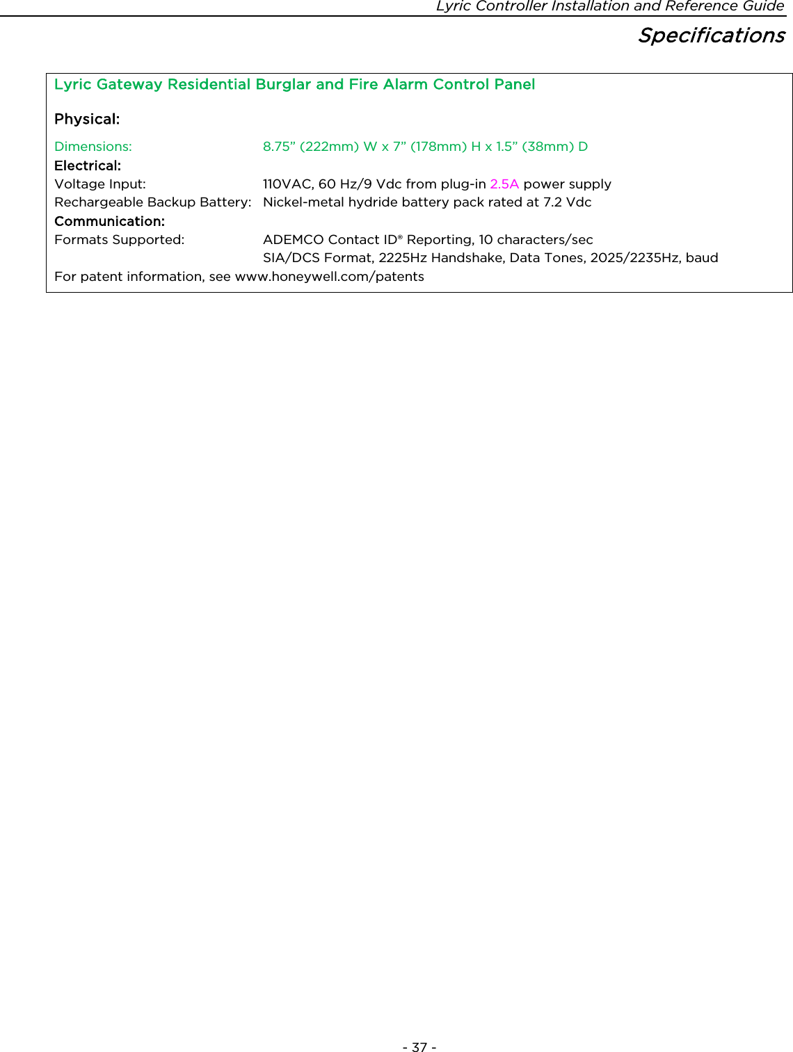 Lyric Controller Installation and Reference Guide    - 37 - Specifications  Lyric Gateway Residential Burglar and Fire Alarm Control Panel Physical:   Dimensions: 8.75” (222mm) W x 7” (178mm) H x 1.5” (38mm) D Electrical:   Voltage Input:  110VAC, 60 Hz/9 Vdc from plug-in 2.5A power supply Rechargeable Backup Battery:  Nickel-metal hydride battery pack rated at 7.2 Vdc Communication: Formats Supported:   ADEMCO Contact ID® Reporting, 10 characters/sec  SIA/DCS Format, 2225Hz Handshake, Data Tones, 2025/2235Hz, baud For patent information, see www.honeywell.com/patents   