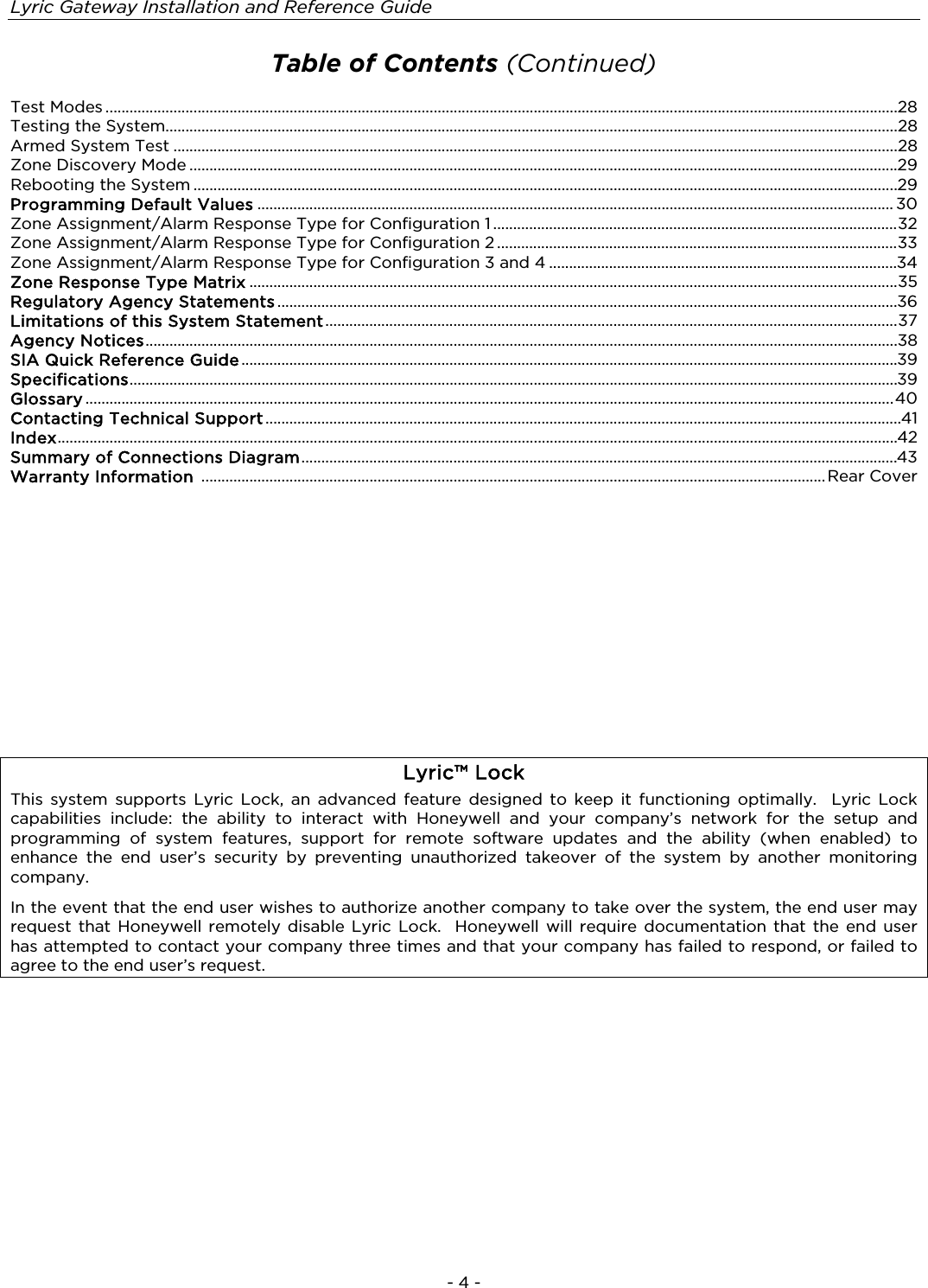 Lyric Gateway Installation and Reference Guide  - 4 -  Table of Contents (Continued)  Test Modes ...................................................................................................................................................................................................... 28 Testing the System....................................................................................................................................................................................... 28 Armed System Test ..................................................................................................................................................................................... 28 Zone Discovery Mode ................................................................................................................................................................................. 29 Rebooting the System ................................................................................................................................................................................ 29 Programming Default Values ............................................................................................................................................................... 30 Zone Assignment/Alarm Response Type for Configuration 1 ..................................................................................................... 32 Zone Assignment/Alarm Response Type for Configuration 2 .................................................................................................... 33 Zone Assignment/Alarm Response Type for Configuration 3 and 4 ....................................................................................... 34 Zone Response Type Matrix .................................................................................................................................................................. 35 Regulatory Agency Statements ........................................................................................................................................................... 36 Limitations of this System Statement ............................................................................................................................................... 37 Agency Notices ............................................................................................................................................................................................ 38 SIA Quick Reference Guide .................................................................................................................................................................... 39 Specifications ................................................................................................................................................................................................ 39 Glossary .......................................................................................................................................................................................................... 40 Contacting Technical Support ............................................................................................................................................................... 41 Index .................................................................................................................................................................................................................. 42 Summary of Connections Diagram ..................................................................................................................................................... 43 Warranty Information  ............................................................................................................................................................ Rear Cover                   Lyric™ Lock This system supports Lyric Lock, an advanced feature designed to keep it functioning optimally.  Lyric Lock capabilities include: the ability to interact with Honeywell and your company’s network for the setup and programming of system features, support for remote software updates and the ability (when enabled) to enhance the end user’s security by preventing unauthorized takeover of the system by another monitoring company.   In the event that the end user wishes to authorize another company to take over the system, the end user may request that Honeywell remotely disable Lyric Lock.  Honeywell will require documentation that the end user has attempted to contact your company three times and that your company has failed to respond, or failed to agree to the end user’s request. 